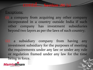 Exceptions:
(i) a company from acquiring any other company
incorporated in a country outside India if such
other company has investment subsidiaries
beyond two layers as per the laws of such country;
(ii) a subsidiary company from having any
investment subsidiary for the purposes of meeting
the requirements under any law or under any rule
or regulation framed under any law for the time
being in force.
contd…. Section 186 (1)
 