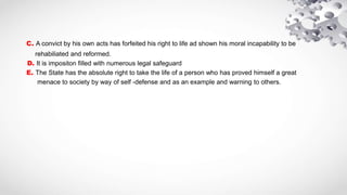 C. A convict by his own acts has forfeited his right to life ad shown his moral incapability to be
rehabiliated and reformed.
D. It is impositon filled with numerous legal safeguard
E. The State has the absolute right to take the life of a person who has proved himself a great
menace to society by way of self -defense and as an example and warning to others.
 