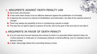 1. ARGUMENTS AGAINST DEATH PENALTY LAW
A. Its is cruel, and inhuman
B. It has never been shown to be an effective deterrent against the profileration of criminality
C. It deprives the convict of a chance of rehabilitation and reformation. the idea of the cassical school of
thought
D. There may always be possibility of error in condemning a person to death.
E. The stae has no right to deprive a person of his life; God is the giver of life and only he can take it.
2. ARGUMENTS IN FAVOR OF DEATH PENALTY
A. It is not cruel and inhuman because the manner by which it is executed (lethal injection) does not
involve physical or metal pain or unnecessary physical o mental suffering, and it is imposed only for
heinous crimes.
B. It does discourage others from commiting heinous crimes
 