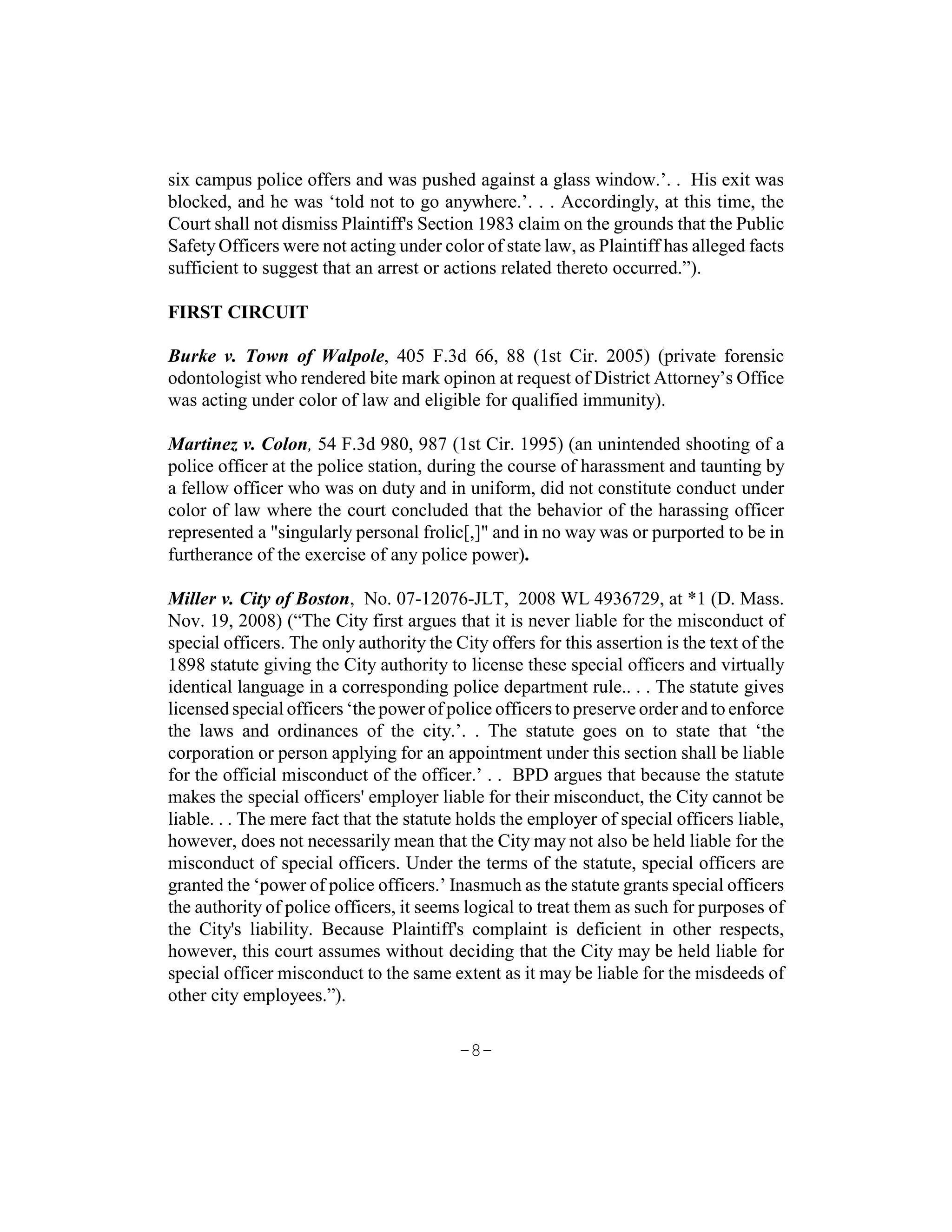 six campus police offers and was pushed against a glass window.’. . His exit was
blocked, and he was ‘told not to go anywhere.’. . . Accordingly, at this time, the
Court shall not dismiss Plaintiff's Section 1983 claim on the grounds that the Public
Safety Officers were not acting under color of state law, as Plaintiff has alleged facts
sufficient to suggest that an arrest or actions related thereto occurred.”).

FIRST CIRCUIT

Burke v. Town of Walpole, 405 F.3d 66, 88 (1st Cir. 2005) (private forensic
odontologist who rendered bite mark opinon at request of District Attorney’s Office
was acting under color of law and eligible for qualified immunity).

Martinez v. Colon, 54 F.3d 980, 987 (1st Cir. 1995) (an unintended shooting of a
police officer at the police station, during the course of harassment and taunting by
a fellow officer who was on duty and in uniform, did not constitute conduct under
color of law where the court concluded that the behavior of the harassing officer
represented a "singularly personal frolic[,]" and in no way was or purported to be in
furtherance of the exercise of any police power).

Miller v. City of Boston, No. 07-12076-JLT, 2008 WL 4936729, at *1 (D. Mass.
Nov. 19, 2008) (“The City first argues that it is never liable for the misconduct of
special officers. The only authority the City offers for this assertion is the text of the
1898 statute giving the City authority to license these special officers and virtually
identical language in a corresponding police department rule.. . . The statute gives
licensed special officers ‘the power of police officers to preserve order and to enforce
the laws and ordinances of the city.’. . The statute goes on to state that ‘the
corporation or person applying for an appointment under this section shall be liable
for the official misconduct of the officer.’ . . BPD argues that because the statute
makes the special officers' employer liable for their misconduct, the City cannot be
liable. . . The mere fact that the statute holds the employer of special officers liable,
however, does not necessarily mean that the City may not also be held liable for the
misconduct of special officers. Under the terms of the statute, special officers are
granted the ‘power of police officers.’ Inasmuch as the statute grants special officers
the authority of police officers, it seems logical to treat them as such for purposes of
the City's liability. Because Plaintiff's complaint is deficient in other respects,
however, this court assumes without deciding that the City may be held liable for
special officer misconduct to the same extent as it may be liable for the misdeeds of
other city employees.”).

                                          -8-
 
