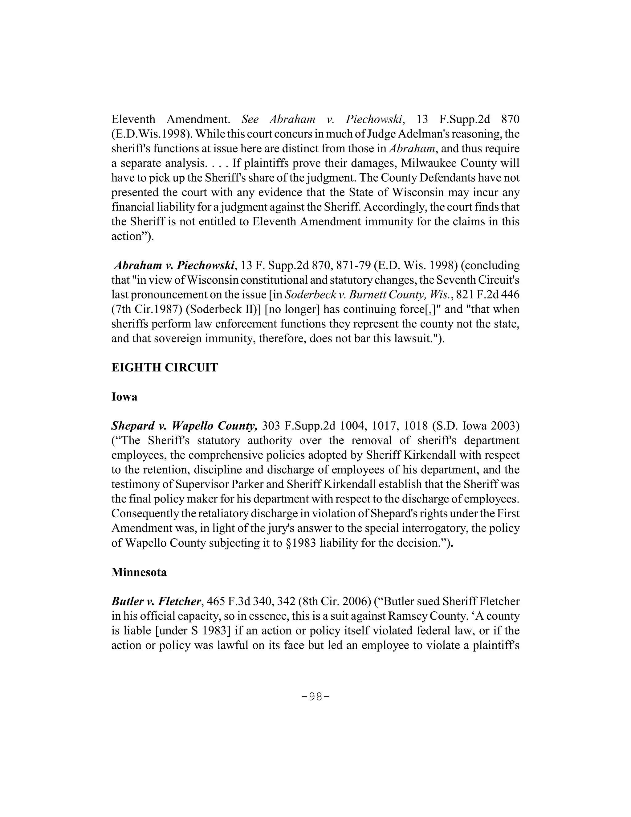 Eleventh Amendment. See Abraham v. Piechowski, 13 F.Supp.2d 870
(E.D.Wis.1998). While this court concurs in much of Judge Adelman's reasoning, the
sheriff's functions at issue here are distinct from those in Abraham, and thus require
a separate analysis. . . . If plaintiffs prove their damages, Milwaukee County will
have to pick up the Sheriff's share of the judgment. The County Defendants have not
presented the court with any evidence that the State of Wisconsin may incur any
financial liability for a judgment against the Sheriff. Accordingly, the court finds that
the Sheriff is not entitled to Eleventh Amendment immunity for the claims in this
action”).

 Abraham v. Piechowski, 13 F. Supp.2d 870, 871-79 (E.D. Wis. 1998) (concluding
that "in view of Wisconsin constitutional and statutory changes, the Seventh Circuit's
last pronouncement on the issue [in Soderbeck v. Burnett County, Wis., 821 F.2d 446
(7th Cir.1987) (Soderbeck II)] [no longer] has continuing force[,]" and "that when
sheriffs perform law enforcement functions they represent the county not the state,
and that sovereign immunity, therefore, does not bar this lawsuit.").

EIGHTH CIRCUIT

Iowa

Shepard v. Wapello County, 303 F.Supp.2d 1004, 1017, 1018 (S.D. Iowa 2003)
(“The Sheriff's statutory authority over the removal of sheriff's department
employees, the comprehensive policies adopted by Sheriff Kirkendall with respect
to the retention, discipline and discharge of employees of his department, and the
testimony of Supervisor Parker and Sheriff Kirkendall establish that the Sheriff was
the final policy maker for his department with respect to the discharge of employees.
Consequently the retaliatory discharge in violation of Shepard's rights under the First
Amendment was, in light of the jury's answer to the special interrogatory, the policy
of Wapello County subjecting it to §1983 liability for the decision.”).

Minnesota

Butler v. Fletcher, 465 F.3d 340, 342 (8th Cir. 2006) (“Butler sued Sheriff Fletcher
in his official capacity, so in essence, this is a suit against Ramsey County. ‘A county
is liable [under S 1983] if an action or policy itself violated federal law, or if the
action or policy was lawful on its face but led an employee to violate a plaintiff's



                                         -98-
 