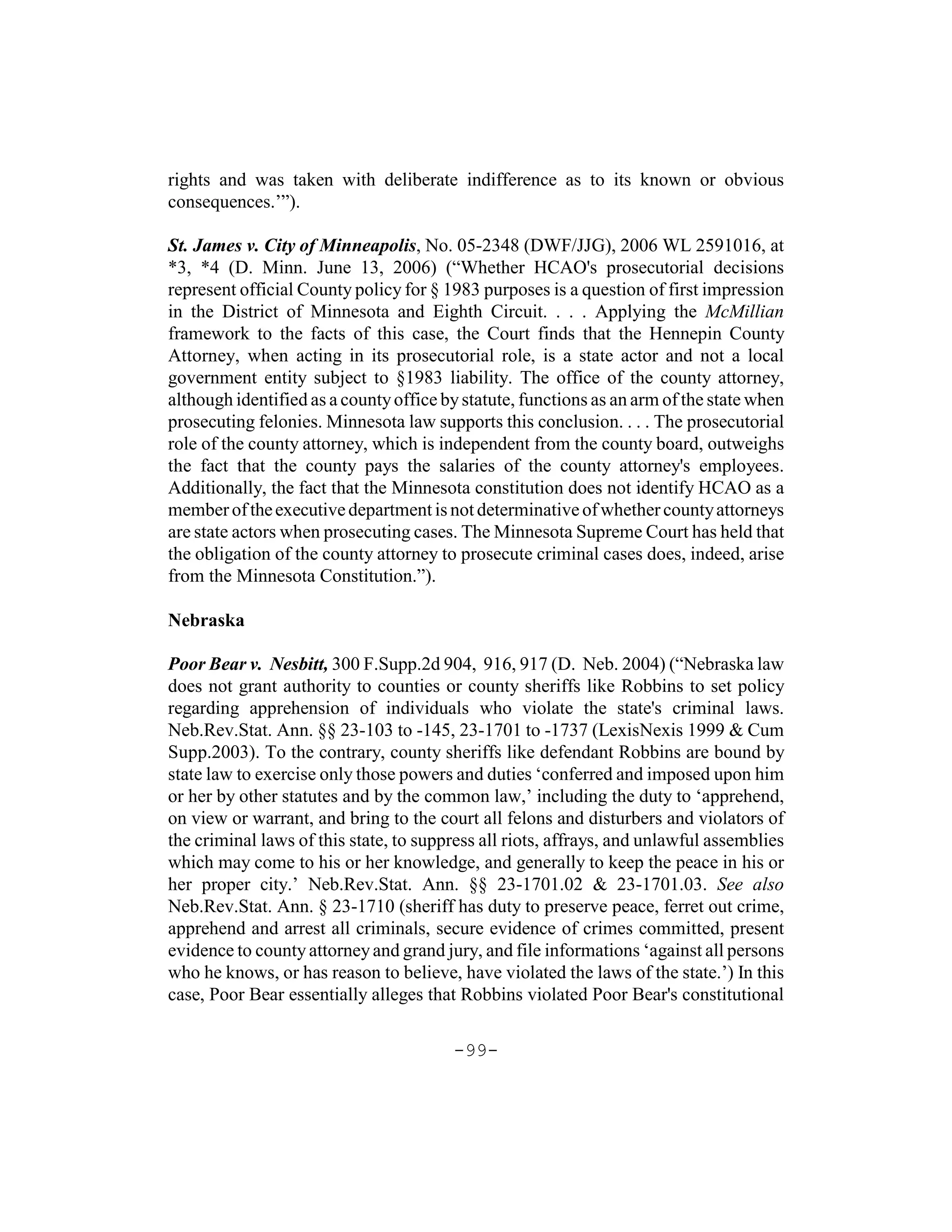 rights and was taken with deliberate indifference as to its known or obvious
consequences.’”).

St. James v. City of Minneapolis, No. 05-2348 (DWF/JJG), 2006 WL 2591016, at
*3, *4 (D. Minn. June 13, 2006) (“Whether HCAO's prosecutorial decisions
represent official County policy for § 1983 purposes is a question of first impression
in the District of Minnesota and Eighth Circuit. . . . Applying the McMillian
framework to the facts of this case, the Court finds that the Hennepin County
Attorney, when acting in its prosecutorial role, is a state actor and not a local
government entity subject to §1983 liability. The office of the county attorney,
although identified as a county office by statute, functions as an arm of the state when
prosecuting felonies. Minnesota law supports this conclusion. . . . The prosecutorial
role of the county attorney, which is independent from the county board, outweighs
the fact that the county pays the salaries of the county attorney's employees.
Additionally, the fact that the Minnesota constitution does not identify HCAO as a
member of the executive department is not determinative of whether county attorneys
are state actors when prosecuting cases. The Minnesota Supreme Court has held that
the obligation of the county attorney to prosecute criminal cases does, indeed, arise
from the Minnesota Constitution.”).

Nebraska

Poor Bear v. Nesbitt, 300 F.Supp.2d 904, 916, 917 (D. Neb. 2004) (“Nebraska law
does not grant authority to counties or county sheriffs like Robbins to set policy
regarding apprehension of individuals who violate the state's criminal laws.
Neb.Rev.Stat. Ann. §§ 23-103 to -145, 23-1701 to -1737 (LexisNexis 1999 & Cum
Supp.2003). To the contrary, county sheriffs like defendant Robbins are bound by
state law to exercise only those powers and duties ‘conferred and imposed upon him
or her by other statutes and by the common law,’ including the duty to ‘apprehend,
on view or warrant, and bring to the court all felons and disturbers and violators of
the criminal laws of this state, to suppress all riots, affrays, and unlawful assemblies
which may come to his or her knowledge, and generally to keep the peace in his or
her proper city.’ Neb.Rev.Stat. Ann. §§ 23-1701.02 & 23-1701.03. See also
Neb.Rev.Stat. Ann. § 23-1710 (sheriff has duty to preserve peace, ferret out crime,
apprehend and arrest all criminals, secure evidence of crimes committed, present
evidence to county attorney and grand jury, and file informations ‘against all persons
who he knows, or has reason to believe, have violated the laws of the state.’) In this
case, Poor Bear essentially alleges that Robbins violated Poor Bear's constitutional

                                        -99-
 