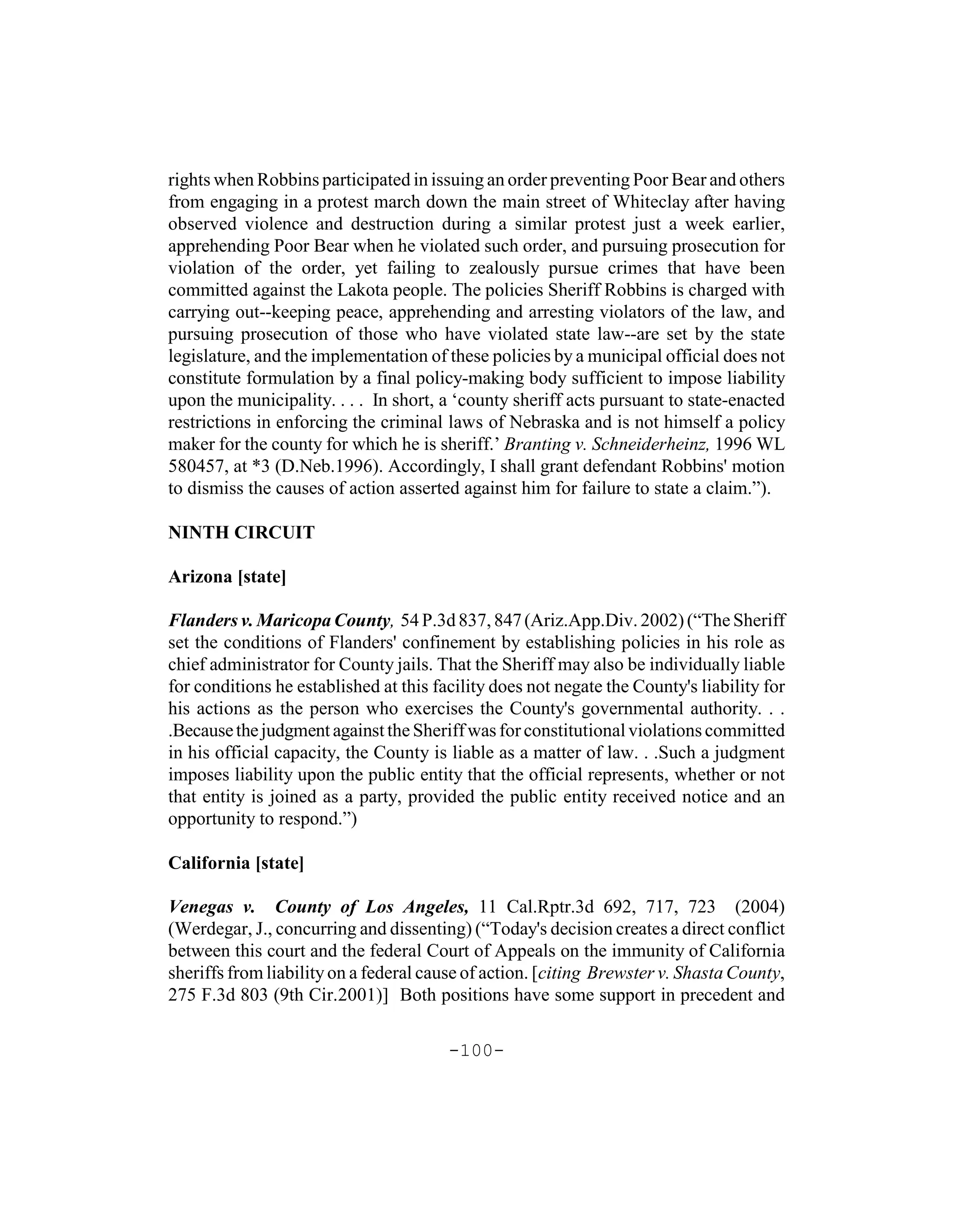 rights when Robbins participated in issuing an order preventing Poor Bear and others
from engaging in a protest march down the main street of Whiteclay after having
observed violence and destruction during a similar protest just a week earlier,
apprehending Poor Bear when he violated such order, and pursuing prosecution for
violation of the order, yet failing to zealously pursue crimes that have been
committed against the Lakota people. The policies Sheriff Robbins is charged with
carrying out--keeping peace, apprehending and arresting violators of the law, and
pursuing prosecution of those who have violated state law--are set by the state
legislature, and the implementation of these policies by a municipal official does not
constitute formulation by a final policy-making body sufficient to impose liability
upon the municipality. . . . In short, a ‘county sheriff acts pursuant to state-enacted
restrictions in enforcing the criminal laws of Nebraska and is not himself a policy
maker for the county for which he is sheriff.’ Branting v. Schneiderheinz, 1996 WL
580457, at *3 (D.Neb.1996). Accordingly, I shall grant defendant Robbins' motion
to dismiss the causes of action asserted against him for failure to state a claim.”).

NINTH CIRCUIT

Arizona [state]

Flanders v. Maricopa County, 54 P.3d 837, 847 (Ariz.App.Div. 2002) (“The Sheriff
set the conditions of Flanders' confinement by establishing policies in his role as
chief administrator for County jails. That the Sheriff may also be individually liable
for conditions he established at this facility does not negate the County's liability for
his actions as the person who exercises the County's governmental authority. . .
.Because the judgment against the Sheriff was for constitutional violations committed
in his official capacity, the County is liable as a matter of law. . .Such a judgment
imposes liability upon the public entity that the official represents, whether or not
that entity is joined as a party, provided the public entity received notice and an
opportunity to respond.”)

California [state]

Venegas v. County of Los Angeles, 11 Cal.Rptr.3d 692, 717, 723 (2004)
(Werdegar, J., concurring and dissenting) (“Today's decision creates a direct conflict
between this court and the federal Court of Appeals on the immunity of California
sheriffs from liability on a federal cause of action. [citing Brewster v. Shasta County,
275 F.3d 803 (9th Cir.2001)] Both positions have some support in precedent and

                                        -100-
 