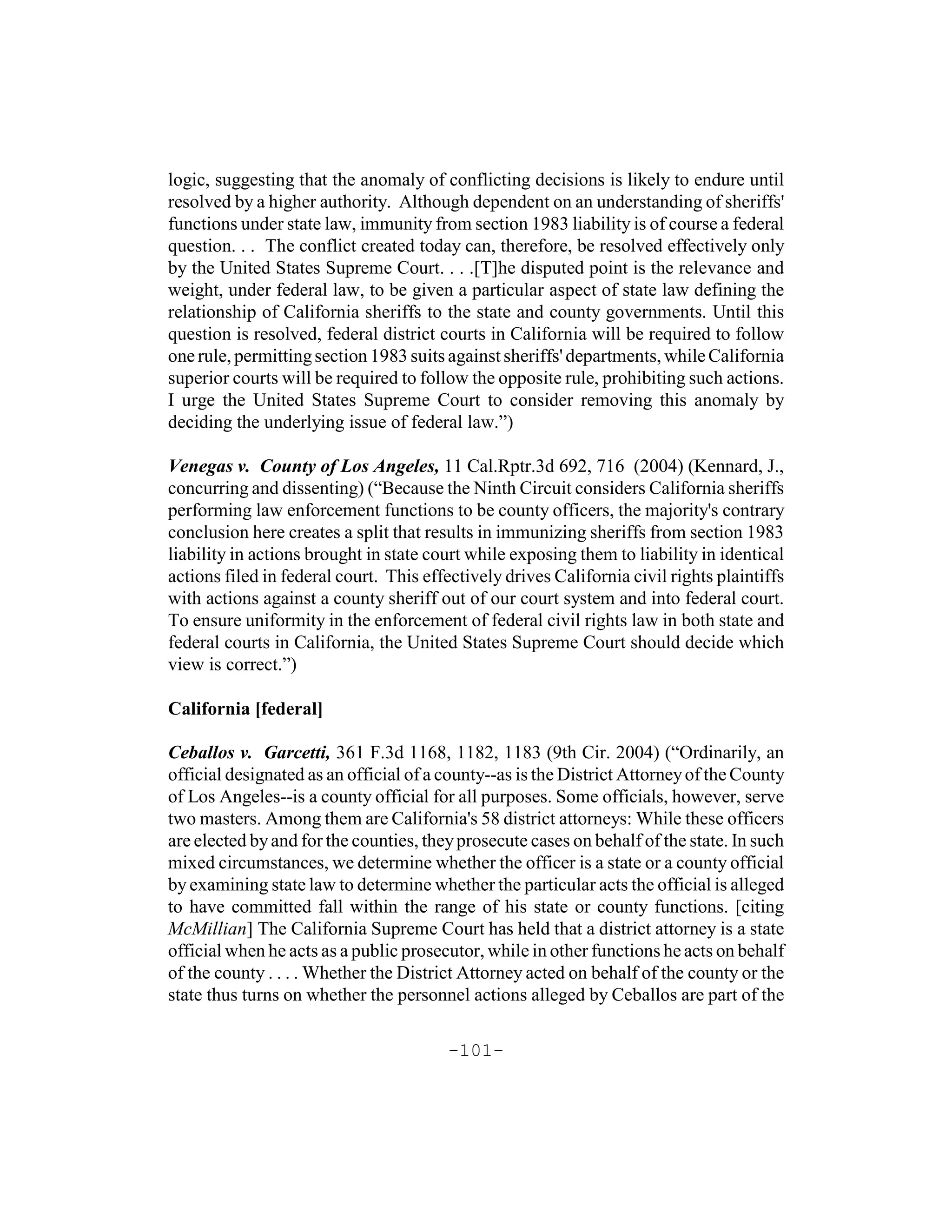 logic, suggesting that the anomaly of conflicting decisions is likely to endure until
resolved by a higher authority. Although dependent on an understanding of sheriffs'
functions under state law, immunity from section 1983 liability is of course a federal
question. . . The conflict created today can, therefore, be resolved effectively only
by the United States Supreme Court. . . .[T]he disputed point is the relevance and
weight, under federal law, to be given a particular aspect of state law defining the
relationship of California sheriffs to the state and county governments. Until this
question is resolved, federal district courts in California will be required to follow
one rule, permitting section 1983 suits against sheriffs' departments, while California
superior courts will be required to follow the opposite rule, prohibiting such actions.
I urge the United States Supreme Court to consider removing this anomaly by
deciding the underlying issue of federal law.”)

Venegas v. County of Los Angeles, 11 Cal.Rptr.3d 692, 716 (2004) (Kennard, J.,
concurring and dissenting) (“Because the Ninth Circuit considers California sheriffs
performing law enforcement functions to be county officers, the majority's contrary
conclusion here creates a split that results in immunizing sheriffs from section 1983
liability in actions brought in state court while exposing them to liability in identical
actions filed in federal court. This effectively drives California civil rights plaintiffs
with actions against a county sheriff out of our court system and into federal court.
To ensure uniformity in the enforcement of federal civil rights law in both state and
federal courts in California, the United States Supreme Court should decide which
view is correct.”)

California [federal]

Ceballos v. Garcetti, 361 F.3d 1168, 1182, 1183 (9th Cir. 2004) (“Ordinarily, an
official designated as an official of a county--as is the District Attorney of the County
of Los Angeles--is a county official for all purposes. Some officials, however, serve
two masters. Among them are California's 58 district attorneys: While these officers
are elected by and for the counties, they prosecute cases on behalf of the state. In such
mixed circumstances, we determine whether the officer is a state or a county official
by examining state law to determine whether the particular acts the official is alleged
to have committed fall within the range of his state or county functions. [citing
McMillian] The California Supreme Court has held that a district attorney is a state
official when he acts as a public prosecutor, while in other functions he acts on behalf
of the county . . . . Whether the District Attorney acted on behalf of the county or the
state thus turns on whether the personnel actions alleged by Ceballos are part of the

                                        -101-
 