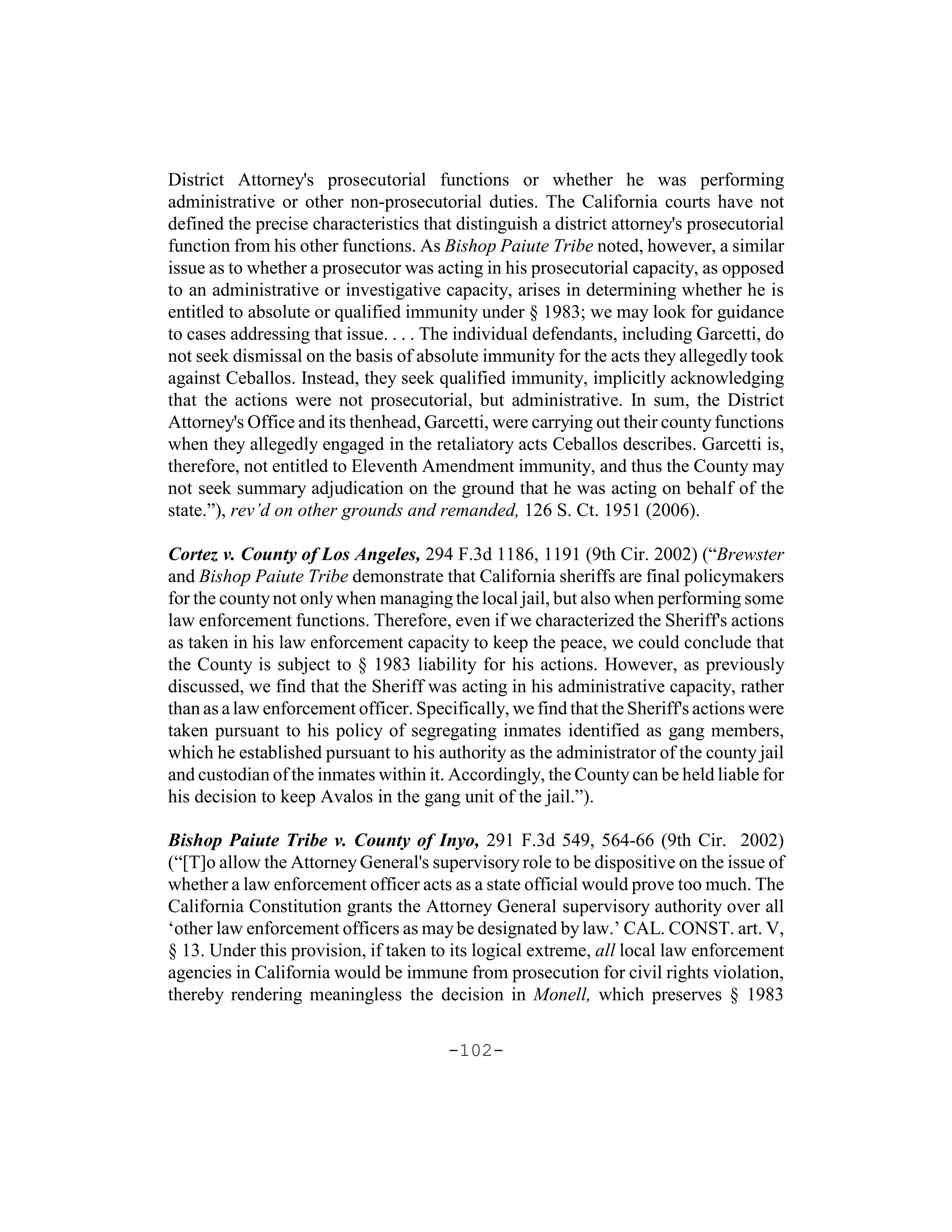 District Attorney's prosecutorial functions or whether he was performing
administrative or other non-prosecutorial duties. The California courts have not
defined the precise characteristics that distinguish a district attorney's prosecutorial
function from his other functions. As Bishop Paiute Tribe noted, however, a similar
issue as to whether a prosecutor was acting in his prosecutorial capacity, as opposed
to an administrative or investigative capacity, arises in determining whether he is
entitled to absolute or qualified immunity under § 1983; we may look for guidance
to cases addressing that issue. . . . The individual defendants, including Garcetti, do
not seek dismissal on the basis of absolute immunity for the acts they allegedly took
against Ceballos. Instead, they seek qualified immunity, implicitly acknowledging
that the actions were not prosecutorial, but administrative. In sum, the District
Attorney's Office and its thenhead, Garcetti, were carrying out their county functions
when they allegedly engaged in the retaliatory acts Ceballos describes. Garcetti is,
therefore, not entitled to Eleventh Amendment immunity, and thus the County may
not seek summary adjudication on the ground that he was acting on behalf of the
state.”), rev’d on other grounds and remanded, 126 S. Ct. 1951 (2006).

Cortez v. County of Los Angeles, 294 F.3d 1186, 1191 (9th Cir. 2002) (“Brewster
and Bishop Paiute Tribe demonstrate that California sheriffs are final policymakers
for the county not only when managing the local jail, but also when performing some
law enforcement functions. Therefore, even if we characterized the Sheriff's actions
as taken in his law enforcement capacity to keep the peace, we could conclude that
the County is subject to § 1983 liability for his actions. However, as previously
discussed, we find that the Sheriff was acting in his administrative capacity, rather
than as a law enforcement officer. Specifically, we find that the Sheriff's actions were
taken pursuant to his policy of segregating inmates identified as gang members,
which he established pursuant to his authority as the administrator of the county jail
and custodian of the inmates within it. Accordingly, the County can be held liable for
his decision to keep Avalos in the gang unit of the jail.”).

Bishop Paiute Tribe v. County of Inyo, 291 F.3d 549, 564-66 (9th Cir. 2002)
(“[T]o allow the Attorney General's supervisory role to be dispositive on the issue of
whether a law enforcement officer acts as a state official would prove too much. The
California Constitution grants the Attorney General supervisory authority over all
‘other law enforcement officers as may be designated by law.’ CAL. CONST. art. V,
§ 13. Under this provision, if taken to its logical extreme, all local law enforcement
agencies in California would be immune from prosecution for civil rights violation,
thereby rendering meaningless the decision in Monell, which preserves § 1983

                                       -102-
 