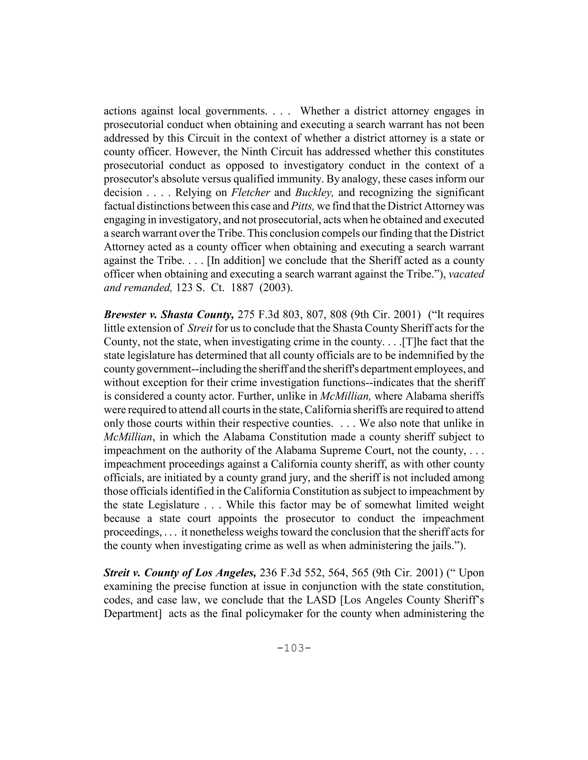 actions against local governments. . . . Whether a district attorney engages in
prosecutorial conduct when obtaining and executing a search warrant has not been
addressed by this Circuit in the context of whether a district attorney is a state or
county officer. However, the Ninth Circuit has addressed whether this constitutes
prosecutorial conduct as opposed to investigatory conduct in the context of a
prosecutor's absolute versus qualified immunity. By analogy, these cases inform our
decision . . . . Relying on Fletcher and Buckley, and recognizing the significant
factual distinctions between this case and Pitts, we find that the District Attorney was
engaging in investigatory, and not prosecutorial, acts when he obtained and executed
a search warrant over the Tribe. This conclusion compels our finding that the District
Attorney acted as a county officer when obtaining and executing a search warrant
against the Tribe. . . . [In addition] we conclude that the Sheriff acted as a county
officer when obtaining and executing a search warrant against the Tribe.”), vacated
and remanded, 123 S. Ct. 1887 (2003).

Brewster v. Shasta County, 275 F.3d 803, 807, 808 (9th Cir. 2001) (“It requires
little extension of Streit for us to conclude that the Shasta County Sheriff acts for the
County, not the state, when investigating crime in the county. . . .[T]he fact that the
state legislature has determined that all county officials are to be indemnified by the
county government--including the sheriff and the sheriff's department employees, and
without exception for their crime investigation functions--indicates that the sheriff
is considered a county actor. Further, unlike in McMillian, where Alabama sheriffs
were required to attend all courts in the state, California sheriffs are required to attend
only those courts within their respective counties. . . . We also note that unlike in
McMillian, in which the Alabama Constitution made a county sheriff subject to
impeachment on the authority of the Alabama Supreme Court, not the county, . . .
impeachment proceedings against a California county sheriff, as with other county
officials, are initiated by a county grand jury, and the sheriff is not included among
those officials identified in the California Constitution as subject to impeachment by
the state Legislature . . . While this factor may be of somewhat limited weight
because a state court appoints the prosecutor to conduct the impeachment
proceedings, . . . it nonetheless weighs toward the conclusion that the sheriff acts for
the county when investigating crime as well as when administering the jails.”).

Streit v. County of Los Angeles, 236 F.3d 552, 564, 565 (9th Cir. 2001) (“ Upon
examining the precise function at issue in conjunction with the state constitution,
codes, and case law, we conclude that the LASD [Los Angeles County Sheriff’s
Department] acts as the final policymaker for the county when administering the

                                         -103-
 