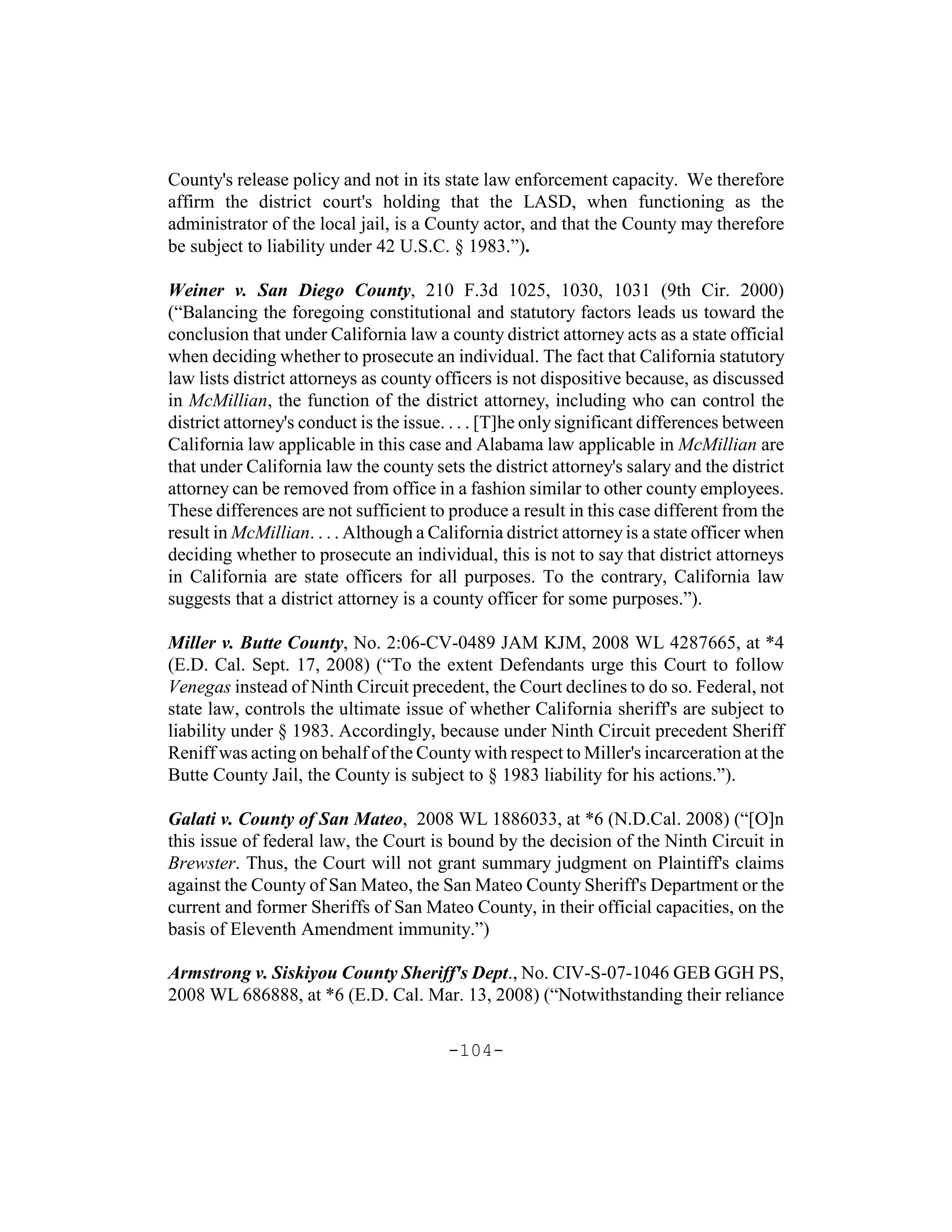 County's release policy and not in its state law enforcement capacity. We therefore
affirm the district court's holding that the LASD, when functioning as the
administrator of the local jail, is a County actor, and that the County may therefore
be subject to liability under 42 U.S.C. § 1983.”).

Weiner v. San Diego County, 210 F.3d 1025, 1030, 1031 (9th Cir. 2000)
(“Balancing the foregoing constitutional and statutory factors leads us toward the
conclusion that under California law a county district attorney acts as a state official
when deciding whether to prosecute an individual. The fact that California statutory
law lists district attorneys as county officers is not dispositive because, as discussed
in McMillian, the function of the district attorney, including who can control the
district attorney's conduct is the issue. . . . [T]he only significant differences between
California law applicable in this case and Alabama law applicable in McMillian are
that under California law the county sets the district attorney's salary and the district
attorney can be removed from office in a fashion similar to other county employees.
These differences are not sufficient to produce a result in this case different from the
result in McMillian. . . . Although a California district attorney is a state officer when
deciding whether to prosecute an individual, this is not to say that district attorneys
in California are state officers for all purposes. To the contrary, California law
suggests that a district attorney is a county officer for some purposes.”).

Miller v. Butte County, No. 2:06-CV-0489 JAM KJM, 2008 WL 4287665, at *4
(E.D. Cal. Sept. 17, 2008) (“To the extent Defendants urge this Court to follow
Venegas instead of Ninth Circuit precedent, the Court declines to do so. Federal, not
state law, controls the ultimate issue of whether California sheriff's are subject to
liability under § 1983. Accordingly, because under Ninth Circuit precedent Sheriff
Reniff was acting on behalf of the County with respect to Miller's incarceration at the
Butte County Jail, the County is subject to § 1983 liability for his actions.”).

Galati v. County of San Mateo, 2008 WL 1886033, at *6 (N.D.Cal. 2008) (“[O]n
this issue of federal law, the Court is bound by the decision of the Ninth Circuit in
Brewster. Thus, the Court will not grant summary judgment on Plaintiff's claims
against the County of San Mateo, the San Mateo County Sheriff's Department or the
current and former Sheriffs of San Mateo County, in their official capacities, on the
basis of Eleventh Amendment immunity.”)

Armstrong v. Siskiyou County Sheriff's Dept., No. CIV-S-07-1046 GEB GGH PS,
2008 WL 686888, at *6 (E.D. Cal. Mar. 13, 2008) (“Notwithstanding their reliance

                                        -104-
 