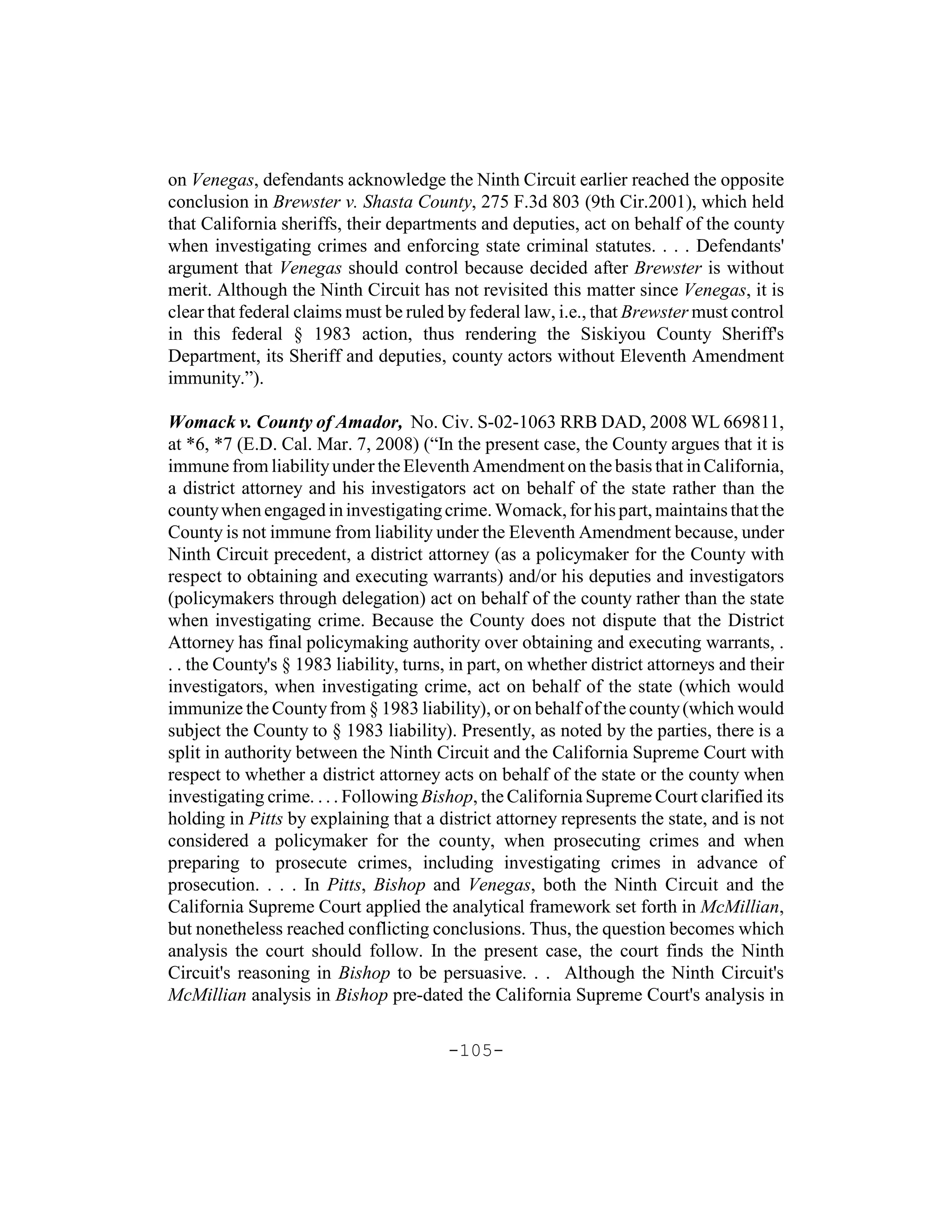 on Venegas, defendants acknowledge the Ninth Circuit earlier reached the opposite
conclusion in Brewster v. Shasta County, 275 F.3d 803 (9th Cir.2001), which held
that California sheriffs, their departments and deputies, act on behalf of the county
when investigating crimes and enforcing state criminal statutes. . . . Defendants'
argument that Venegas should control because decided after Brewster is without
merit. Although the Ninth Circuit has not revisited this matter since Venegas, it is
clear that federal claims must be ruled by federal law, i.e., that Brewster must control
in this federal § 1983 action, thus rendering the Siskiyou County Sheriff's
Department, its Sheriff and deputies, county actors without Eleventh Amendment
immunity.”).

Womack v. County of Amador, No. Civ. S-02-1063 RRB DAD, 2008 WL 669811,
at *6, *7 (E.D. Cal. Mar. 7, 2008) (“In the present case, the County argues that it is
immune from liability under the Eleventh Amendment on the basis that in California,
a district attorney and his investigators act on behalf of the state rather than the
county when engaged in investigating crime. Womack, for his part, maintains that the
County is not immune from liability under the Eleventh Amendment because, under
Ninth Circuit precedent, a district attorney (as a policymaker for the County with
respect to obtaining and executing warrants) and/or his deputies and investigators
(policymakers through delegation) act on behalf of the county rather than the state
when investigating crime. Because the County does not dispute that the District
Attorney has final policymaking authority over obtaining and executing warrants, .
. . the County's § 1983 liability, turns, in part, on whether district attorneys and their
investigators, when investigating crime, act on behalf of the state (which would
immunize the County from § 1983 liability), or on behalf of the county (which would
subject the County to § 1983 liability). Presently, as noted by the parties, there is a
split in authority between the Ninth Circuit and the California Supreme Court with
respect to whether a district attorney acts on behalf of the state or the county when
investigating crime. . . . Following Bishop, the California Supreme Court clarified its
holding in Pitts by explaining that a district attorney represents the state, and is not
considered a policymaker for the county, when prosecuting crimes and when
preparing to prosecute crimes, including investigating crimes in advance of
prosecution. . . . In Pitts, Bishop and Venegas, both the Ninth Circuit and the
California Supreme Court applied the analytical framework set forth in McMillian,
but nonetheless reached conflicting conclusions. Thus, the question becomes which
analysis the court should follow. In the present case, the court finds the Ninth
Circuit's reasoning in Bishop to be persuasive. . . Although the Ninth Circuit's
McMillian analysis in Bishop pre-dated the California Supreme Court's analysis in

                                        -105-
 