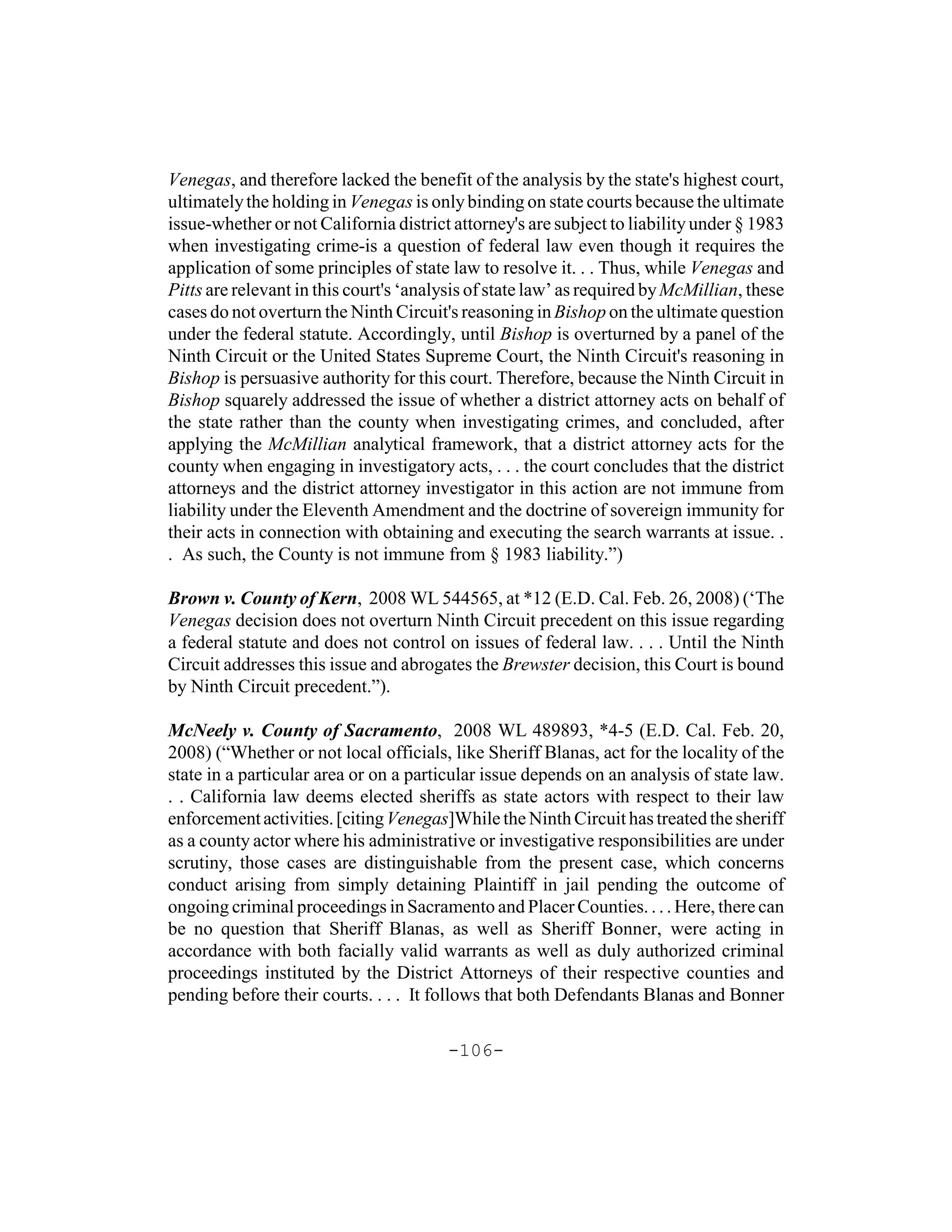 Venegas, and therefore lacked the benefit of the analysis by the state's highest court,
ultimately the holding in Venegas is only binding on state courts because the ultimate
issue-whether or not California district attorney's are subject to liability under § 1983
when investigating crime-is a question of federal law even though it requires the
application of some principles of state law to resolve it. . . Thus, while Venegas and
Pitts are relevant in this court's ‘analysis of state law’ as required by McMillian, these
cases do not overturn the Ninth Circuit's reasoning in Bishop on the ultimate question
under the federal statute. Accordingly, until Bishop is overturned by a panel of the
Ninth Circuit or the United States Supreme Court, the Ninth Circuit's reasoning in
Bishop is persuasive authority for this court. Therefore, because the Ninth Circuit in
Bishop squarely addressed the issue of whether a district attorney acts on behalf of
the state rather than the county when investigating crimes, and concluded, after
applying the McMillian analytical framework, that a district attorney acts for the
county when engaging in investigatory acts, . . . the court concludes that the district
attorneys and the district attorney investigator in this action are not immune from
liability under the Eleventh Amendment and the doctrine of sovereign immunity for
their acts in connection with obtaining and executing the search warrants at issue. .
. As such, the County is not immune from § 1983 liability.”)

Brown v. County of Kern, 2008 WL 544565, at *12 (E.D. Cal. Feb. 26, 2008) (‘The
Venegas decision does not overturn Ninth Circuit precedent on this issue regarding
a federal statute and does not control on issues of federal law. . . . Until the Ninth
Circuit addresses this issue and abrogates the Brewster decision, this Court is bound
by Ninth Circuit precedent.”).

McNeely v. County of Sacramento, 2008 WL 489893, *4-5 (E.D. Cal. Feb. 20,
2008) (“Whether or not local officials, like Sheriff Blanas, act for the locality of the
state in a particular area or on a particular issue depends on an analysis of state law.
. . California law deems elected sheriffs as state actors with respect to their law
enforcement activities. [citing Venegas]While the Ninth Circuit has treated the sheriff
as a county actor where his administrative or investigative responsibilities are under
scrutiny, those cases are distinguishable from the present case, which concerns
conduct arising from simply detaining Plaintiff in jail pending the outcome of
ongoing criminal proceedings in Sacramento and Placer Counties. . . . Here, there can
be no question that Sheriff Blanas, as well as Sheriff Bonner, were acting in
accordance with both facially valid warrants as well as duly authorized criminal
proceedings instituted by the District Attorneys of their respective counties and
pending before their courts. . . . It follows that both Defendants Blanas and Bonner

                                        -106-
 