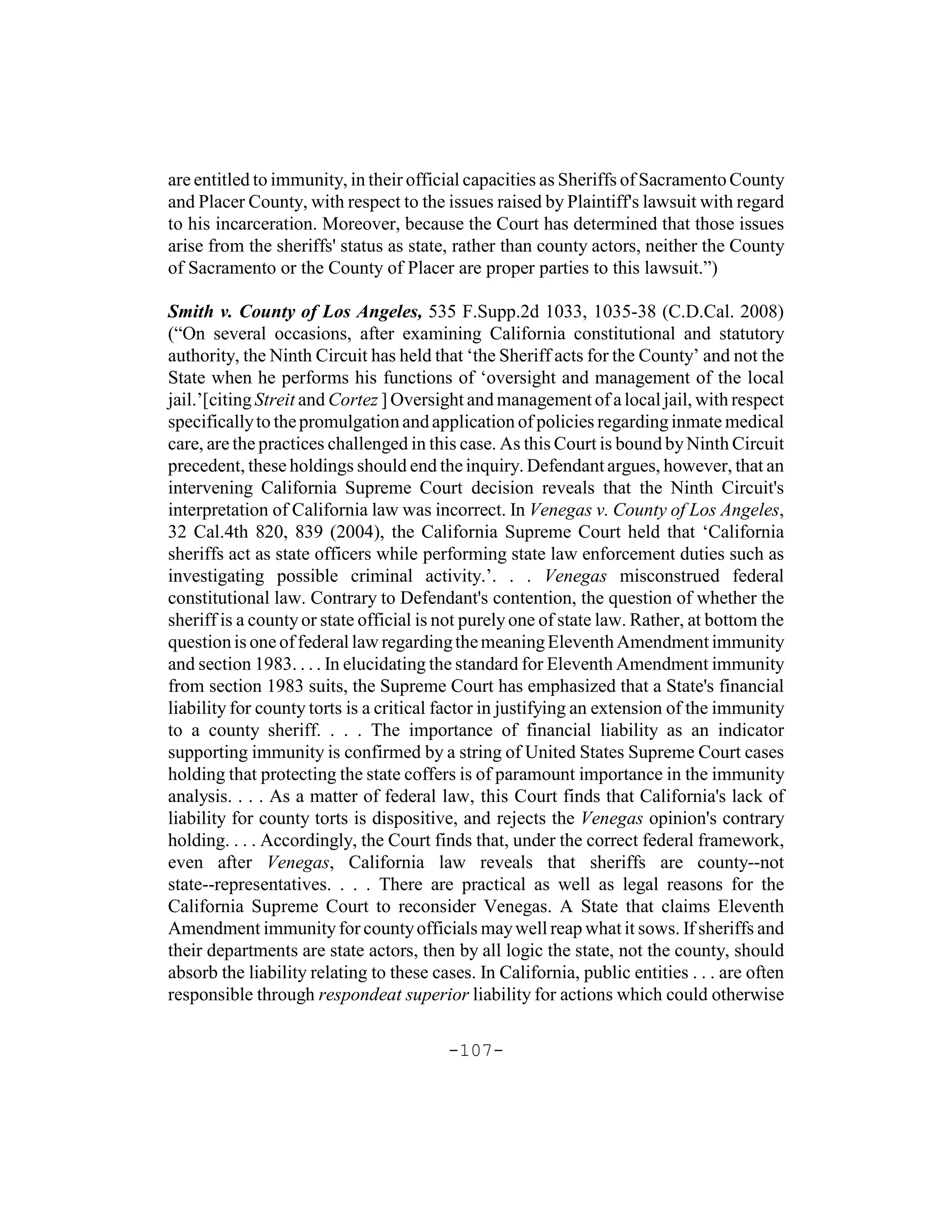 are entitled to immunity, in their official capacities as Sheriffs of Sacramento County
and Placer County, with respect to the issues raised by Plaintiff's lawsuit with regard
to his incarceration. Moreover, because the Court has determined that those issues
arise from the sheriffs' status as state, rather than county actors, neither the County
of Sacramento or the County of Placer are proper parties to this lawsuit.”)

Smith v. County of Los Angeles, 535 F.Supp.2d 1033, 1035-38 (C.D.Cal. 2008)
(“On several occasions, after examining California constitutional and statutory
authority, the Ninth Circuit has held that ‘the Sheriff acts for the County’ and not the
State when he performs his functions of ‘oversight and management of the local
jail.’[citing Streit and Cortez ] Oversight and management of a local jail, with respect
specifically to the promulgation and application of policies regarding inmate medical
care, are the practices challenged in this case. As this Court is bound by Ninth Circuit
precedent, these holdings should end the inquiry. Defendant argues, however, that an
intervening California Supreme Court decision reveals that the Ninth Circuit's
interpretation of California law was incorrect. In Venegas v. County of Los Angeles,
32 Cal.4th 820, 839 (2004), the California Supreme Court held that ‘California
sheriffs act as state officers while performing state law enforcement duties such as
investigating possible criminal activity.’. . . Venegas misconstrued federal
constitutional law. Contrary to Defendant's contention, the question of whether the
sheriff is a county or state official is not purely one of state law. Rather, at bottom the
question is one of federal law regarding the meaning Eleventh Amendment immunity
and section 1983. . . . In elucidating the standard for Eleventh Amendment immunity
from section 1983 suits, the Supreme Court has emphasized that a State's financial
liability for county torts is a critical factor in justifying an extension of the immunity
to a county sheriff. . . . The importance of financial liability as an indicator
supporting immunity is confirmed by a string of United States Supreme Court cases
holding that protecting the state coffers is of paramount importance in the immunity
analysis. . . . As a matter of federal law, this Court finds that California's lack of
liability for county torts is dispositive, and rejects the Venegas opinion's contrary
holding. . . . Accordingly, the Court finds that, under the correct federal framework,
even after Venegas, California law reveals that sheriffs are county--not
state--representatives. . . . There are practical as well as legal reasons for the
California Supreme Court to reconsider Venegas. A State that claims Eleventh
Amendment immunity for county officials may well reap what it sows. If sheriffs and
their departments are state actors, then by all logic the state, not the county, should
absorb the liability relating to these cases. In California, public entities . . . are often
responsible through respondeat superior liability for actions which could otherwise

                                         -107-
 
