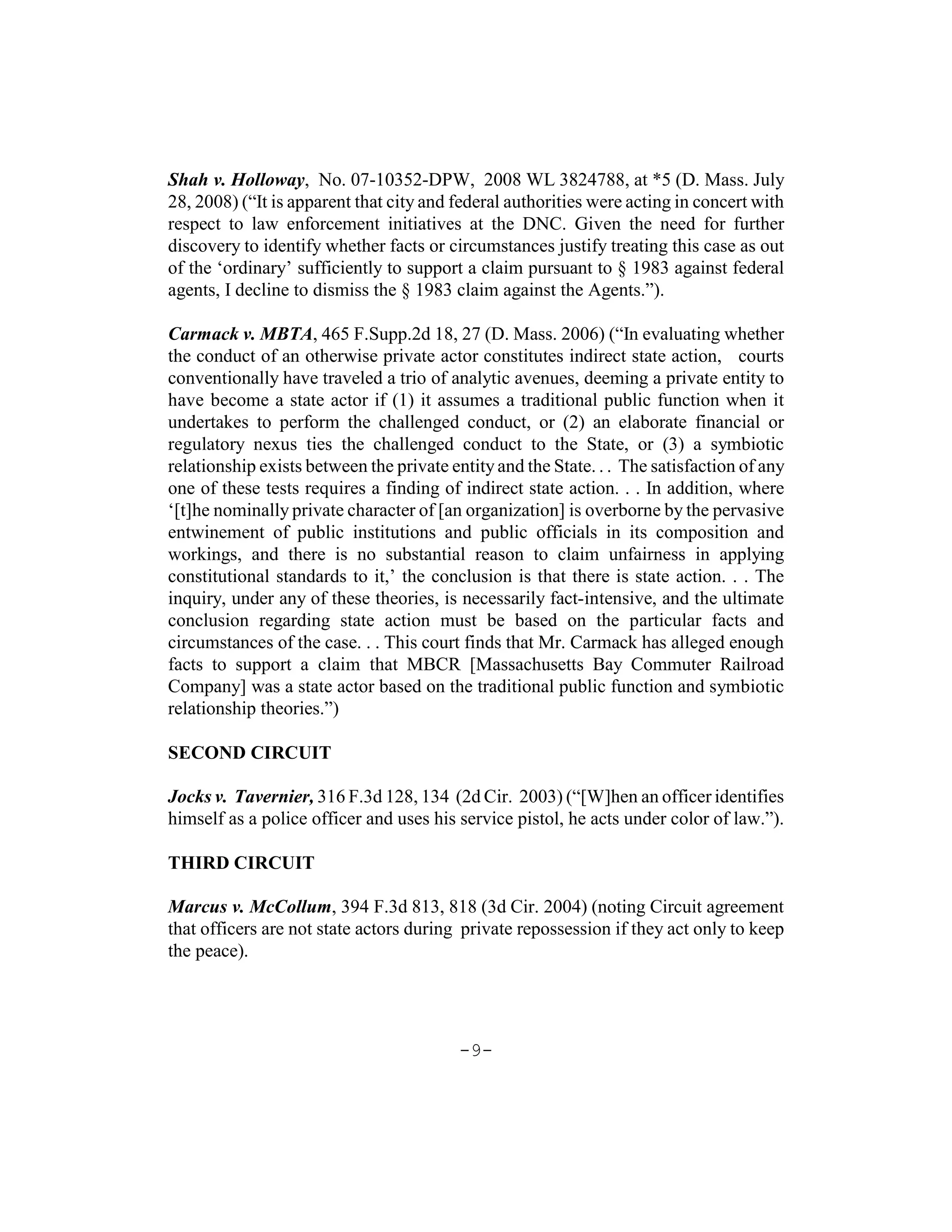 Shah v. Holloway, No. 07-10352-DPW, 2008 WL 3824788, at *5 (D. Mass. July
28, 2008) (“It is apparent that city and federal authorities were acting in concert with
respect to law enforcement initiatives at the DNC. Given the need for further
discovery to identify whether facts or circumstances justify treating this case as out
of the ‘ordinary’ sufficiently to support a claim pursuant to § 1983 against federal
agents, I decline to dismiss the § 1983 claim against the Agents.”).

Carmack v. MBTA, 465 F.Supp.2d 18, 27 (D. Mass. 2006) (“In evaluating whether
the conduct of an otherwise private actor constitutes indirect state action, courts
conventionally have traveled a trio of analytic avenues, deeming a private entity to
have become a state actor if (1) it assumes a traditional public function when it
undertakes to perform the challenged conduct, or (2) an elaborate financial or
regulatory nexus ties the challenged conduct to the State, or (3) a symbiotic
relationship exists between the private entity and the State. . . The satisfaction of any
one of these tests requires a finding of indirect state action. . . In addition, where
‘[t]he nominally private character of [an organization] is overborne by the pervasive
entwinement of public institutions and public officials in its composition and
workings, and there is no substantial reason to claim unfairness in applying
constitutional standards to it,’ the conclusion is that there is state action. . . The
inquiry, under any of these theories, is necessarily fact-intensive, and the ultimate
conclusion regarding state action must be based on the particular facts and
circumstances of the case. . . This court finds that Mr. Carmack has alleged enough
facts to support a claim that MBCR [Massachusetts Bay Commuter Railroad
Company] was a state actor based on the traditional public function and symbiotic
relationship theories.”)

SECOND CIRCUIT

Jocks v. Tavernier, 316 F.3d 128, 134 (2d Cir. 2003) (“[W]hen an officer identifies
himself as a police officer and uses his service pistol, he acts under color of law.”).

THIRD CIRCUIT

Marcus v. McCollum, 394 F.3d 813, 818 (3d Cir. 2004) (noting Circuit agreement
that officers are not state actors during private repossession if they act only to keep
the peace).




                                          -9-
 