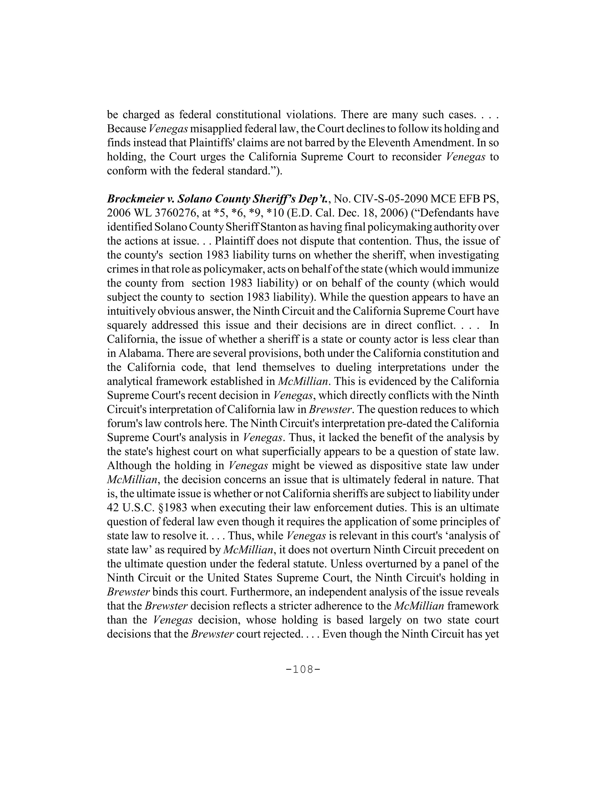 be charged as federal constitutional violations. There are many such cases. . . .
Because Venegas misapplied federal law, the Court declines to follow its holding and
finds instead that Plaintiffs' claims are not barred by the Eleventh Amendment. In so
holding, the Court urges the California Supreme Court to reconsider Venegas to
conform with the federal standard.”).

Brockmeier v. Solano County Sheriff’s Dep’t., No. CIV-S-05-2090 MCE EFB PS,
2006 WL 3760276, at *5, *6, *9, *10 (E.D. Cal. Dec. 18, 2006) (“Defendants have
identified Solano County Sheriff Stanton as having final policymaking authority over
the actions at issue. . . Plaintiff does not dispute that contention. Thus, the issue of
the county's section 1983 liability turns on whether the sheriff, when investigating
crimes in that role as policymaker, acts on behalf of the state (which would immunize
the county from section 1983 liability) or on behalf of the county (which would
subject the county to section 1983 liability). While the question appears to have an
intuitively obvious answer, the Ninth Circuit and the California Supreme Court have
squarely addressed this issue and their decisions are in direct conflict. . . . In
California, the issue of whether a sheriff is a state or county actor is less clear than
in Alabama. There are several provisions, both under the California constitution and
the California code, that lend themselves to dueling interpretations under the
analytical framework established in McMillian. This is evidenced by the California
Supreme Court's recent decision in Venegas, which directly conflicts with the Ninth
Circuit's interpretation of California law in Brewster. The question reduces to which
forum's law controls here. The Ninth Circuit's interpretation pre-dated the California
Supreme Court's analysis in Venegas. Thus, it lacked the benefit of the analysis by
the state's highest court on what superficially appears to be a question of state law.
Although the holding in Venegas might be viewed as dispositive state law under
McMillian, the decision concerns an issue that is ultimately federal in nature. That
is, the ultimate issue is whether or not California sheriffs are subject to liability under
42 U.S.C. §1983 when executing their law enforcement duties. This is an ultimate
question of federal law even though it requires the application of some principles of
state law to resolve it. . . . Thus, while Venegas is relevant in this court's ‘analysis of
state law’ as required by McMillian, it does not overturn Ninth Circuit precedent on
the ultimate question under the federal statute. Unless overturned by a panel of the
Ninth Circuit or the United States Supreme Court, the Ninth Circuit's holding in
Brewster binds this court. Furthermore, an independent analysis of the issue reveals
that the Brewster decision reflects a stricter adherence to the McMillian framework
than the Venegas decision, whose holding is based largely on two state court
decisions that the Brewster court rejected. . . . Even though the Ninth Circuit has yet

                                         -108-
 