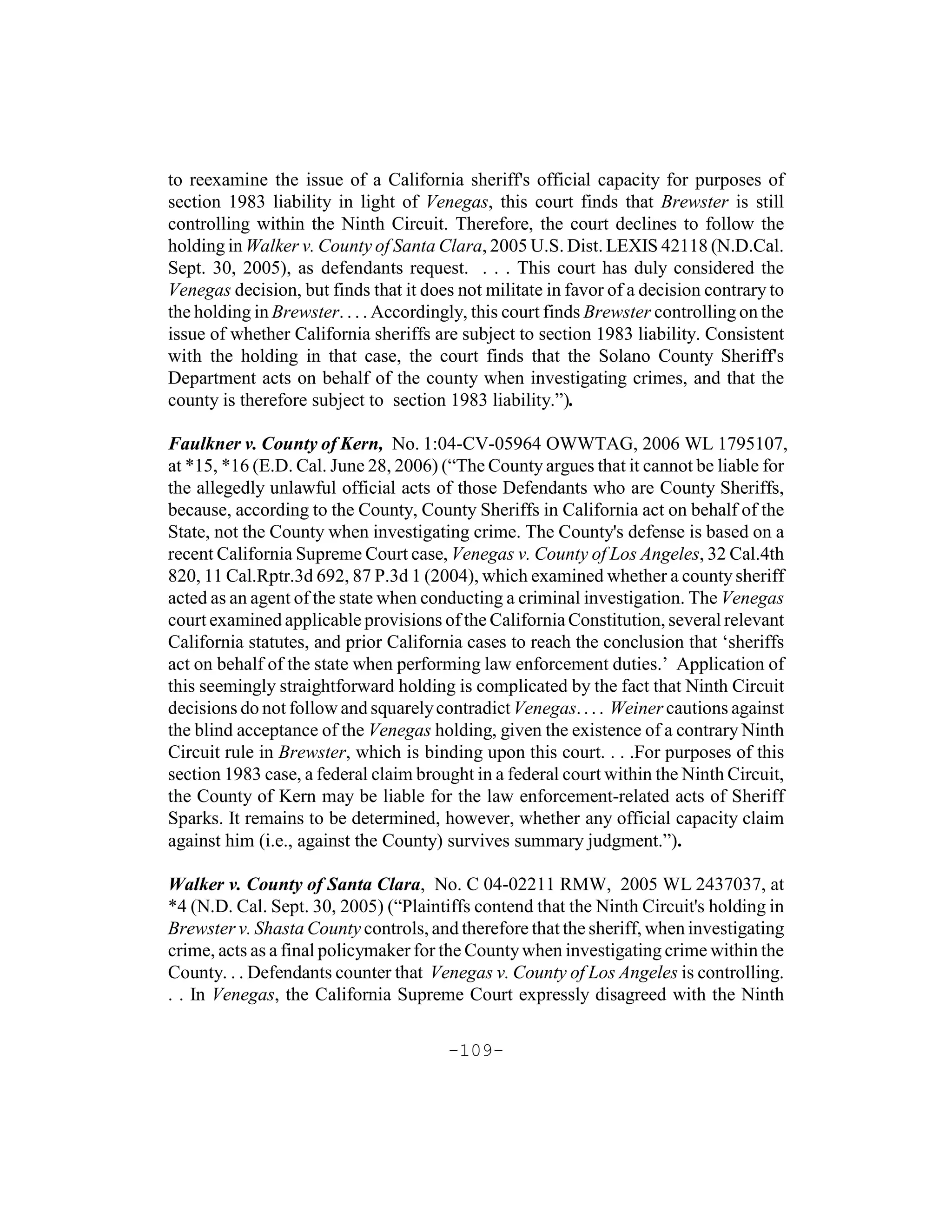 to reexamine the issue of a California sheriff's official capacity for purposes of
section 1983 liability in light of Venegas, this court finds that Brewster is still
controlling within the Ninth Circuit. Therefore, the court declines to follow the
holding in Walker v. County of Santa Clara, 2005 U.S. Dist. LEXIS 42118 (N.D.Cal.
Sept. 30, 2005), as defendants request. . . . This court has duly considered the
Venegas decision, but finds that it does not militate in favor of a decision contrary to
the holding in Brewster. . . . Accordingly, this court finds Brewster controlling on the
issue of whether California sheriffs are subject to section 1983 liability. Consistent
with the holding in that case, the court finds that the Solano County Sheriff's
Department acts on behalf of the county when investigating crimes, and that the
county is therefore subject to section 1983 liability.”).

Faulkner v. County of Kern, No. 1:04-CV-05964 OWWTAG, 2006 WL 1795107,
at *15, *16 (E.D. Cal. June 28, 2006) (“The County argues that it cannot be liable for
the allegedly unlawful official acts of those Defendants who are County Sheriffs,
because, according to the County, County Sheriffs in California act on behalf of the
State, not the County when investigating crime. The County's defense is based on a
recent California Supreme Court case, Venegas v. County of Los Angeles, 32 Cal.4th
820, 11 Cal.Rptr.3d 692, 87 P.3d 1 (2004), which examined whether a county sheriff
acted as an agent of the state when conducting a criminal investigation. The Venegas
court examined applicable provisions of the California Constitution, several relevant
California statutes, and prior California cases to reach the conclusion that ‘sheriffs
act on behalf of the state when performing law enforcement duties.’ Application of
this seemingly straightforward holding is complicated by the fact that Ninth Circuit
decisions do not follow and squarely contradict Venegas. . . . Weiner cautions against
the blind acceptance of the Venegas holding, given the existence of a contrary Ninth
Circuit rule in Brewster, which is binding upon this court. . . .For purposes of this
section 1983 case, a federal claim brought in a federal court within the Ninth Circuit,
the County of Kern may be liable for the law enforcement-related acts of Sheriff
Sparks. It remains to be determined, however, whether any official capacity claim
against him (i.e., against the County) survives summary judgment.”).

Walker v. County of Santa Clara, No. C 04-02211 RMW, 2005 WL 2437037, at
*4 (N.D. Cal. Sept. 30, 2005) (“Plaintiffs contend that the Ninth Circuit's holding in
Brewster v. Shasta County controls, and therefore that the sheriff, when investigating
crime, acts as a final policymaker for the County when investigating crime within the
County. . . Defendants counter that Venegas v. County of Los Angeles is controlling.
. . In Venegas, the California Supreme Court expressly disagreed with the Ninth

                                       -109-
 