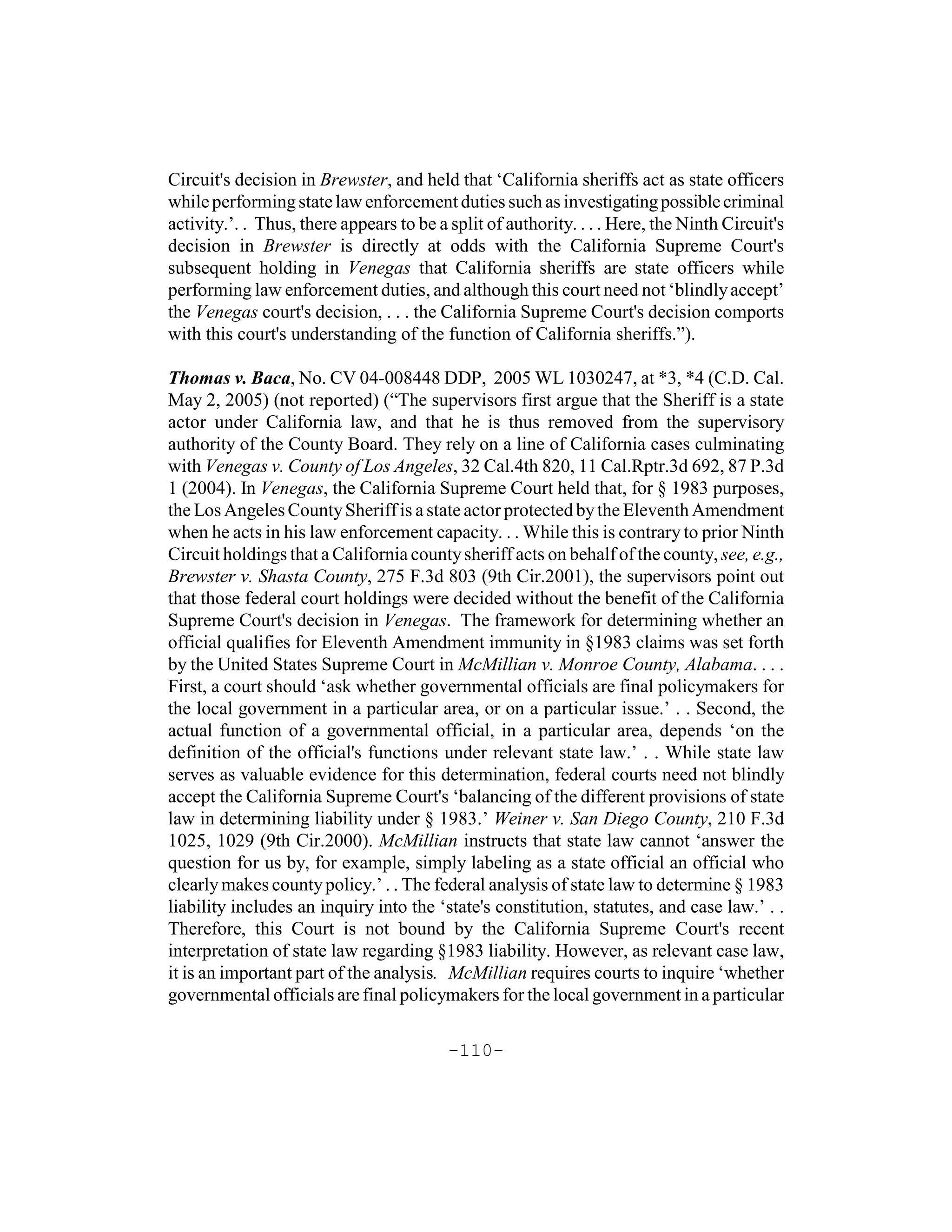Circuit's decision in Brewster, and held that ‘California sheriffs act as state officers
while performing state law enforcement duties such as investigating possible criminal
activity.’. . Thus, there appears to be a split of authority. . . . Here, the Ninth Circuit's
decision in Brewster is directly at odds with the California Supreme Court's
subsequent holding in Venegas that California sheriffs are state officers while
performing law enforcement duties, and although this court need not ‘blindly accept’
the Venegas court's decision, . . . the California Supreme Court's decision comports
with this court's understanding of the function of California sheriffs.”).

Thomas v. Baca, No. CV 04-008448 DDP, 2005 WL 1030247, at *3, *4 (C.D. Cal.
May 2, 2005) (not reported) (“The supervisors first argue that the Sheriff is a state
actor under California law, and that he is thus removed from the supervisory
authority of the County Board. They rely on a line of California cases culminating
with Venegas v. County of Los Angeles, 32 Cal.4th 820, 11 Cal.Rptr.3d 692, 87 P.3d
1 (2004). In Venegas, the California Supreme Court held that, for § 1983 purposes,
the Los Angeles County Sheriff is a state actor protected by the Eleventh Amendment
when he acts in his law enforcement capacity. . . While this is contrary to prior Ninth
Circuit holdings that a California county sheriff acts on behalf of the county, see, e.g.,
Brewster v. Shasta County, 275 F.3d 803 (9th Cir.2001), the supervisors point out
that those federal court holdings were decided without the benefit of the California
Supreme Court's decision in Venegas. The framework for determining whether an
official qualifies for Eleventh Amendment immunity in §1983 claims was set forth
by the United States Supreme Court in McMillian v. Monroe County, Alabama. . . .
First, a court should ‘ask whether governmental officials are final policymakers for
the local government in a particular area, or on a particular issue.’ . . Second, the
actual function of a governmental official, in a particular area, depends ‘on the
definition of the official's functions under relevant state law.’ . . While state law
serves as valuable evidence for this determination, federal courts need not blindly
accept the California Supreme Court's ‘balancing of the different provisions of state
law in determining liability under § 1983.’ Weiner v. San Diego County, 210 F.3d
1025, 1029 (9th Cir.2000). McMillian instructs that state law cannot ‘answer the
question for us by, for example, simply labeling as a state official an official who
clearly makes county policy.’ . . The federal analysis of state law to determine § 1983
liability includes an inquiry into the ‘state's constitution, statutes, and case law.’ . .
Therefore, this Court is not bound by the California Supreme Court's recent
interpretation of state law regarding §1983 liability. However, as relevant case law,
it is an important part of the analysis. McMillian requires courts to inquire ‘whether
governmental officials are final policymakers for the local government in a particular

                                          -110-
 