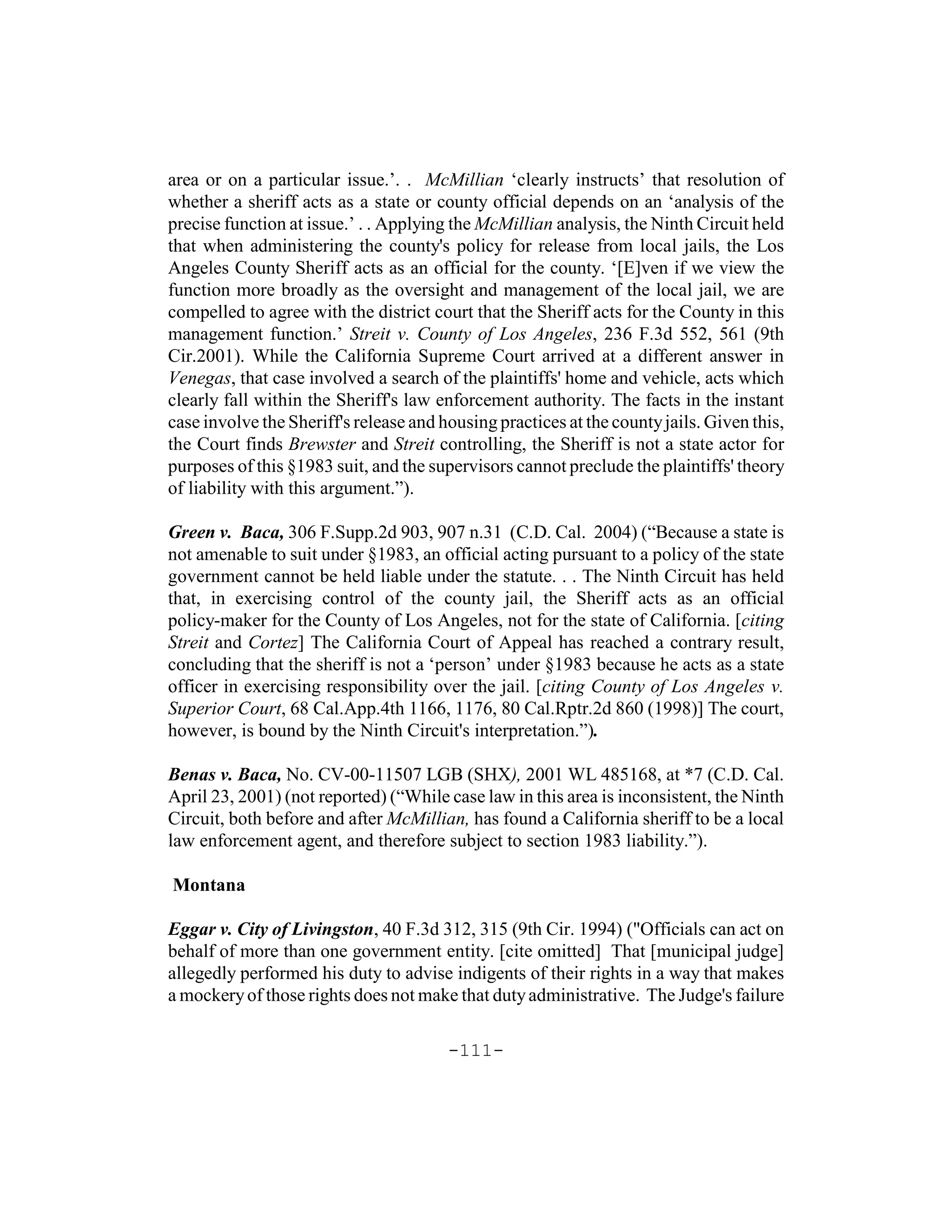 area or on a particular issue.’. . McMillian ‘clearly instructs’ that resolution of
whether a sheriff acts as a state or county official depends on an ‘analysis of the
precise function at issue.’ . . Applying the McMillian analysis, the Ninth Circuit held
that when administering the county's policy for release from local jails, the Los
Angeles County Sheriff acts as an official for the county. ‘[E]ven if we view the
function more broadly as the oversight and management of the local jail, we are
compelled to agree with the district court that the Sheriff acts for the County in this
management function.’ Streit v. County of Los Angeles, 236 F.3d 552, 561 (9th
Cir.2001). While the California Supreme Court arrived at a different answer in
Venegas, that case involved a search of the plaintiffs' home and vehicle, acts which
clearly fall within the Sheriff's law enforcement authority. The facts in the instant
case involve the Sheriff's release and housing practices at the county jails. Given this,
the Court finds Brewster and Streit controlling, the Sheriff is not a state actor for
purposes of this §1983 suit, and the supervisors cannot preclude the plaintiffs' theory
of liability with this argument.”).

Green v. Baca, 306 F.Supp.2d 903, 907 n.31 (C.D. Cal. 2004) (“Because a state is
not amenable to suit under §1983, an official acting pursuant to a policy of the state
government cannot be held liable under the statute. . . The Ninth Circuit has held
that, in exercising control of the county jail, the Sheriff acts as an official
policy-maker for the County of Los Angeles, not for the state of California. [citing
Streit and Cortez] The California Court of Appeal has reached a contrary result,
concluding that the sheriff is not a ‘person’ under §1983 because he acts as a state
officer in exercising responsibility over the jail. [citing County of Los Angeles v.
Superior Court, 68 Cal.App.4th 1166, 1176, 80 Cal.Rptr.2d 860 (1998)] The court,
however, is bound by the Ninth Circuit's interpretation.”).

Benas v. Baca, No. CV-00-11507 LGB (SHX), 2001 WL 485168, at *7 (C.D. Cal.
April 23, 2001) (not reported) (“While case law in this area is inconsistent, the Ninth
Circuit, both before and after McMillian, has found a California sheriff to be a local
law enforcement agent, and therefore subject to section 1983 liability.”).

Montana

Eggar v. City of Livingston, 40 F.3d 312, 315 (9th Cir. 1994) ("Officials can act on
behalf of more than one government entity. [cite omitted] That [municipal judge]
allegedly performed his duty to advise indigents of their rights in a way that makes
a mockery of those rights does not make that duty administrative. The Judge's failure

                                        -111-
 