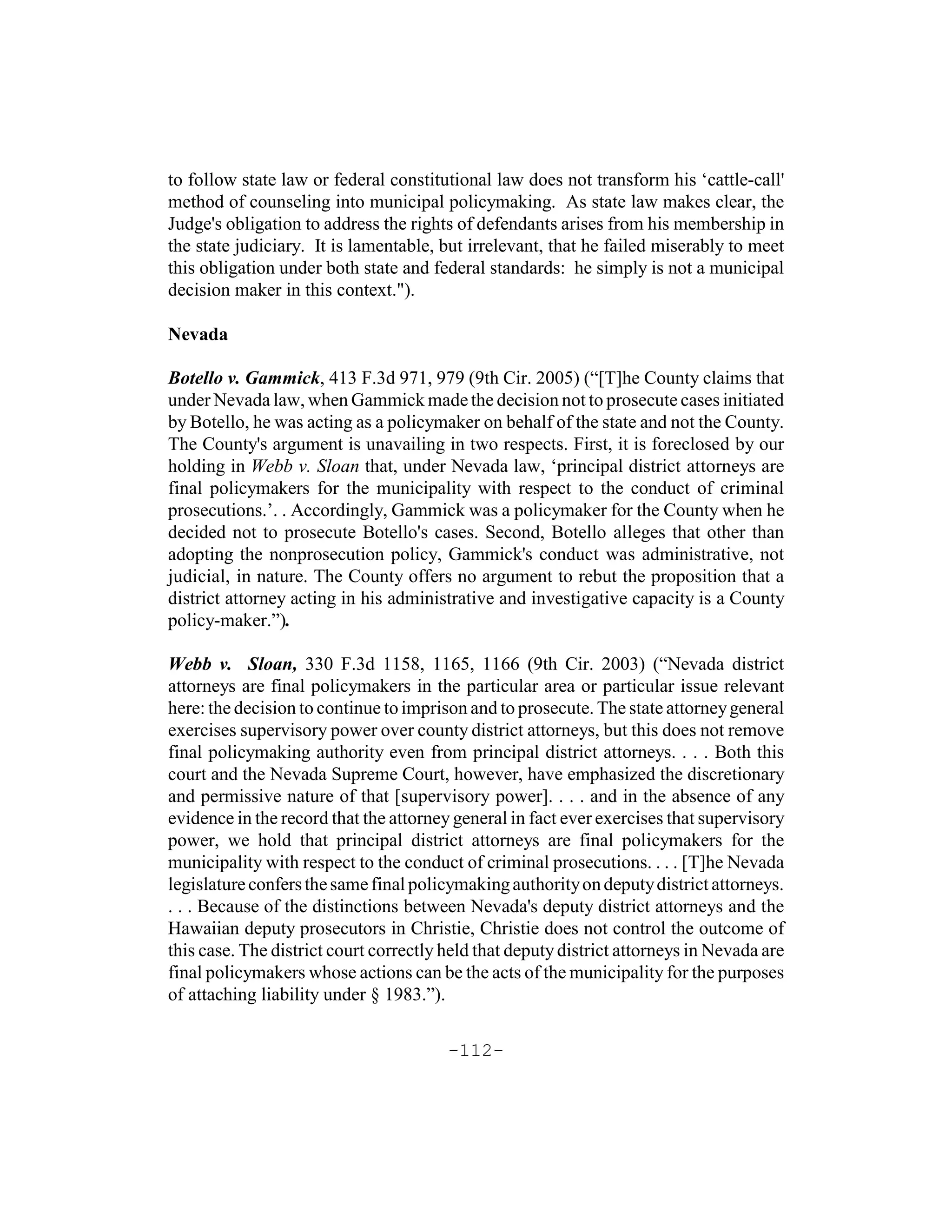 to follow state law or federal constitutional law does not transform his ‘cattle-call'
method of counseling into municipal policymaking. As state law makes clear, the
Judge's obligation to address the rights of defendants arises from his membership in
the state judiciary. It is lamentable, but irrelevant, that he failed miserably to meet
this obligation under both state and federal standards: he simply is not a municipal
decision maker in this context.").

Nevada

Botello v. Gammick, 413 F.3d 971, 979 (9th Cir. 2005) (“[T]he County claims that
under Nevada law, when Gammick made the decision not to prosecute cases initiated
by Botello, he was acting as a policymaker on behalf of the state and not the County.
The County's argument is unavailing in two respects. First, it is foreclosed by our
holding in Webb v. Sloan that, under Nevada law, ‘principal district attorneys are
final policymakers for the municipality with respect to the conduct of criminal
prosecutions.’. . Accordingly, Gammick was a policymaker for the County when he
decided not to prosecute Botello's cases. Second, Botello alleges that other than
adopting the nonprosecution policy, Gammick's conduct was administrative, not
judicial, in nature. The County offers no argument to rebut the proposition that a
district attorney acting in his administrative and investigative capacity is a County
policy-maker.”).

Webb v. Sloan, 330 F.3d 1158, 1165, 1166 (9th Cir. 2003) (“Nevada district
attorneys are final policymakers in the particular area or particular issue relevant
here: the decision to continue to imprison and to prosecute. The state attorney general
exercises supervisory power over county district attorneys, but this does not remove
final policymaking authority even from principal district attorneys. . . . Both this
court and the Nevada Supreme Court, however, have emphasized the discretionary
and permissive nature of that [supervisory power]. . . . and in the absence of any
evidence in the record that the attorney general in fact ever exercises that supervisory
power, we hold that principal district attorneys are final policymakers for the
municipality with respect to the conduct of criminal prosecutions. . . . [T]he Nevada
legislature confers the same final policymaking authority on deputy district attorneys.
. . . Because of the distinctions between Nevada's deputy district attorneys and the
Hawaiian deputy prosecutors in Christie, Christie does not control the outcome of
this case. The district court correctly held that deputy district attorneys in Nevada are
final policymakers whose actions can be the acts of the municipality for the purposes
of attaching liability under § 1983.”).

                                        -112-
 