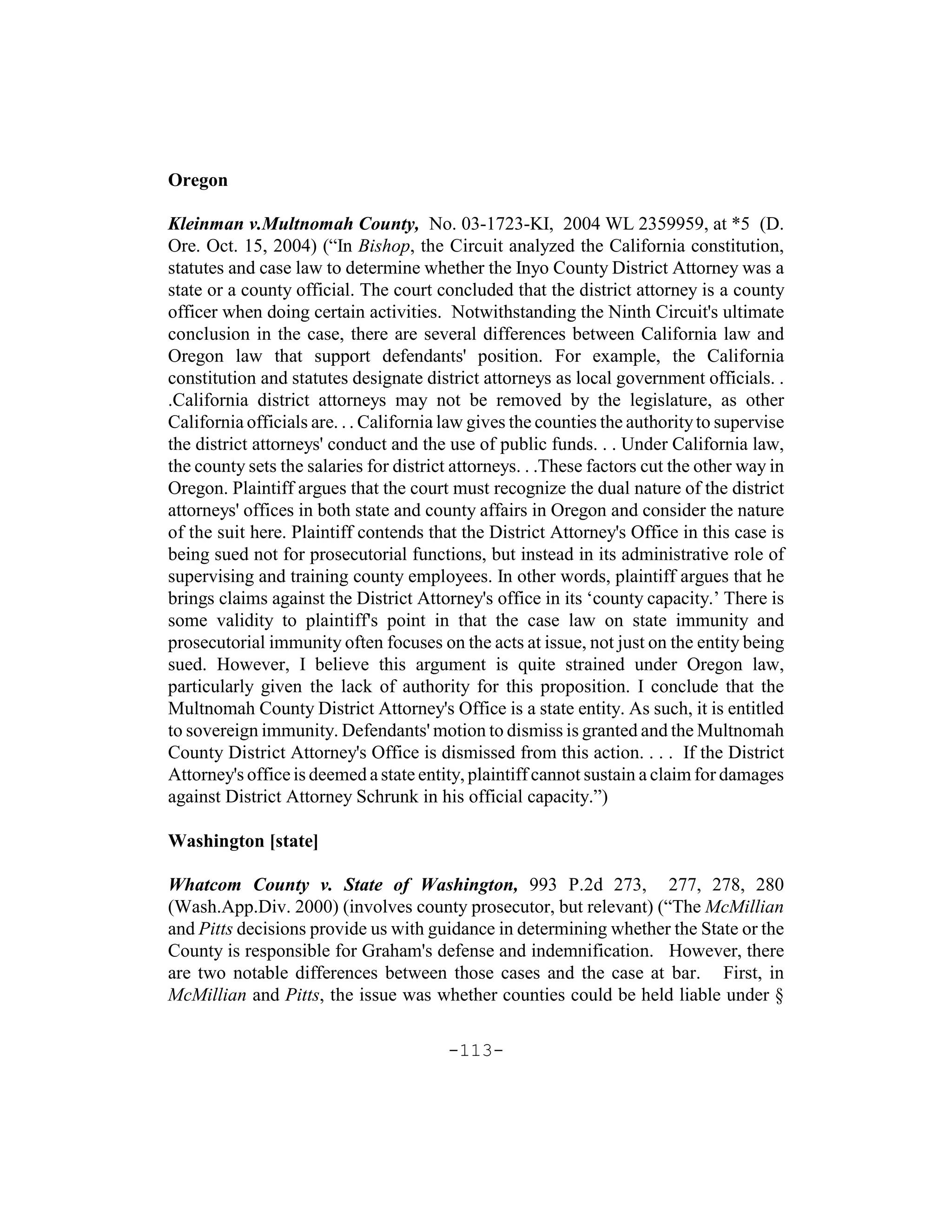 Oregon

Kleinman v.Multnomah County, No. 03-1723-KI, 2004 WL 2359959, at *5 (D.
Ore. Oct. 15, 2004) (“In Bishop, the Circuit analyzed the California constitution,
statutes and case law to determine whether the Inyo County District Attorney was a
state or a county official. The court concluded that the district attorney is a county
officer when doing certain activities. Notwithstanding the Ninth Circuit's ultimate
conclusion in the case, there are several differences between California law and
Oregon law that support defendants' position. For example, the California
constitution and statutes designate district attorneys as local government officials. .
.California district attorneys may not be removed by the legislature, as other
California officials are. . . California law gives the counties the authority to supervise
the district attorneys' conduct and the use of public funds. . . Under California law,
the county sets the salaries for district attorneys. . .These factors cut the other way in
Oregon. Plaintiff argues that the court must recognize the dual nature of the district
attorneys' offices in both state and county affairs in Oregon and consider the nature
of the suit here. Plaintiff contends that the District Attorney's Office in this case is
being sued not for prosecutorial functions, but instead in its administrative role of
supervising and training county employees. In other words, plaintiff argues that he
brings claims against the District Attorney's office in its ‘county capacity.’ There is
some validity to plaintiff's point in that the case law on state immunity and
prosecutorial immunity often focuses on the acts at issue, not just on the entity being
sued. However, I believe this argument is quite strained under Oregon law,
particularly given the lack of authority for this proposition. I conclude that the
Multnomah County District Attorney's Office is a state entity. As such, it is entitled
to sovereign immunity. Defendants' motion to dismiss is granted and the Multnomah
County District Attorney's Office is dismissed from this action. . . . If the District
Attorney's office is deemed a state entity, plaintiff cannot sustain a claim for damages
against District Attorney Schrunk in his official capacity.”)

Washington [state]

Whatcom County v. State of Washington, 993 P.2d 273, 277, 278, 280
(Wash.App.Div. 2000) (involves county prosecutor, but relevant) (“The McMillian
and Pitts decisions provide us with guidance in determining whether the State or the
County is responsible for Graham's defense and indemnification. However, there
are two notable differences between those cases and the case at bar. First, in
McMillian and Pitts, the issue was whether counties could be held liable under §

                                        -113-
 