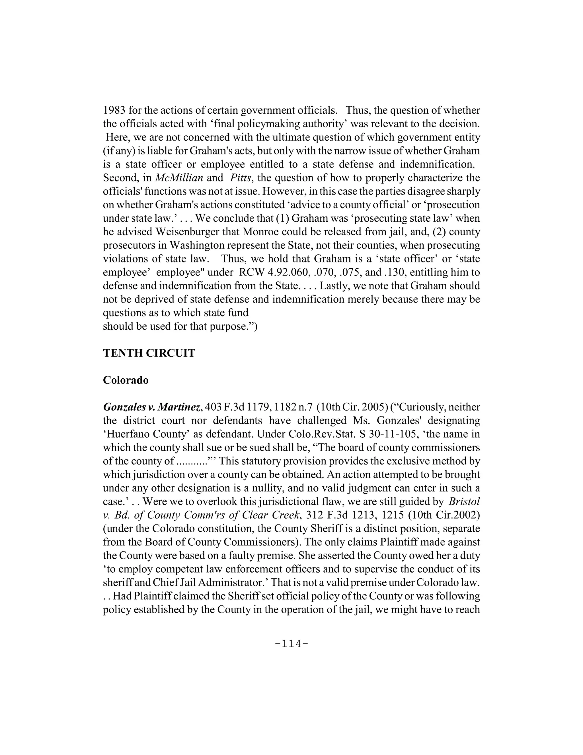 1983 for the actions of certain government officials. Thus, the question of whether
the officials acted with ‘final policymaking authority’ was relevant to the decision.
 Here, we are not concerned with the ultimate question of which government entity
(if any) is liable for Graham's acts, but only with the narrow issue of whether Graham
is a state officer or employee entitled to a state defense and indemnification.
Second, in McMillian and Pitts, the question of how to properly characterize the
officials' functions was not at issue. However, in this case the parties disagree sharply
on whether Graham's actions constituted ‘advice to a county official’ or ‘prosecution
under state law.’ . . . We conclude that (1) Graham was ‘prosecuting state law’ when
he advised Weisenburger that Monroe could be released from jail, and, (2) county
prosecutors in Washington represent the State, not their counties, when prosecuting
violations of state law. Thus, we hold that Graham is a ‘state officer’ or ‘state
employee’ employee" under RCW 4.92.060, .070, .075, and .130, entitling him to
defense and indemnification from the State. . . . Lastly, we note that Graham should
not be deprived of state defense and indemnification merely because there may be
questions as to which state fund
should be used for that purpose.”)

TENTH CIRCUIT

Colorado

Gonzales v. Martinez, 403 F.3d 1179, 1182 n.7 (10th Cir. 2005) (“Curiously, neither
the district court nor defendants have challenged Ms. Gonzales' designating
‘Huerfano County’ as defendant. Under Colo.Rev.Stat. S 30-11-105, ‘the name in
which the county shall sue or be sued shall be, “The board of county commissioners
of the county of ...........”’ This statutory provision provides the exclusive method by
which jurisdiction over a county can be obtained. An action attempted to be brought
under any other designation is a nullity, and no valid judgment can enter in such a
case.’ . . Were we to overlook this jurisdictional flaw, we are still guided by Bristol
v. Bd. of County Comm'rs of Clear Creek, 312 F.3d 1213, 1215 (10th Cir.2002)
(under the Colorado constitution, the County Sheriff is a distinct position, separate
from the Board of County Commissioners). The only claims Plaintiff made against
the County were based on a faulty premise. She asserted the County owed her a duty
‘to employ competent law enforcement officers and to supervise the conduct of its
sheriff and Chief Jail Administrator.’ That is not a valid premise under Colorado law.
. . Had Plaintiff claimed the Sheriff set official policy of the County or was following
policy established by the County in the operation of the jail, we might have to reach

                                        -114-
 