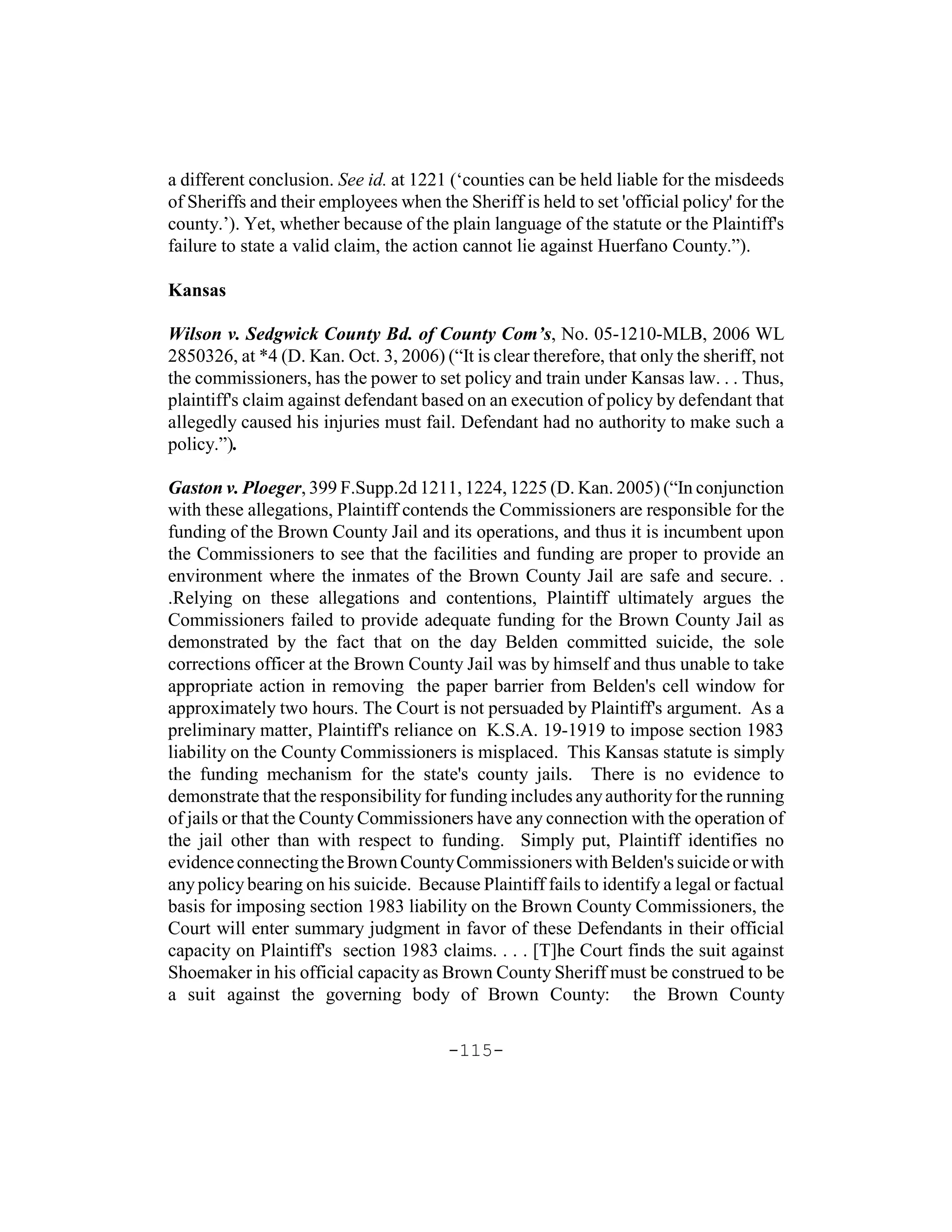 a different conclusion. See id. at 1221 (‘counties can be held liable for the misdeeds
of Sheriffs and their employees when the Sheriff is held to set 'official policy' for the
county.’). Yet, whether because of the plain language of the statute or the Plaintiff's
failure to state a valid claim, the action cannot lie against Huerfano County.”).

Kansas

Wilson v. Sedgwick County Bd. of County Com’s, No. 05-1210-MLB, 2006 WL
2850326, at *4 (D. Kan. Oct. 3, 2006) (“It is clear therefore, that only the sheriff, not
the commissioners, has the power to set policy and train under Kansas law. . . Thus,
plaintiff's claim against defendant based on an execution of policy by defendant that
allegedly caused his injuries must fail. Defendant had no authority to make such a
policy.”).

Gaston v. Ploeger, 399 F.Supp.2d 1211, 1224, 1225 (D. Kan. 2005) (“In conjunction
with these allegations, Plaintiff contends the Commissioners are responsible for the
funding of the Brown County Jail and its operations, and thus it is incumbent upon
the Commissioners to see that the facilities and funding are proper to provide an
environment where the inmates of the Brown County Jail are safe and secure. .
.Relying on these allegations and contentions, Plaintiff ultimately argues the
Commissioners failed to provide adequate funding for the Brown County Jail as
demonstrated by the fact that on the day Belden committed suicide, the sole
corrections officer at the Brown County Jail was by himself and thus unable to take
appropriate action in removing the paper barrier from Belden's cell window for
approximately two hours. The Court is not persuaded by Plaintiff's argument. As a
preliminary matter, Plaintiff's reliance on K.S.A. 19-1919 to impose section 1983
liability on the County Commissioners is misplaced. This Kansas statute is simply
the funding mechanism for the state's county jails. There is no evidence to
demonstrate that the responsibility for funding includes any authority for the running
of jails or that the County Commissioners have any connection with the operation of
the jail other than with respect to funding. Simply put, Plaintiff identifies no
evidence connecting the Brown County Commissioners with Belden's suicide or with
any policy bearing on his suicide. Because Plaintiff fails to identify a legal or factual
basis for imposing section 1983 liability on the Brown County Commissioners, the
Court will enter summary judgment in favor of these Defendants in their official
capacity on Plaintiff's section 1983 claims. . . . [T]he Court finds the suit against
Shoemaker in his official capacity as Brown County Sheriff must be construed to be
a suit against the governing body of Brown County: the Brown County

                                        -115-
 