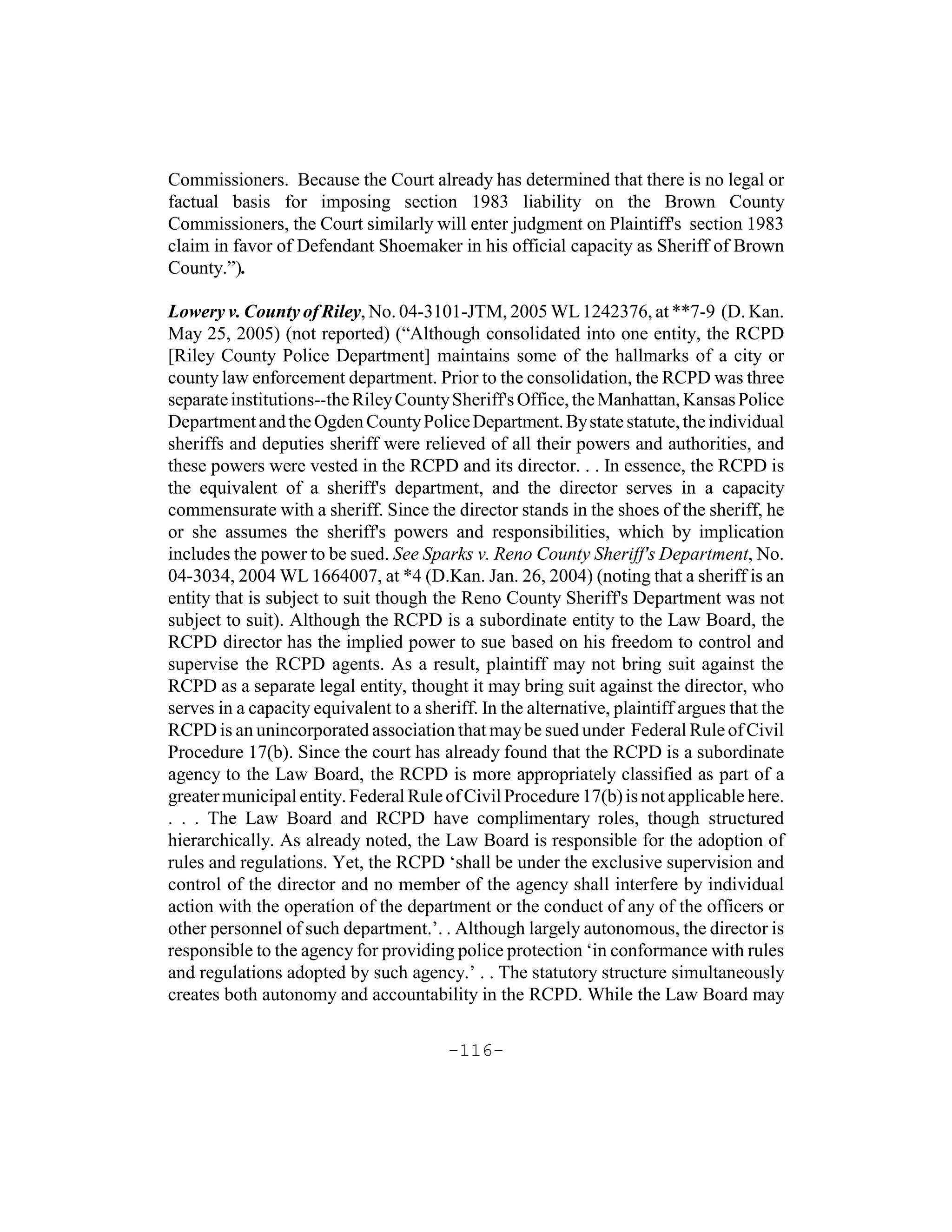 Commissioners. Because the Court already has determined that there is no legal or
factual basis for imposing section 1983 liability on the Brown County
Commissioners, the Court similarly will enter judgment on Plaintiff's section 1983
claim in favor of Defendant Shoemaker in his official capacity as Sheriff of Brown
County.”).

Lowery v. County of Riley, No. 04-3101-JTM, 2005 WL 1242376, at **7-9 (D. Kan.
May 25, 2005) (not reported) (“Although consolidated into one entity, the RCPD
[Riley County Police Department] maintains some of the hallmarks of a city or
county law enforcement department. Prior to the consolidation, the RCPD was three
separate institutions--the Riley County Sheriff's Office, the Manhattan, Kansas Police
Department and the Ogden County Police Department. By state statute, the individual
sheriffs and deputies sheriff were relieved of all their powers and authorities, and
these powers were vested in the RCPD and its director. . . In essence, the RCPD is
the equivalent of a sheriff's department, and the director serves in a capacity
commensurate with a sheriff. Since the director stands in the shoes of the sheriff, he
or she assumes the sheriff's powers and responsibilities, which by implication
includes the power to be sued. See Sparks v. Reno County Sheriff's Department, No.
04-3034, 2004 WL 1664007, at *4 (D.Kan. Jan. 26, 2004) (noting that a sheriff is an
entity that is subject to suit though the Reno County Sheriff's Department was not
subject to suit). Although the RCPD is a subordinate entity to the Law Board, the
RCPD director has the implied power to sue based on his freedom to control and
supervise the RCPD agents. As a result, plaintiff may not bring suit against the
RCPD as a separate legal entity, thought it may bring suit against the director, who
serves in a capacity equivalent to a sheriff. In the alternative, plaintiff argues that the
RCPD is an unincorporated association that may be sued under Federal Rule of Civil
Procedure 17(b). Since the court has already found that the RCPD is a subordinate
agency to the Law Board, the RCPD is more appropriately classified as part of a
greater municipal entity. Federal Rule of Civil Procedure 17(b) is not applicable here.
. . . The Law Board and RCPD have complimentary roles, though structured
hierarchically. As already noted, the Law Board is responsible for the adoption of
rules and regulations. Yet, the RCPD ‘shall be under the exclusive supervision and
control of the director and no member of the agency shall interfere by individual
action with the operation of the department or the conduct of any of the officers or
other personnel of such department.’. . Although largely autonomous, the director is
responsible to the agency for providing police protection ‘in conformance with rules
and regulations adopted by such agency.’ . . The statutory structure simultaneously
creates both autonomy and accountability in the RCPD. While the Law Board may

                                         -116-
 