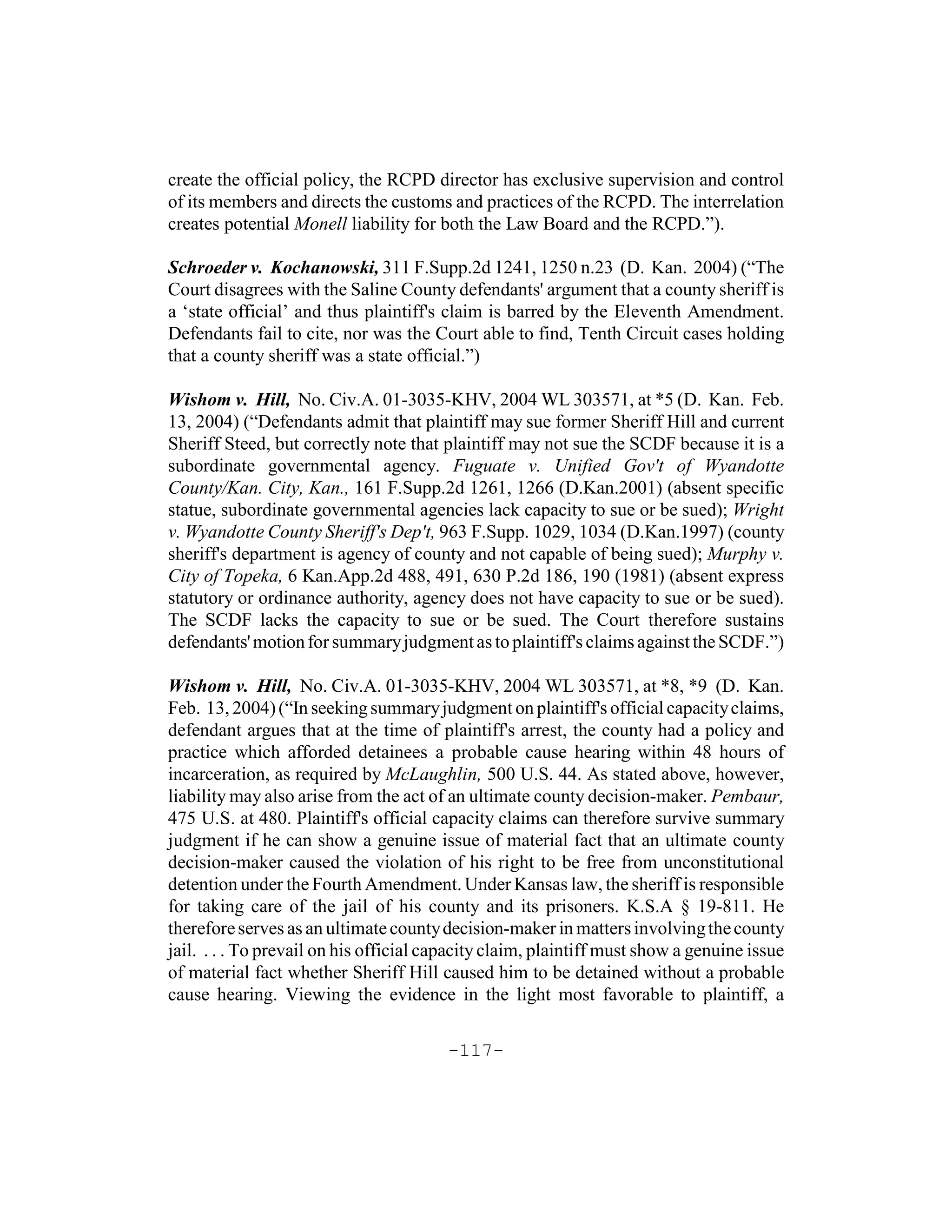 create the official policy, the RCPD director has exclusive supervision and control
of its members and directs the customs and practices of the RCPD. The interrelation
creates potential Monell liability for both the Law Board and the RCPD.”).

Schroeder v. Kochanowski, 311 F.Supp.2d 1241, 1250 n.23 (D. Kan. 2004) (“The
Court disagrees with the Saline County defendants' argument that a county sheriff is
a ‘state official’ and thus plaintiff's claim is barred by the Eleventh Amendment.
Defendants fail to cite, nor was the Court able to find, Tenth Circuit cases holding
that a county sheriff was a state official.”)

Wishom v. Hill, No. Civ.A. 01-3035-KHV, 2004 WL 303571, at *5 (D. Kan. Feb.
13, 2004) (“Defendants admit that plaintiff may sue former Sheriff Hill and current
Sheriff Steed, but correctly note that plaintiff may not sue the SCDF because it is a
subordinate governmental agency. Fuguate v. Unified Gov't of Wyandotte
County/Kan. City, Kan., 161 F.Supp.2d 1261, 1266 (D.Kan.2001) (absent specific
statue, subordinate governmental agencies lack capacity to sue or be sued); Wright
v. Wyandotte County Sheriff's Dep't, 963 F.Supp. 1029, 1034 (D.Kan.1997) (county
sheriff's department is agency of county and not capable of being sued); Murphy v.
City of Topeka, 6 Kan.App.2d 488, 491, 630 P.2d 186, 190 (1981) (absent express
statutory or ordinance authority, agency does not have capacity to sue or be sued).
The SCDF lacks the capacity to sue or be sued. The Court therefore sustains
defendants' motion for summary judgment as to plaintiff's claims against the SCDF.”)

Wishom v. Hill, No. Civ.A. 01-3035-KHV, 2004 WL 303571, at *8, *9 (D. Kan.
Feb. 13, 2004) (“In seeking summary judgment on plaintiff's official capacity claims,
defendant argues that at the time of plaintiff's arrest, the county had a policy and
practice which afforded detainees a probable cause hearing within 48 hours of
incarceration, as required by McLaughlin, 500 U.S. 44. As stated above, however,
liability may also arise from the act of an ultimate county decision-maker. Pembaur,
475 U.S. at 480. Plaintiff's official capacity claims can therefore survive summary
judgment if he can show a genuine issue of material fact that an ultimate county
decision-maker caused the violation of his right to be free from unconstitutional
detention under the Fourth Amendment. Under Kansas law, the sheriff is responsible
for taking care of the jail of his county and its prisoners. K.S.A § 19-811. He
therefore serves as an ultimate county decision-maker in matters involving the county
jail. . . . To prevail on his official capacity claim, plaintiff must show a genuine issue
of material fact whether Sheriff Hill caused him to be detained without a probable
cause hearing. Viewing the evidence in the light most favorable to plaintiff, a

                                        -117-
 