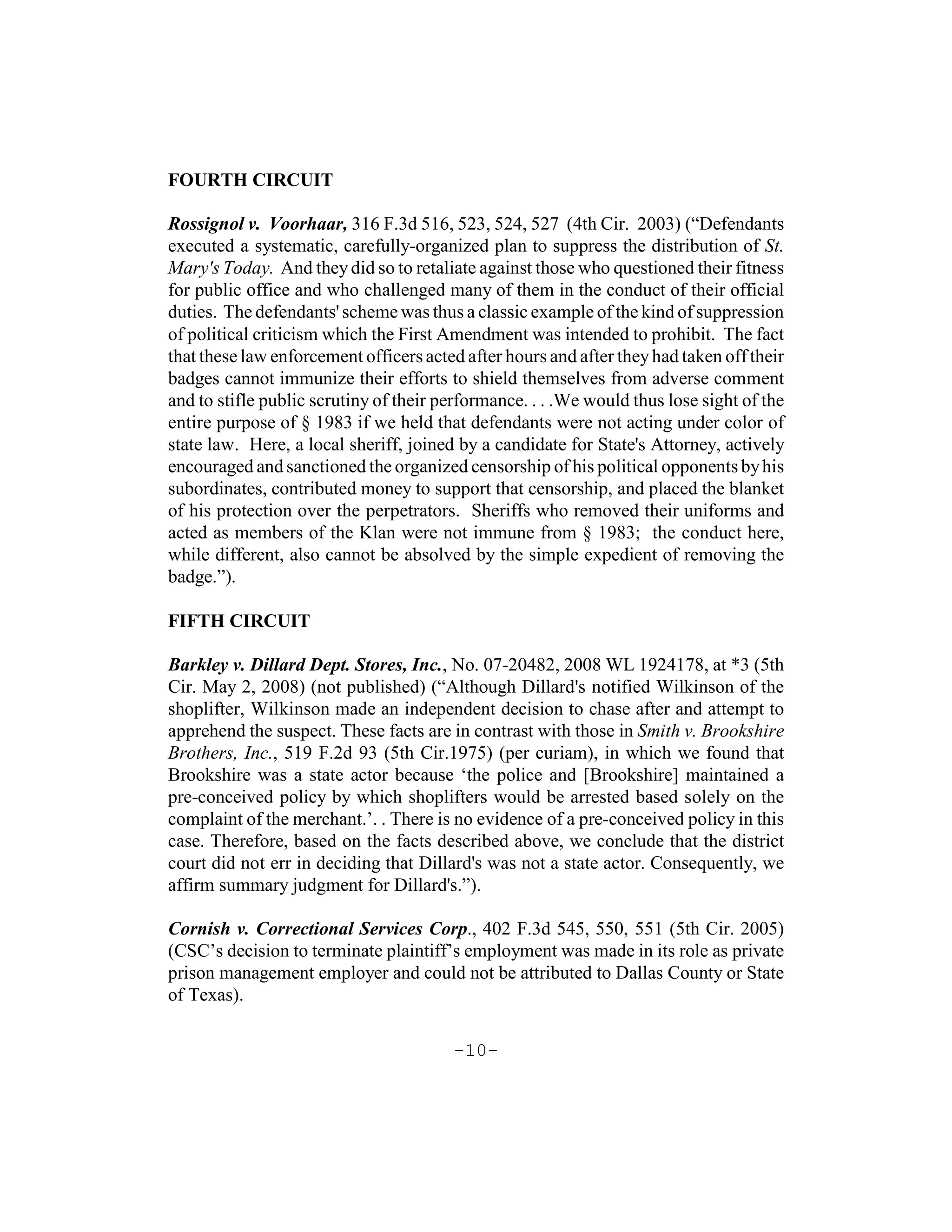FOURTH CIRCUIT

Rossignol v. Voorhaar, 316 F.3d 516, 523, 524, 527 (4th Cir. 2003) (“Defendants
executed a systematic, carefully-organized plan to suppress the distribution of St.
Mary's Today. And they did so to retaliate against those who questioned their fitness
for public office and who challenged many of them in the conduct of their official
duties. The defendants' scheme was thus a classic example of the kind of suppression
of political criticism which the First Amendment was intended to prohibit. The fact
that these law enforcement officers acted after hours and after they had taken off their
badges cannot immunize their efforts to shield themselves from adverse comment
and to stifle public scrutiny of their performance. . . .We would thus lose sight of the
entire purpose of § 1983 if we held that defendants were not acting under color of
state law. Here, a local sheriff, joined by a candidate for State's Attorney, actively
encouraged and sanctioned the organized censorship of his political opponents by his
subordinates, contributed money to support that censorship, and placed the blanket
of his protection over the perpetrators. Sheriffs who removed their uniforms and
acted as members of the Klan were not immune from § 1983; the conduct here,
while different, also cannot be absolved by the simple expedient of removing the
badge.”).

FIFTH CIRCUIT

Barkley v. Dillard Dept. Stores, Inc., No. 07-20482, 2008 WL 1924178, at *3 (5th
Cir. May 2, 2008) (not published) (“Although Dillard's notified Wilkinson of the
shoplifter, Wilkinson made an independent decision to chase after and attempt to
apprehend the suspect. These facts are in contrast with those in Smith v. Brookshire
Brothers, Inc., 519 F.2d 93 (5th Cir.1975) (per curiam), in which we found that
Brookshire was a state actor because ‘the police and [Brookshire] maintained a
pre-conceived policy by which shoplifters would be arrested based solely on the
complaint of the merchant.’. . There is no evidence of a pre-conceived policy in this
case. Therefore, based on the facts described above, we conclude that the district
court did not err in deciding that Dillard's was not a state actor. Consequently, we
affirm summary judgment for Dillard's.”).

Cornish v. Correctional Services Corp., 402 F.3d 545, 550, 551 (5th Cir. 2005)
(CSC’s decision to terminate plaintiff’s employment was made in its role as private
prison management employer and could not be attributed to Dallas County or State
of Texas).

                                        -10-
 