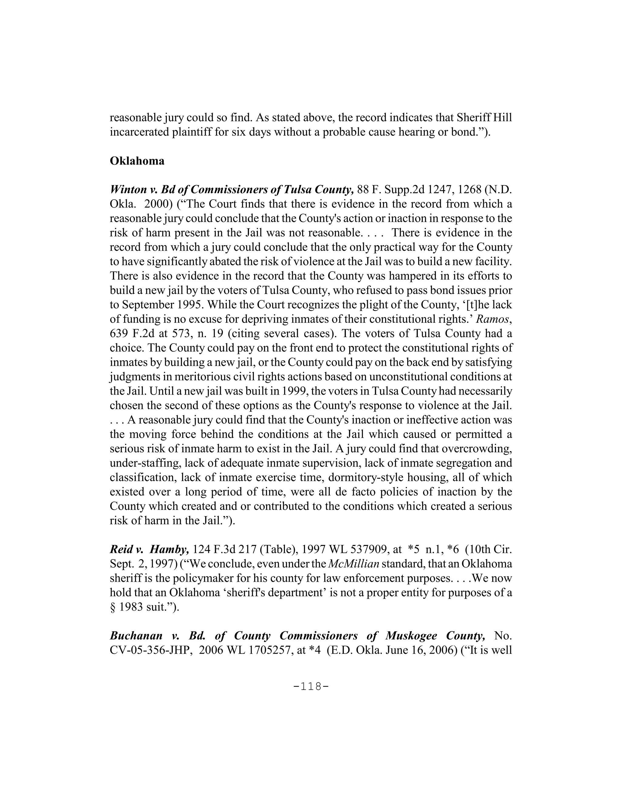 reasonable jury could so find. As stated above, the record indicates that Sheriff Hill
incarcerated plaintiff for six days without a probable cause hearing or bond.”).

Oklahoma

Winton v. Bd of Commissioners of Tulsa County, 88 F. Supp.2d 1247, 1268 (N.D.
Okla. 2000) (“The Court finds that there is evidence in the record from which a
reasonable jury could conclude that the County's action or inaction in response to the
risk of harm present in the Jail was not reasonable. . . . There is evidence in the
record from which a jury could conclude that the only practical way for the County
to have significantly abated the risk of violence at the Jail was to build a new facility.
There is also evidence in the record that the County was hampered in its efforts to
build a new jail by the voters of Tulsa County, who refused to pass bond issues prior
to September 1995. While the Court recognizes the plight of the County, ‘[t]he lack
of funding is no excuse for depriving inmates of their constitutional rights.’ Ramos,
639 F.2d at 573, n. 19 (citing several cases). The voters of Tulsa County had a
choice. The County could pay on the front end to protect the constitutional rights of
inmates by building a new jail, or the County could pay on the back end by satisfying
judgments in meritorious civil rights actions based on unconstitutional conditions at
the Jail. Until a new jail was built in 1999, the voters in Tulsa County had necessarily
chosen the second of these options as the County's response to violence at the Jail.
. . . A reasonable jury could find that the County's inaction or ineffective action was
the moving force behind the conditions at the Jail which caused or permitted a
serious risk of inmate harm to exist in the Jail. A jury could find that overcrowding,
under-staffing, lack of adequate inmate supervision, lack of inmate segregation and
classification, lack of inmate exercise time, dormitory-style housing, all of which
existed over a long period of time, were all de facto policies of inaction by the
County which created and or contributed to the conditions which created a serious
risk of harm in the Jail.”).

Reid v. Hamby, 124 F.3d 217 (Table), 1997 WL 537909, at *5 n.1, *6 (10th Cir.
Sept. 2, 1997) (“We conclude, even under the McMillian standard, that an Oklahoma
sheriff is the policymaker for his county for law enforcement purposes. . . .We now
hold that an Oklahoma ‘sheriff's department’ is not a proper entity for purposes of a
§ 1983 suit.”).

Buchanan v. Bd. of County Commissioners of Muskogee County, No.
CV-05-356-JHP, 2006 WL 1705257, at *4 (E.D. Okla. June 16, 2006) (“It is well

                                        -118-
 