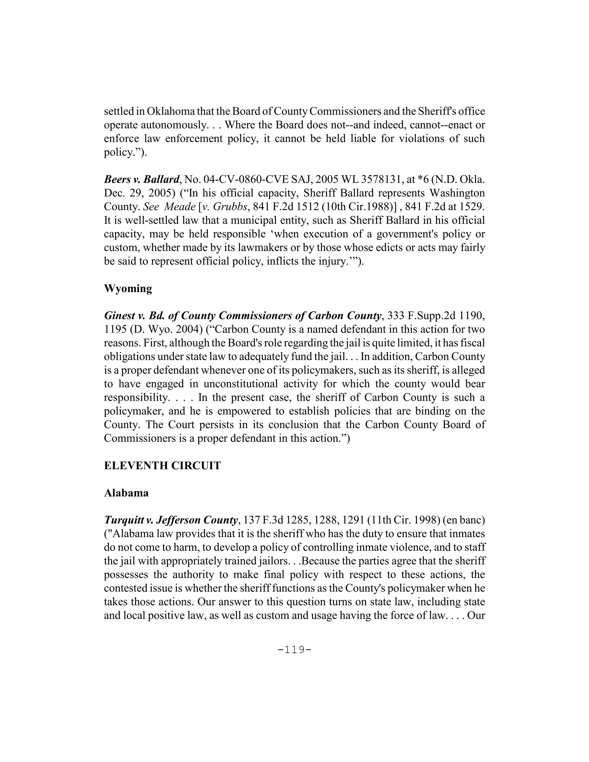settled in Oklahoma that the Board of County Commissioners and the Sheriff's office
operate autonomously. . . Where the Board does not--and indeed, cannot--enact or
enforce law enforcement policy, it cannot be held liable for violations of such
policy.”).

Beers v. Ballard, No. 04-CV-0860-CVE SAJ, 2005 WL 3578131, at *6 (N.D. Okla.
Dec. 29, 2005) (“In his official capacity, Sheriff Ballard represents Washington
County. See Meade [v. Grubbs, 841 F.2d 1512 (10th Cir.1988)] , 841 F.2d at 1529.
It is well-settled law that a municipal entity, such as Sheriff Ballard in his official
capacity, may be held responsible ‘when execution of a government's policy or
custom, whether made by its lawmakers or by those whose edicts or acts may fairly
be said to represent official policy, inflicts the injury.’”).

Wyoming

Ginest v. Bd. of County Commissioners of Carbon County, 333 F.Supp.2d 1190,
1195 (D. Wyo. 2004) (“Carbon County is a named defendant in this action for two
reasons. First, although the Board's role regarding the jail is quite limited, it has fiscal
obligations under state law to adequately fund the jail. . . In addition, Carbon County
is a proper defendant whenever one of its policymakers, such as its sheriff, is alleged
to have engaged in unconstitutional activity for which the county would bear
responsibility. . . . In the present case, the sheriff of Carbon County is such a
policymaker, and he is empowered to establish policies that are binding on the
County. The Court persists in its conclusion that the Carbon County Board of
Commissioners is a proper defendant in this action.”)

ELEVENTH CIRCUIT

Alabama

Turquitt v. Jefferson County, 137 F.3d 1285, 1288, 1291 (11th Cir. 1998) (en banc)
("Alabama law provides that it is the sheriff who has the duty to ensure that inmates
do not come to harm, to develop a policy of controlling inmate violence, and to staff
the jail with appropriately trained jailors. . .Because the parties agree that the sheriff
possesses the authority to make final policy with respect to these actions, the
contested issue is whether the sheriff functions as the County's policymaker when he
takes those actions. Our answer to this question turns on state law, including state
and local positive law, as well as custom and usage having the force of law. . . . Our

                                         -119-
 