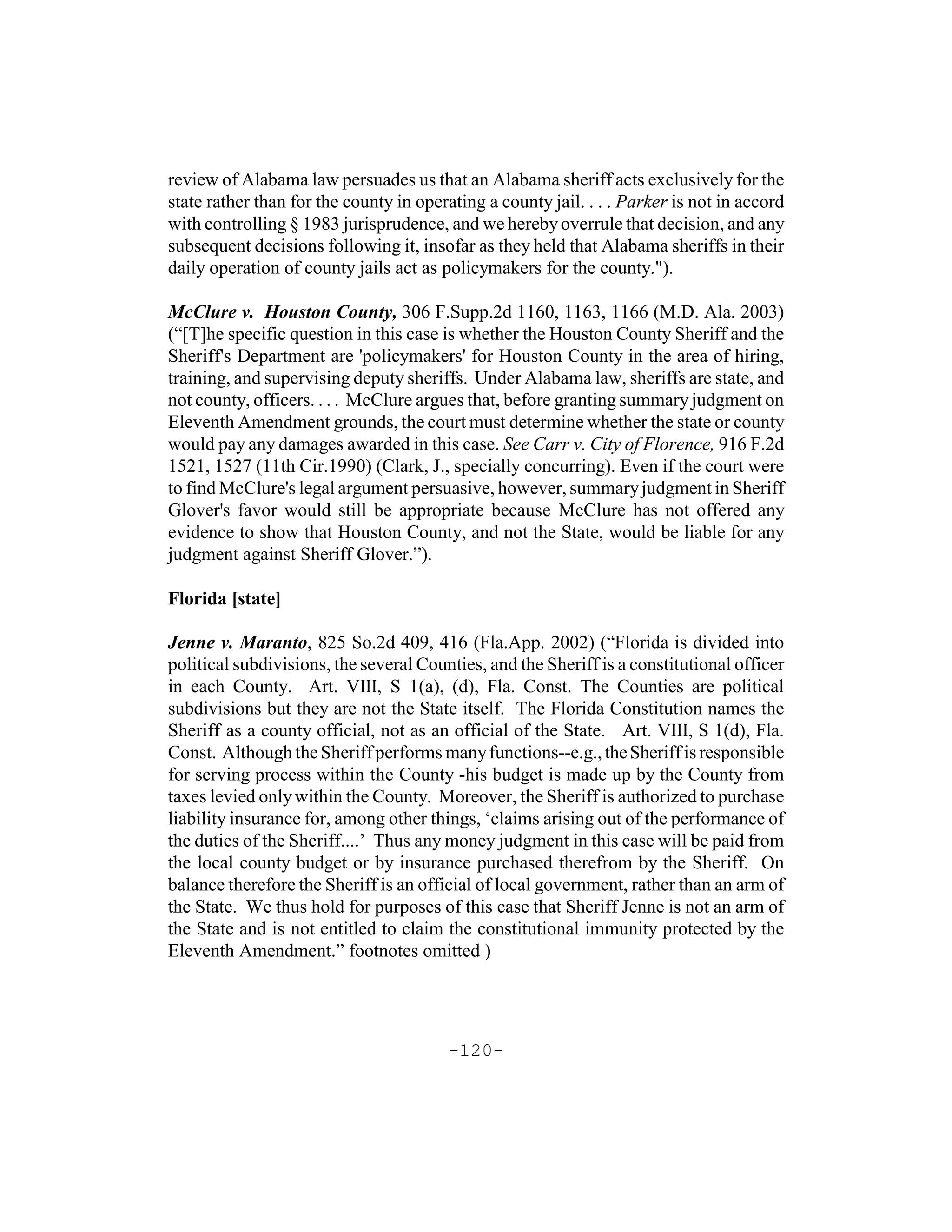 review of Alabama law persuades us that an Alabama sheriff acts exclusively for the
state rather than for the county in operating a county jail. . . . Parker is not in accord
with controlling § 1983 jurisprudence, and we hereby overrule that decision, and any
subsequent decisions following it, insofar as they held that Alabama sheriffs in their
daily operation of county jails act as policymakers for the county.").

McClure v. Houston County, 306 F.Supp.2d 1160, 1163, 1166 (M.D. Ala. 2003)
(“[T]he specific question in this case is whether the Houston County Sheriff and the
Sheriff's Department are 'policymakers' for Houston County in the area of hiring,
training, and supervising deputy sheriffs. Under Alabama law, sheriffs are state, and
not county, officers. . . . McClure argues that, before granting summary judgment on
Eleventh Amendment grounds, the court must determine whether the state or county
would pay any damages awarded in this case. See Carr v. City of Florence, 916 F.2d
1521, 1527 (11th Cir.1990) (Clark, J., specially concurring). Even if the court were
to find McClure's legal argument persuasive, however, summary judgment in Sheriff
Glover's favor would still be appropriate because McClure has not offered any
evidence to show that Houston County, and not the State, would be liable for any
judgment against Sheriff Glover.”).

Florida [state]

Jenne v. Maranto, 825 So.2d 409, 416 (Fla.App. 2002) (“Florida is divided into
political subdivisions, the several Counties, and the Sheriff is a constitutional officer
in each County. Art. VIII, S 1(a), (d), Fla. Const. The Counties are political
subdivisions but they are not the State itself. The Florida Constitution names the
Sheriff as a county official, not as an official of the State. Art. VIII, S 1(d), Fla.
Const. Although the Sheriff performs many functions--e.g., the Sheriff is responsible
for serving process within the County -his budget is made up by the County from
taxes levied only within the County. Moreover, the Sheriff is authorized to purchase
liability insurance for, among other things, ‘claims arising out of the performance of
the duties of the Sheriff....’ Thus any money judgment in this case will be paid from
the local county budget or by insurance purchased therefrom by the Sheriff. On
balance therefore the Sheriff is an official of local government, rather than an arm of
the State. We thus hold for purposes of this case that Sheriff Jenne is not an arm of
the State and is not entitled to claim the constitutional immunity protected by the
Eleventh Amendment.” footnotes omitted )




                                        -120-
 