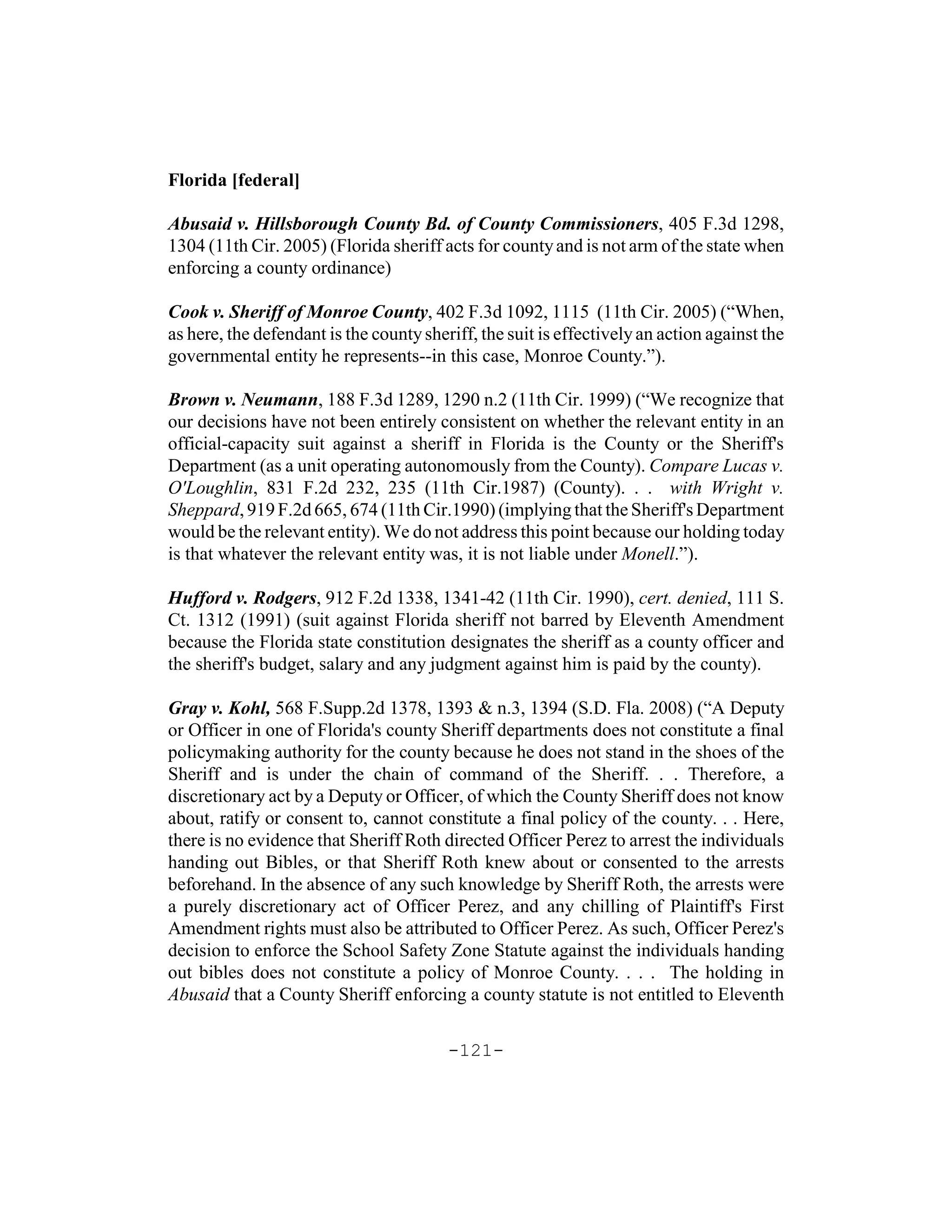 Florida [federal]

Abusaid v. Hillsborough County Bd. of County Commissioners, 405 F.3d 1298,
1304 (11th Cir. 2005) (Florida sheriff acts for county and is not arm of the state when
enforcing a county ordinance)

Cook v. Sheriff of Monroe County, 402 F.3d 1092, 1115 (11th Cir. 2005) (“When,
as here, the defendant is the county sheriff, the suit is effectively an action against the
governmental entity he represents--in this case, Monroe County.”).

Brown v. Neumann, 188 F.3d 1289, 1290 n.2 (11th Cir. 1999) (“We recognize that
our decisions have not been entirely consistent on whether the relevant entity in an
official-capacity suit against a sheriff in Florida is the County or the Sheriff's
Department (as a unit operating autonomously from the County). Compare Lucas v.
O'Loughlin, 831 F.2d 232, 235 (11th Cir.1987) (County). . . with Wright v.
Sheppard, 919 F.2d 665, 674 (11th Cir.1990) (implying that the Sheriff's Department
would be the relevant entity). We do not address this point because our holding today
is that whatever the relevant entity was, it is not liable under Monell.”).

Hufford v. Rodgers, 912 F.2d 1338, 1341-42 (11th Cir. 1990), cert. denied, 111 S.
Ct. 1312 (1991) (suit against Florida sheriff not barred by Eleventh Amendment
because the Florida state constitution designates the sheriff as a county officer and
the sheriff's budget, salary and any judgment against him is paid by the county).

Gray v. Kohl, 568 F.Supp.2d 1378, 1393 & n.3, 1394 (S.D. Fla. 2008) (“A Deputy
or Officer in one of Florida's county Sheriff departments does not constitute a final
policymaking authority for the county because he does not stand in the shoes of the
Sheriff and is under the chain of command of the Sheriff. . . Therefore, a
discretionary act by a Deputy or Officer, of which the County Sheriff does not know
about, ratify or consent to, cannot constitute a final policy of the county. . . Here,
there is no evidence that Sheriff Roth directed Officer Perez to arrest the individuals
handing out Bibles, or that Sheriff Roth knew about or consented to the arrests
beforehand. In the absence of any such knowledge by Sheriff Roth, the arrests were
a purely discretionary act of Officer Perez, and any chilling of Plaintiff's First
Amendment rights must also be attributed to Officer Perez. As such, Officer Perez's
decision to enforce the School Safety Zone Statute against the individuals handing
out bibles does not constitute a policy of Monroe County. . . . The holding in
Abusaid that a County Sheriff enforcing a county statute is not entitled to Eleventh

                                         -121-
 