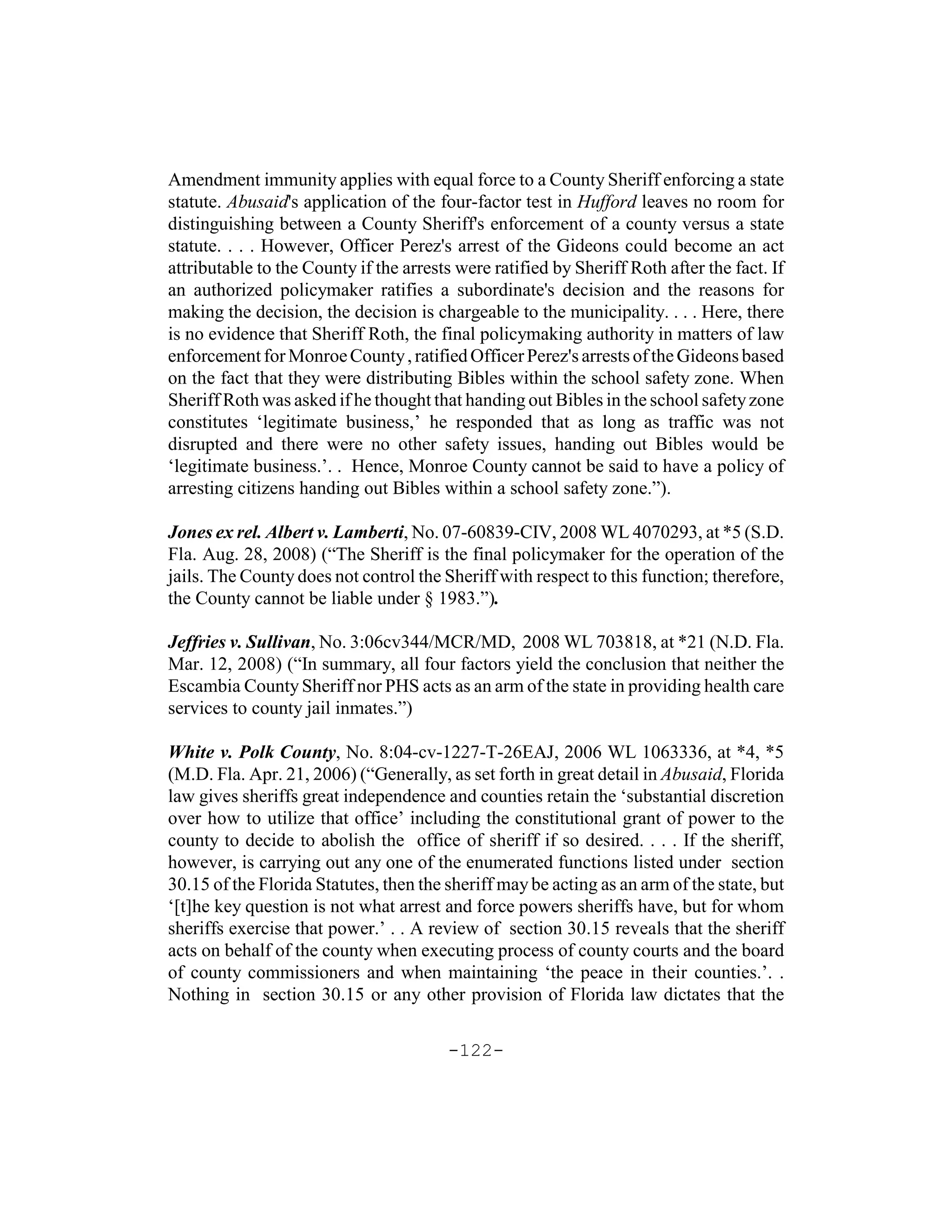 Amendment immunity applies with equal force to a County Sheriff enforcing a state
statute. Abusaid's application of the four-factor test in Hufford leaves no room for
distinguishing between a County Sheriff's enforcement of a county versus a state
statute. . . . However, Officer Perez's arrest of the Gideons could become an act
attributable to the County if the arrests were ratified by Sheriff Roth after the fact. If
an authorized policymaker ratifies a subordinate's decision and the reasons for
making the decision, the decision is chargeable to the municipality. . . . Here, there
is no evidence that Sheriff Roth, the final policymaking authority in matters of law
enforcement for Monroe County , ratified Officer Perez's arrests of the Gideons based
on the fact that they were distributing Bibles within the school safety zone. When
Sheriff Roth was asked if he thought that handing out Bibles in the school safety zone
constitutes ‘legitimate business,’ he responded that as long as traffic was not
disrupted and there were no other safety issues, handing out Bibles would be
‘legitimate business.’. . Hence, Monroe County cannot be said to have a policy of
arresting citizens handing out Bibles within a school safety zone.”).

Jones ex rel. Albert v. Lamberti, No. 07-60839-CIV, 2008 WL 4070293, at *5 (S.D.
Fla. Aug. 28, 2008) (“The Sheriff is the final policymaker for the operation of the
jails. The County does not control the Sheriff with respect to this function; therefore,
the County cannot be liable under § 1983.”).

Jeffries v. Sullivan, No. 3:06cv344/MCR/MD, 2008 WL 703818, at *21 (N.D. Fla.
Mar. 12, 2008) (“In summary, all four factors yield the conclusion that neither the
Escambia County Sheriff nor PHS acts as an arm of the state in providing health care
services to county jail inmates.”)

White v. Polk County, No. 8:04-cv-1227-T-26EAJ, 2006 WL 1063336, at *4, *5
(M.D. Fla. Apr. 21, 2006) (“Generally, as set forth in great detail in Abusaid, Florida
law gives sheriffs great independence and counties retain the ‘substantial discretion
over how to utilize that office’ including the constitutional grant of power to the
county to decide to abolish the office of sheriff if so desired. . . . If the sheriff,
however, is carrying out any one of the enumerated functions listed under section
30.15 of the Florida Statutes, then the sheriff may be acting as an arm of the state, but
‘[t]he key question is not what arrest and force powers sheriffs have, but for whom
sheriffs exercise that power.’ . . A review of section 30.15 reveals that the sheriff
acts on behalf of the county when executing process of county courts and the board
of county commissioners and when maintaining ‘the peace in their counties.’. .
Nothing in section 30.15 or any other provision of Florida law dictates that the

                                        -122-
 
