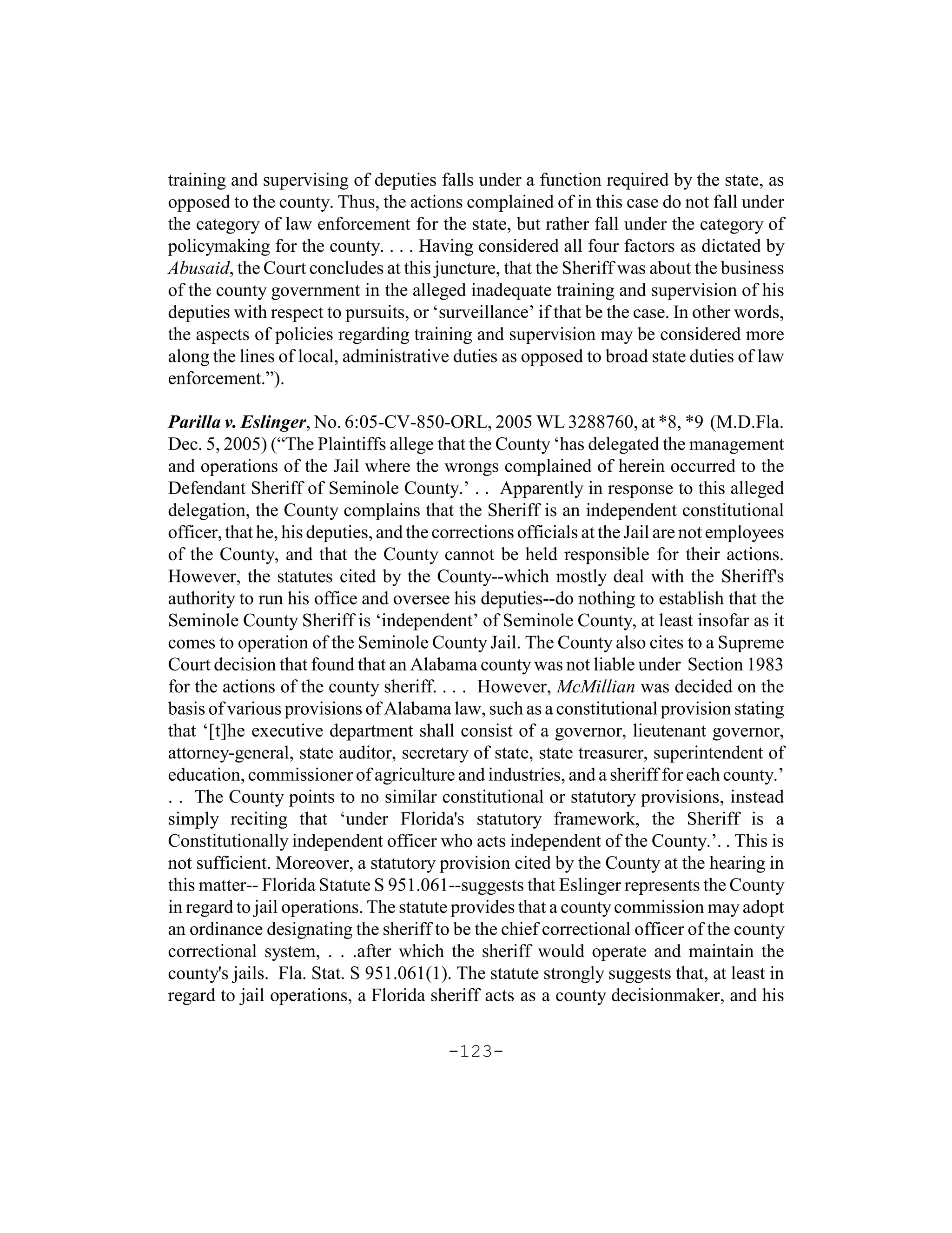 training and supervising of deputies falls under a function required by the state, as
opposed to the county. Thus, the actions complained of in this case do not fall under
the category of law enforcement for the state, but rather fall under the category of
policymaking for the county. . . . Having considered all four factors as dictated by
Abusaid, the Court concludes at this juncture, that the Sheriff was about the business
of the county government in the alleged inadequate training and supervision of his
deputies with respect to pursuits, or ‘surveillance’ if that be the case. In other words,
the aspects of policies regarding training and supervision may be considered more
along the lines of local, administrative duties as opposed to broad state duties of law
enforcement.”).

Parilla v. Eslinger, No. 6:05-CV-850-ORL, 2005 WL 3288760, at *8, *9 (M.D.Fla.
Dec. 5, 2005) (“The Plaintiffs allege that the County ‘has delegated the management
and operations of the Jail where the wrongs complained of herein occurred to the
Defendant Sheriff of Seminole County.’ . . Apparently in response to this alleged
delegation, the County complains that the Sheriff is an independent constitutional
officer, that he, his deputies, and the corrections officials at the Jail are not employees
of the County, and that the County cannot be held responsible for their actions.
However, the statutes cited by the County--which mostly deal with the Sheriff's
authority to run his office and oversee his deputies--do nothing to establish that the
Seminole County Sheriff is ‘independent’ of Seminole County, at least insofar as it
comes to operation of the Seminole County Jail. The County also cites to a Supreme
Court decision that found that an Alabama county was not liable under Section 1983
for the actions of the county sheriff. . . . However, McMillian was decided on the
basis of various provisions of Alabama law, such as a constitutional provision stating
that ‘[t]he executive department shall consist of a governor, lieutenant governor,
attorney-general, state auditor, secretary of state, state treasurer, superintendent of
education, commissioner of agriculture and industries, and a sheriff for each county.’
. . The County points to no similar constitutional or statutory provisions, instead
simply reciting that ‘under Florida's statutory framework, the Sheriff is a
Constitutionally independent officer who acts independent of the County.’. . This is
not sufficient. Moreover, a statutory provision cited by the County at the hearing in
this matter-- Florida Statute S 951.061--suggests that Eslinger represents the County
in regard to jail operations. The statute provides that a county commission may adopt
an ordinance designating the sheriff to be the chief correctional officer of the county
correctional system, . . .after which the sheriff would operate and maintain the
county's jails. Fla. Stat. S 951.061(1). The statute strongly suggests that, at least in
regard to jail operations, a Florida sheriff acts as a county decisionmaker, and his

                                         -123-
 