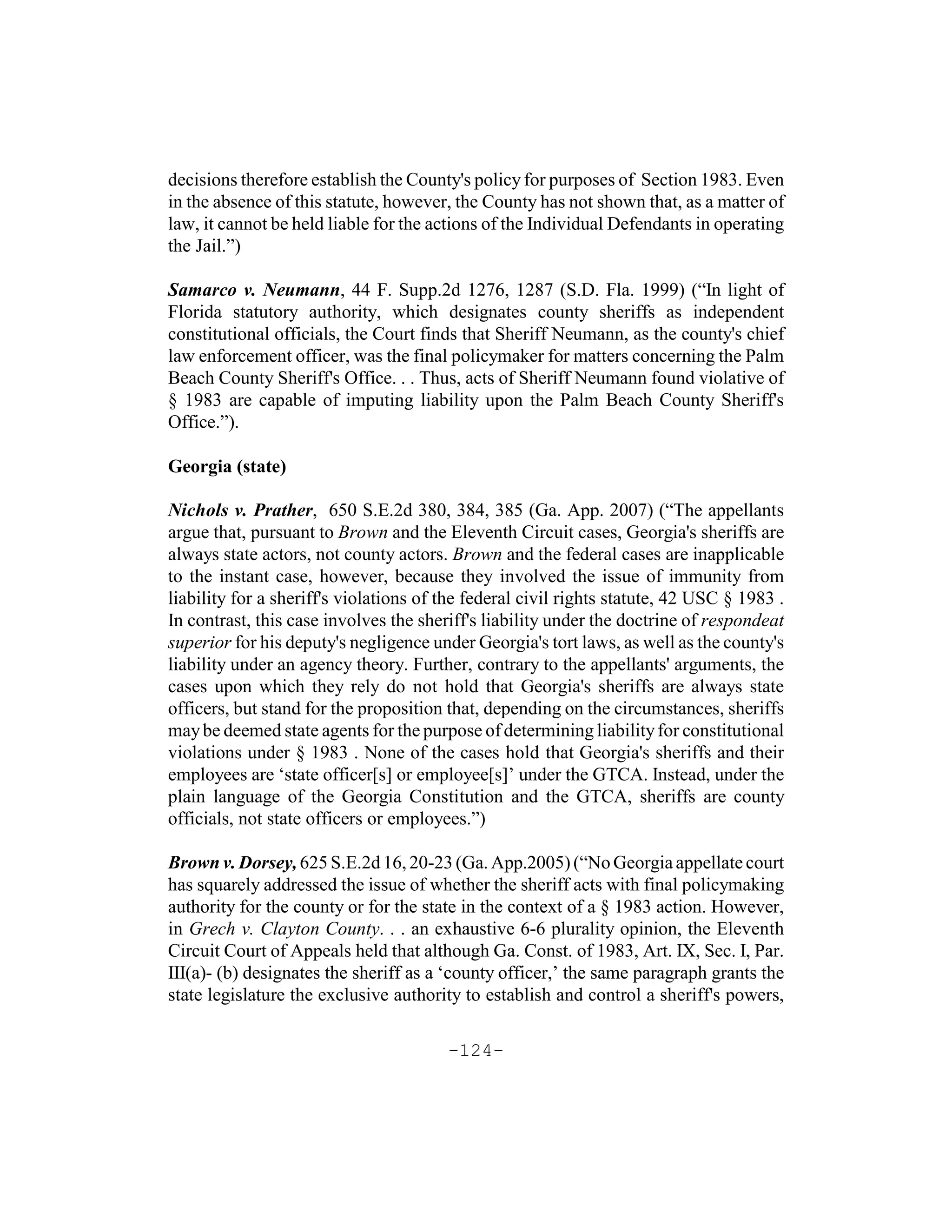 decisions therefore establish the County's policy for purposes of Section 1983. Even
in the absence of this statute, however, the County has not shown that, as a matter of
law, it cannot be held liable for the actions of the Individual Defendants in operating
the Jail.”)

Samarco v. Neumann, 44 F. Supp.2d 1276, 1287 (S.D. Fla. 1999) (“In light of
Florida statutory authority, which designates county sheriffs as independent
constitutional officials, the Court finds that Sheriff Neumann, as the county's chief
law enforcement officer, was the final policymaker for matters concerning the Palm
Beach County Sheriff's Office. . . Thus, acts of Sheriff Neumann found violative of
§ 1983 are capable of imputing liability upon the Palm Beach County Sheriff's
Office.”).

Georgia (state)

Nichols v. Prather, 650 S.E.2d 380, 384, 385 (Ga. App. 2007) (“The appellants
argue that, pursuant to Brown and the Eleventh Circuit cases, Georgia's sheriffs are
always state actors, not county actors. Brown and the federal cases are inapplicable
to the instant case, however, because they involved the issue of immunity from
liability for a sheriff's violations of the federal civil rights statute, 42 USC § 1983 .
In contrast, this case involves the sheriff's liability under the doctrine of respondeat
superior for his deputy's negligence under Georgia's tort laws, as well as the county's
liability under an agency theory. Further, contrary to the appellants' arguments, the
cases upon which they rely do not hold that Georgia's sheriffs are always state
officers, but stand for the proposition that, depending on the circumstances, sheriffs
may be deemed state agents for the purpose of determining liability for constitutional
violations under § 1983 . None of the cases hold that Georgia's sheriffs and their
employees are ‘state officer[s] or employee[s]’ under the GTCA. Instead, under the
plain language of the Georgia Constitution and the GTCA, sheriffs are county
officials, not state officers or employees.”)

Brown v. Dorsey, 625 S.E.2d 16, 20-23 (Ga. App.2005) (“No Georgia appellate court
has squarely addressed the issue of whether the sheriff acts with final policymaking
authority for the county or for the state in the context of a § 1983 action. However,
in Grech v. Clayton County. . . an exhaustive 6-6 plurality opinion, the Eleventh
Circuit Court of Appeals held that although Ga. Const. of 1983, Art. IX, Sec. I, Par.
III(a)- (b) designates the sheriff as a ‘county officer,’ the same paragraph grants the
state legislature the exclusive authority to establish and control a sheriff's powers,

                                        -124-
 