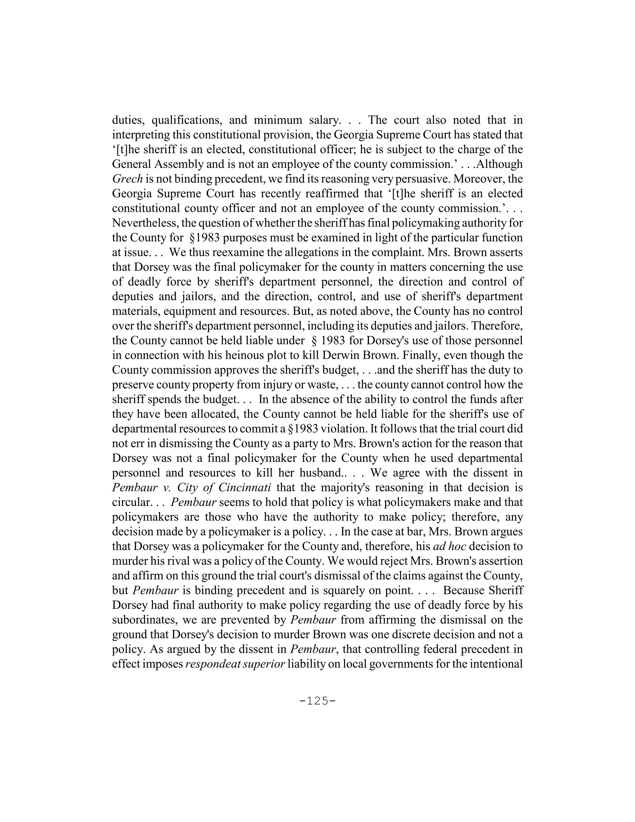duties, qualifications, and minimum salary. . . The court also noted that in
interpreting this constitutional provision, the Georgia Supreme Court has stated that
‘[t]he sheriff is an elected, constitutional officer; he is subject to the charge of the
General Assembly and is not an employee of the county commission.’ . . .Although
Grech is not binding precedent, we find its reasoning very persuasive. Moreover, the
Georgia Supreme Court has recently reaffirmed that ‘[t]he sheriff is an elected
constitutional county officer and not an employee of the county commission.’. . .
Nevertheless, the question of whether the sheriff has final policymaking authority for
the County for §1983 purposes must be examined in light of the particular function
at issue. . . We thus reexamine the allegations in the complaint. Mrs. Brown asserts
that Dorsey was the final policymaker for the county in matters concerning the use
of deadly force by sheriff's department personnel, the direction and control of
deputies and jailors, and the direction, control, and use of sheriff's department
materials, equipment and resources. But, as noted above, the County has no control
over the sheriff's department personnel, including its deputies and jailors. Therefore,
the County cannot be held liable under § 1983 for Dorsey's use of those personnel
in connection with his heinous plot to kill Derwin Brown. Finally, even though the
County commission approves the sheriff's budget, . . .and the sheriff has the duty to
preserve county property from injury or waste, . . . the county cannot control how the
sheriff spends the budget. . . In the absence of the ability to control the funds after
they have been allocated, the County cannot be held liable for the sheriff's use of
departmental resources to commit a §1983 violation. It follows that the trial court did
not err in dismissing the County as a party to Mrs. Brown's action for the reason that
Dorsey was not a final policymaker for the County when he used departmental
personnel and resources to kill her husband.. . . We agree with the dissent in
Pembaur v. City of Cincinnati that the majority's reasoning in that decision is
circular. . . Pembaur seems to hold that policy is what policymakers make and that
policymakers are those who have the authority to make policy; therefore, any
decision made by a policymaker is a policy. . . In the case at bar, Mrs. Brown argues
that Dorsey was a policymaker for the County and, therefore, his ad hoc decision to
murder his rival was a policy of the County. We would reject Mrs. Brown's assertion
and affirm on this ground the trial court's dismissal of the claims against the County,
but Pembaur is binding precedent and is squarely on point. . . . Because Sheriff
Dorsey had final authority to make policy regarding the use of deadly force by his
subordinates, we are prevented by Pembaur from affirming the dismissal on the
ground that Dorsey's decision to murder Brown was one discrete decision and not a
policy. As argued by the dissent in Pembaur, that controlling federal precedent in
effect imposes respondeat superior liability on local governments for the intentional

                                       -125-
 