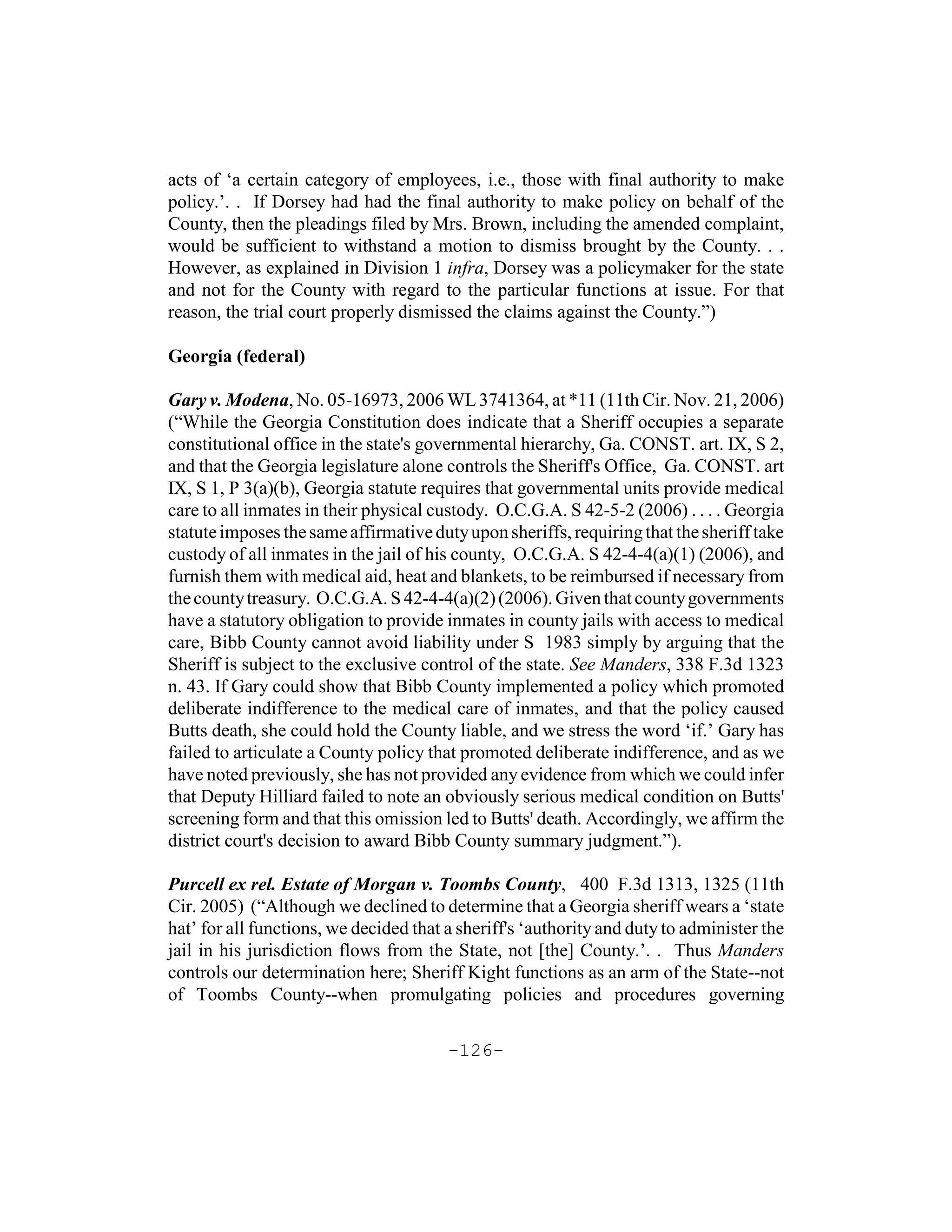 acts of ‘a certain category of employees, i.e., those with final authority to make
policy.’. . If Dorsey had had the final authority to make policy on behalf of the
County, then the pleadings filed by Mrs. Brown, including the amended complaint,
would be sufficient to withstand a motion to dismiss brought by the County. . .
However, as explained in Division 1 infra, Dorsey was a policymaker for the state
and not for the County with regard to the particular functions at issue. For that
reason, the trial court properly dismissed the claims against the County.”)

Georgia (federal)

Gary v. Modena, No. 05-16973, 2006 WL 3741364, at *11 (11th Cir. Nov. 21, 2006)
(“While the Georgia Constitution does indicate that a Sheriff occupies a separate
constitutional office in the state's governmental hierarchy, Ga. CONST. art. IX, S 2,
and that the Georgia legislature alone controls the Sheriff's Office, Ga. CONST. art
IX, S 1, P 3(a)(b), Georgia statute requires that governmental units provide medical
care to all inmates in their physical custody. O.C.G.A. S 42-5-2 (2006) . . . . Georgia
statute imposes the same affirmative duty upon sheriffs, requiring that the sheriff take
custody of all inmates in the jail of his county, O.C.G.A. S 42-4-4(a)(1) (2006), and
furnish them with medical aid, heat and blankets, to be reimbursed if necessary from
the county treasury. O.C.G.A. S 42-4-4(a)(2) (2006). Given that county governments
have a statutory obligation to provide inmates in county jails with access to medical
care, Bibb County cannot avoid liability under S 1983 simply by arguing that the
Sheriff is subject to the exclusive control of the state. See Manders, 338 F.3d 1323
n. 43. If Gary could show that Bibb County implemented a policy which promoted
deliberate indifference to the medical care of inmates, and that the policy caused
Butts death, she could hold the County liable, and we stress the word ‘if.’ Gary has
failed to articulate a County policy that promoted deliberate indifference, and as we
have noted previously, she has not provided any evidence from which we could infer
that Deputy Hilliard failed to note an obviously serious medical condition on Butts'
screening form and that this omission led to Butts' death. Accordingly, we affirm the
district court's decision to award Bibb County summary judgment.”).

Purcell ex rel. Estate of Morgan v. Toombs County, 400 F.3d 1313, 1325 (11th
Cir. 2005) (“Although we declined to determine that a Georgia sheriff wears a ‘state
hat’ for all functions, we decided that a sheriff's ‘authority and duty to administer the
jail in his jurisdiction flows from the State, not [the] County.’. . Thus Manders
controls our determination here; Sheriff Kight functions as an arm of the State--not
of Toombs County--when promulgating policies and procedures governing

                                        -126-
 
