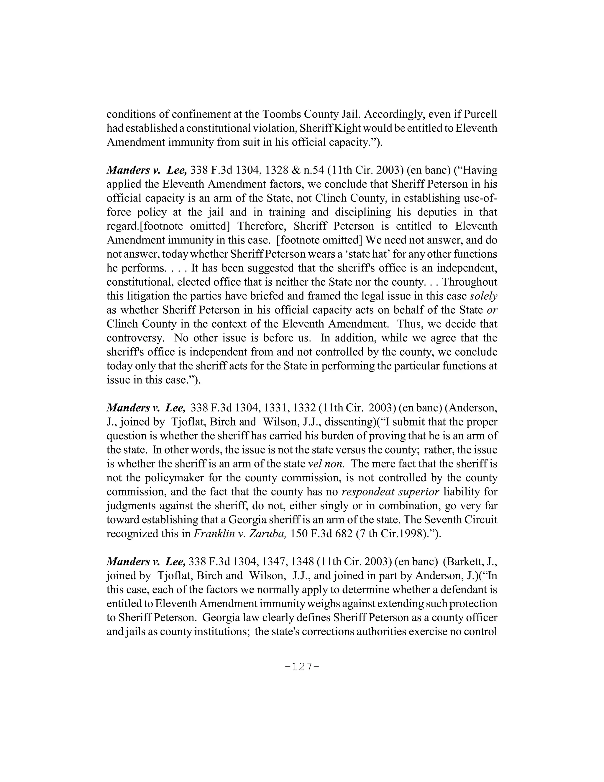 conditions of confinement at the Toombs County Jail. Accordingly, even if Purcell
had established a constitutional violation, Sheriff Kight would be entitled to Eleventh
Amendment immunity from suit in his official capacity.”).

Manders v. Lee, 338 F.3d 1304, 1328 & n.54 (11th Cir. 2003) (en banc) (“Having
applied the Eleventh Amendment factors, we conclude that Sheriff Peterson in his
official capacity is an arm of the State, not Clinch County, in establishing use-of-
force policy at the jail and in training and disciplining his deputies in that
regard.[footnote omitted] Therefore, Sheriff Peterson is entitled to Eleventh
Amendment immunity in this case. [footnote omitted] We need not answer, and do
not answer, today whether Sheriff Peterson wears a ‘state hat’ for any other functions
he performs. . . . It has been suggested that the sheriff's office is an independent,
constitutional, elected office that is neither the State nor the county. . . Throughout
this litigation the parties have briefed and framed the legal issue in this case solely
as whether Sheriff Peterson in his official capacity acts on behalf of the State or
Clinch County in the context of the Eleventh Amendment. Thus, we decide that
controversy. No other issue is before us. In addition, while we agree that the
sheriff's office is independent from and not controlled by the county, we conclude
today only that the sheriff acts for the State in performing the particular functions at
issue in this case.”).

Manders v. Lee, 338 F.3d 1304, 1331, 1332 (11th Cir. 2003) (en banc) (Anderson,
J., joined by Tjoflat, Birch and Wilson, J.J., dissenting)(“I submit that the proper
question is whether the sheriff has carried his burden of proving that he is an arm of
the state. In other words, the issue is not the state versus the county; rather, the issue
is whether the sheriff is an arm of the state vel non. The mere fact that the sheriff is
not the policymaker for the county commission, is not controlled by the county
commission, and the fact that the county has no respondeat superior liability for
judgments against the sheriff, do not, either singly or in combination, go very far
toward establishing that a Georgia sheriff is an arm of the state. The Seventh Circuit
recognized this in Franklin v. Zaruba, 150 F.3d 682 (7 th Cir.1998).”).

Manders v. Lee, 338 F.3d 1304, 1347, 1348 (11th Cir. 2003) (en banc) (Barkett, J.,
joined by Tjoflat, Birch and Wilson, J.J., and joined in part by Anderson, J.)(“In
this case, each of the factors we normally apply to determine whether a defendant is
entitled to Eleventh Amendment immunity weighs against extending such protection
to Sheriff Peterson. Georgia law clearly defines Sheriff Peterson as a county officer
and jails as county institutions; the state's corrections authorities exercise no control

                                        -127-
 