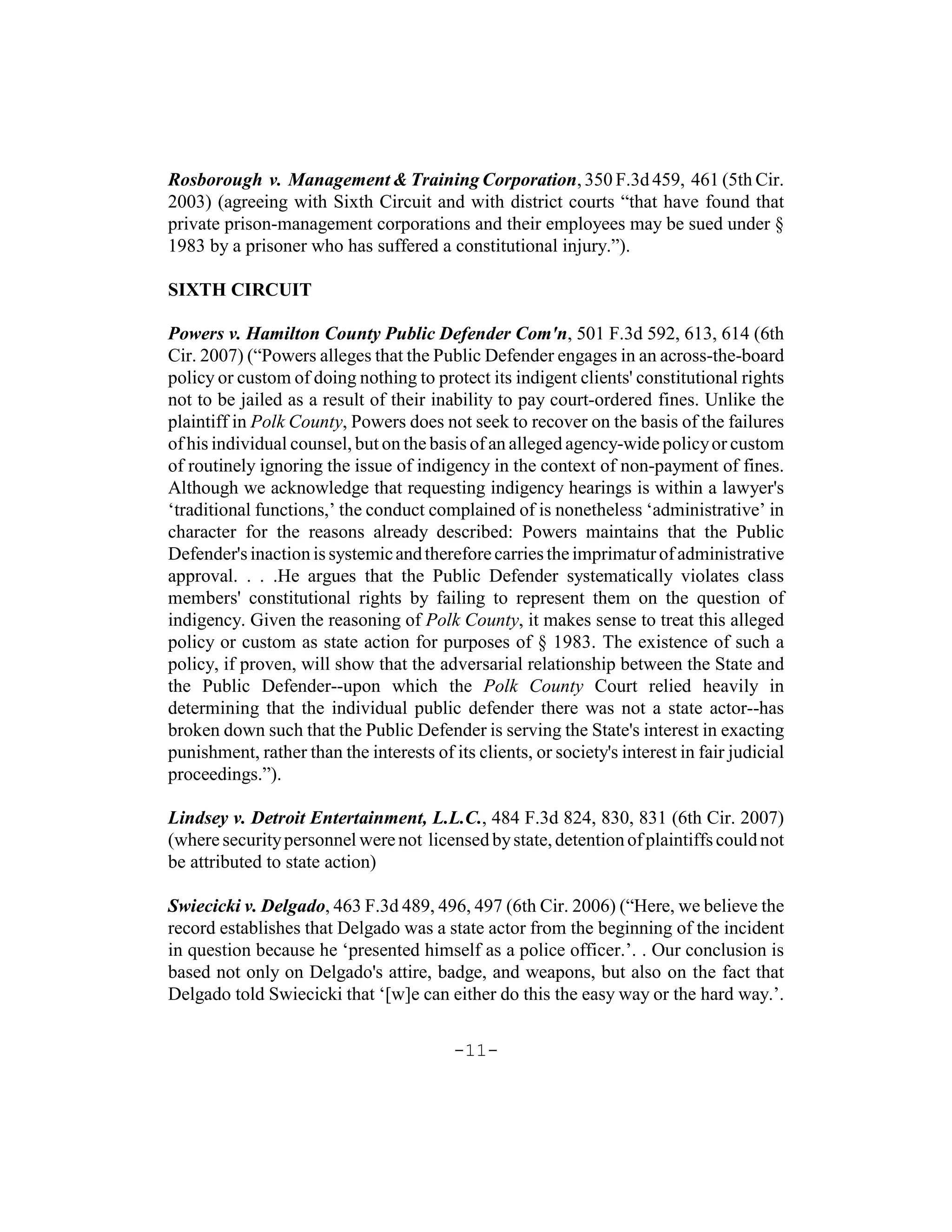 Rosborough v. Management & Training Corporation, 350 F.3d 459, 461 (5th Cir.
2003) (agreeing with Sixth Circuit and with district courts “that have found that
private prison-management corporations and their employees may be sued under §
1983 by a prisoner who has suffered a constitutional injury.”).

SIXTH CIRCUIT

Powers v. Hamilton County Public Defender Com'n, 501 F.3d 592, 613, 614 (6th
Cir. 2007) (“Powers alleges that the Public Defender engages in an across-the-board
policy or custom of doing nothing to protect its indigent clients' constitutional rights
not to be jailed as a result of their inability to pay court-ordered fines. Unlike the
plaintiff in Polk County, Powers does not seek to recover on the basis of the failures
of his individual counsel, but on the basis of an alleged agency-wide policy or custom
of routinely ignoring the issue of indigency in the context of non-payment of fines.
Although we acknowledge that requesting indigency hearings is within a lawyer's
‘traditional functions,’ the conduct complained of is nonetheless ‘administrative’ in
character for the reasons already described: Powers maintains that the Public
Defender's inaction is systemic and therefore carries the imprimatur of administrative
approval. . . .He argues that the Public Defender systematically violates class
members' constitutional rights by failing to represent them on the question of
indigency. Given the reasoning of Polk County, it makes sense to treat this alleged
policy or custom as state action for purposes of § 1983. The existence of such a
policy, if proven, will show that the adversarial relationship between the State and
the Public Defender--upon which the Polk County Court relied heavily in
determining that the individual public defender there was not a state actor--has
broken down such that the Public Defender is serving the State's interest in exacting
punishment, rather than the interests of its clients, or society's interest in fair judicial
proceedings.”).

Lindsey v. Detroit Entertainment, L.L.C., 484 F.3d 824, 830, 831 (6th Cir. 2007)
(where security personnel were not licensed by state, detention of plaintiffs could not
be attributed to state action)

Swiecicki v. Delgado, 463 F.3d 489, 496, 497 (6th Cir. 2006) (“Here, we believe the
record establishes that Delgado was a state actor from the beginning of the incident
in question because he ‘presented himself as a police officer.’. . Our conclusion is
based not only on Delgado's attire, badge, and weapons, but also on the fact that
Delgado told Swiecicki that ‘[w]e can either do this the easy way or the hard way.’.


                                          -11-
 