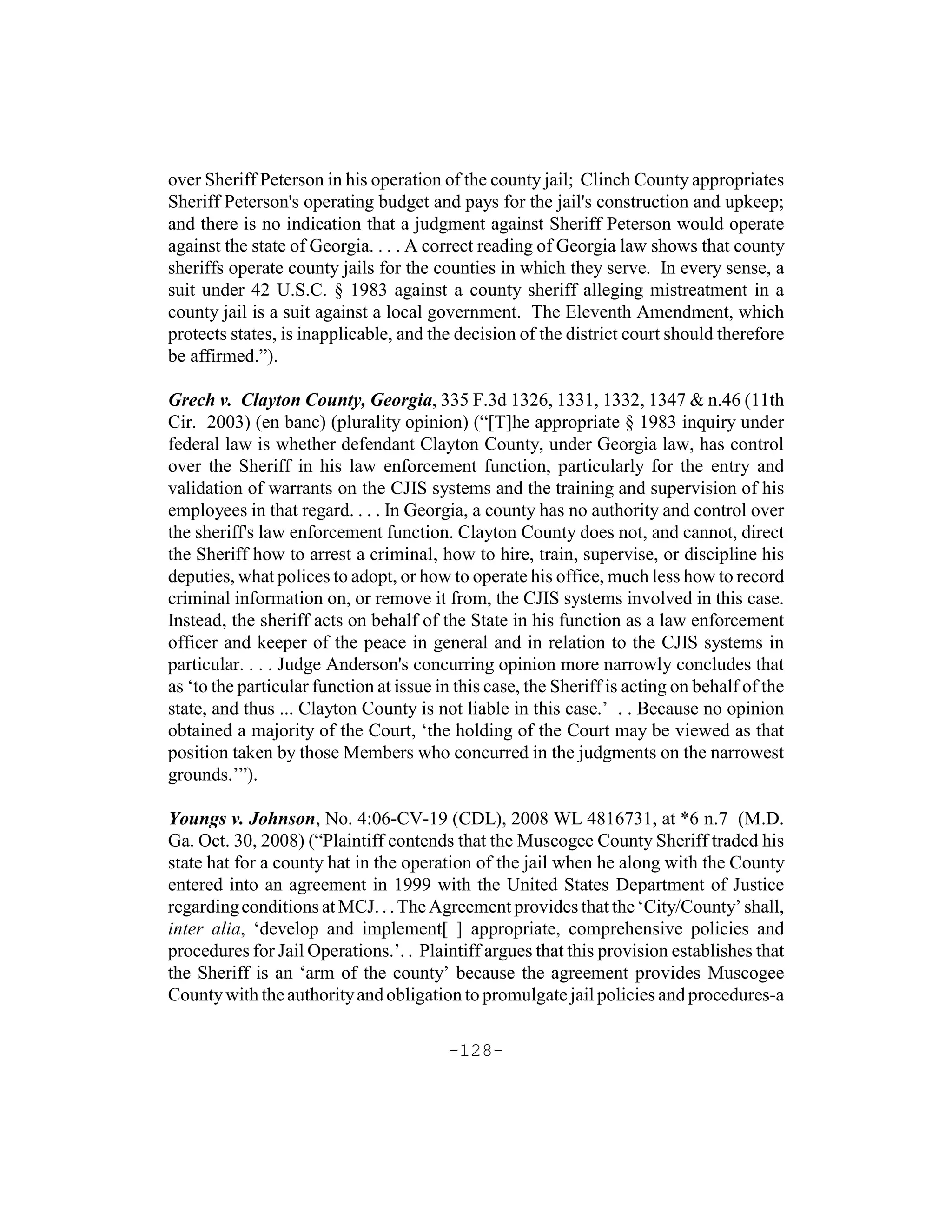 over Sheriff Peterson in his operation of the county jail; Clinch County appropriates
Sheriff Peterson's operating budget and pays for the jail's construction and upkeep;
and there is no indication that a judgment against Sheriff Peterson would operate
against the state of Georgia. . . . A correct reading of Georgia law shows that county
sheriffs operate county jails for the counties in which they serve. In every sense, a
suit under 42 U.S.C. § 1983 against a county sheriff alleging mistreatment in a
county jail is a suit against a local government. The Eleventh Amendment, which
protects states, is inapplicable, and the decision of the district court should therefore
be affirmed.”).

Grech v. Clayton County, Georgia, 335 F.3d 1326, 1331, 1332, 1347 & n.46 (11th
Cir. 2003) (en banc) (plurality opinion) (“[T]he appropriate § 1983 inquiry under
federal law is whether defendant Clayton County, under Georgia law, has control
over the Sheriff in his law enforcement function, particularly for the entry and
validation of warrants on the CJIS systems and the training and supervision of his
employees in that regard. . . . In Georgia, a county has no authority and control over
the sheriff's law enforcement function. Clayton County does not, and cannot, direct
the Sheriff how to arrest a criminal, how to hire, train, supervise, or discipline his
deputies, what polices to adopt, or how to operate his office, much less how to record
criminal information on, or remove it from, the CJIS systems involved in this case.
Instead, the sheriff acts on behalf of the State in his function as a law enforcement
officer and keeper of the peace in general and in relation to the CJIS systems in
particular. . . . Judge Anderson's concurring opinion more narrowly concludes that
as ‘to the particular function at issue in this case, the Sheriff is acting on behalf of the
state, and thus ... Clayton County is not liable in this case.’ . . Because no opinion
obtained a majority of the Court, ‘the holding of the Court may be viewed as that
position taken by those Members who concurred in the judgments on the narrowest
grounds.’”).

Youngs v. Johnson, No. 4:06-CV-19 (CDL), 2008 WL 4816731, at *6 n.7 (M.D.
Ga. Oct. 30, 2008) (“Plaintiff contends that the Muscogee County Sheriff traded his
state hat for a county hat in the operation of the jail when he along with the County
entered into an agreement in 1999 with the United States Department of Justice
regarding conditions at MCJ. . . The Agreement provides that the ‘City/County’ shall,
inter alia, ‘develop and implement[ ] appropriate, comprehensive policies and
procedures for Jail Operations.’. . Plaintiff argues that this provision establishes that
the Sheriff is an ‘arm of the county’ because the agreement provides Muscogee
County with the authority and obligation to promulgate jail policies and procedures-a

                                         -128-
 