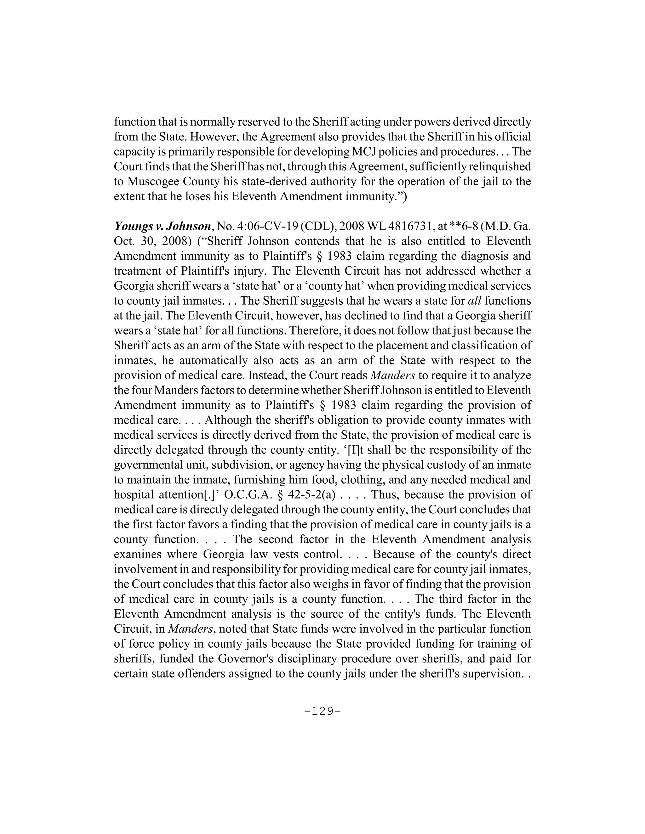 function that is normally reserved to the Sheriff acting under powers derived directly
from the State. However, the Agreement also provides that the Sheriff in his official
capacity is primarily responsible for developing MCJ policies and procedures. . . The
Court finds that the Sheriff has not, through this Agreement, sufficiently relinquished
to Muscogee County his state-derived authority for the operation of the jail to the
extent that he loses his Eleventh Amendment immunity.”)

Youngs v. Johnson, No. 4:06-CV-19 (CDL), 2008 WL 4816731, at **6-8 (M.D. Ga.
Oct. 30, 2008) (“Sheriff Johnson contends that he is also entitled to Eleventh
Amendment immunity as to Plaintiff's § 1983 claim regarding the diagnosis and
treatment of Plaintiff's injury. The Eleventh Circuit has not addressed whether a
Georgia sheriff wears a ‘state hat’ or a ‘county hat’ when providing medical services
to county jail inmates. . . The Sheriff suggests that he wears a state for all functions
at the jail. The Eleventh Circuit, however, has declined to find that a Georgia sheriff
wears a ‘state hat’ for all functions. Therefore, it does not follow that just because the
Sheriff acts as an arm of the State with respect to the placement and classification of
inmates, he automatically also acts as an arm of the State with respect to the
provision of medical care. Instead, the Court reads Manders to require it to analyze
the four Manders factors to determine whether Sheriff Johnson is entitled to Eleventh
Amendment immunity as to Plaintiff's § 1983 claim regarding the provision of
medical care. . . . Although the sheriff's obligation to provide county inmates with
medical services is directly derived from the State, the provision of medical care is
directly delegated through the county entity. ‘[I]t shall be the responsibility of the
governmental unit, subdivision, or agency having the physical custody of an inmate
to maintain the inmate, furnishing him food, clothing, and any needed medical and
hospital attention[.]’ O.C.G.A. § 42-5-2(a) . . . . Thus, because the provision of
medical care is directly delegated through the county entity, the Court concludes that
the first factor favors a finding that the provision of medical care in county jails is a
county function. . . . The second factor in the Eleventh Amendment analysis
examines where Georgia law vests control. . . . Because of the county's direct
involvement in and responsibility for providing medical care for county jail inmates,
the Court concludes that this factor also weighs in favor of finding that the provision
of medical care in county jails is a county function. . . . The third factor in the
Eleventh Amendment analysis is the source of the entity's funds. The Eleventh
Circuit, in Manders, noted that State funds were involved in the particular function
of force policy in county jails because the State provided funding for training of
sheriffs, funded the Governor's disciplinary procedure over sheriffs, and paid for
certain state offenders assigned to the county jails under the sheriff's supervision. .

                                        -129-
 