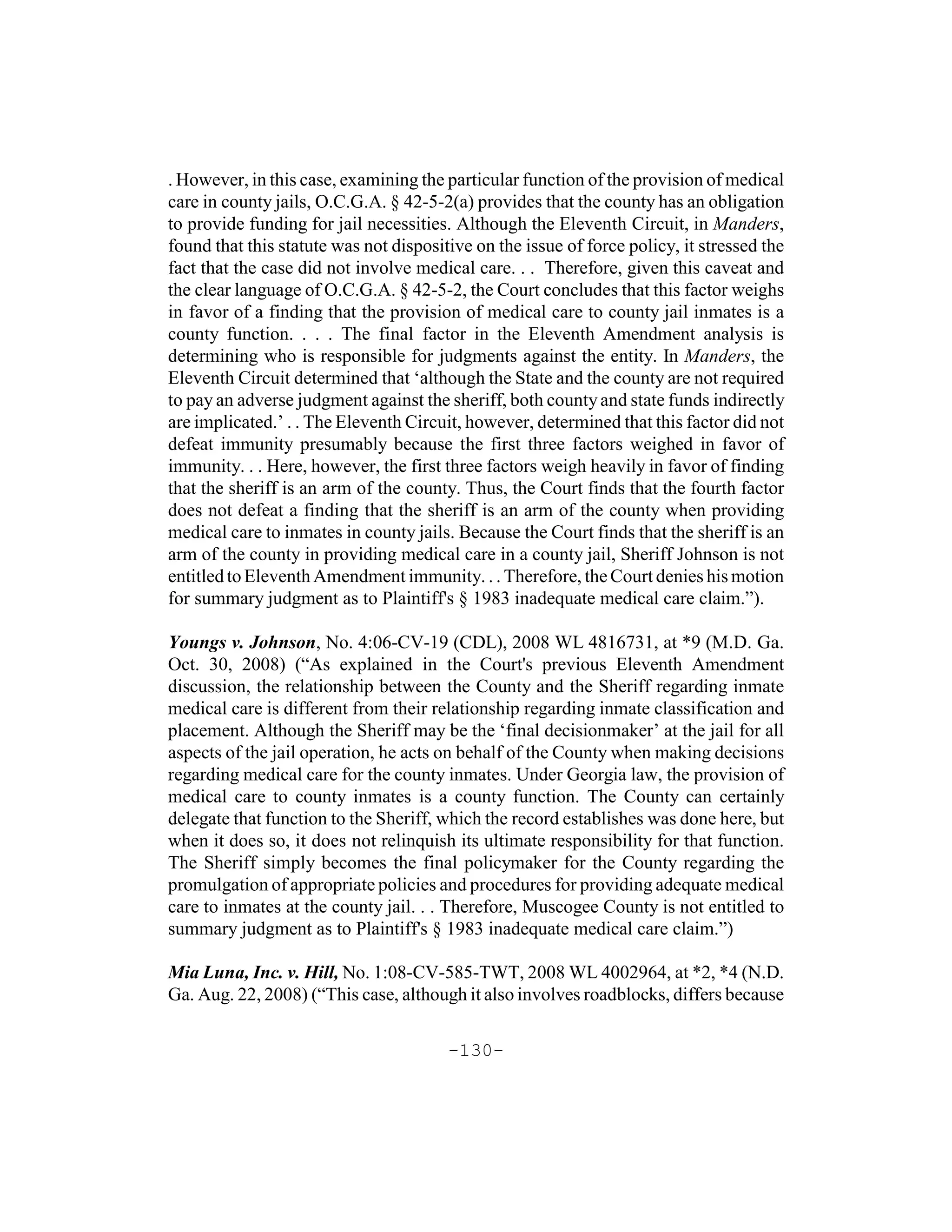 . However, in this case, examining the particular function of the provision of medical
care in county jails, O.C.G.A. § 42-5-2(a) provides that the county has an obligation
to provide funding for jail necessities. Although the Eleventh Circuit, in Manders,
found that this statute was not dispositive on the issue of force policy, it stressed the
fact that the case did not involve medical care. . . Therefore, given this caveat and
the clear language of O.C.G.A. § 42-5-2, the Court concludes that this factor weighs
in favor of a finding that the provision of medical care to county jail inmates is a
county function. . . . The final factor in the Eleventh Amendment analysis is
determining who is responsible for judgments against the entity. In Manders, the
Eleventh Circuit determined that ‘although the State and the county are not required
to pay an adverse judgment against the sheriff, both county and state funds indirectly
are implicated.’ . . The Eleventh Circuit, however, determined that this factor did not
defeat immunity presumably because the first three factors weighed in favor of
immunity. . . Here, however, the first three factors weigh heavily in favor of finding
that the sheriff is an arm of the county. Thus, the Court finds that the fourth factor
does not defeat a finding that the sheriff is an arm of the county when providing
medical care to inmates in county jails. Because the Court finds that the sheriff is an
arm of the county in providing medical care in a county jail, Sheriff Johnson is not
entitled to Eleventh Amendment immunity. . . Therefore, the Court denies his motion
for summary judgment as to Plaintiff's § 1983 inadequate medical care claim.”).

Youngs v. Johnson, No. 4:06-CV-19 (CDL), 2008 WL 4816731, at *9 (M.D. Ga.
Oct. 30, 2008) (“As explained in the Court's previous Eleventh Amendment
discussion, the relationship between the County and the Sheriff regarding inmate
medical care is different from their relationship regarding inmate classification and
placement. Although the Sheriff may be the ‘final decisionmaker’ at the jail for all
aspects of the jail operation, he acts on behalf of the County when making decisions
regarding medical care for the county inmates. Under Georgia law, the provision of
medical care to county inmates is a county function. The County can certainly
delegate that function to the Sheriff, which the record establishes was done here, but
when it does so, it does not relinquish its ultimate responsibility for that function.
The Sheriff simply becomes the final policymaker for the County regarding the
promulgation of appropriate policies and procedures for providing adequate medical
care to inmates at the county jail. . . Therefore, Muscogee County is not entitled to
summary judgment as to Plaintiff's § 1983 inadequate medical care claim.”)

Mia Luna, Inc. v. Hill, No. 1:08-CV-585-TWT, 2008 WL 4002964, at *2, *4 (N.D.
Ga. Aug. 22, 2008) (“This case, although it also involves roadblocks, differs because

                                        -130-
 