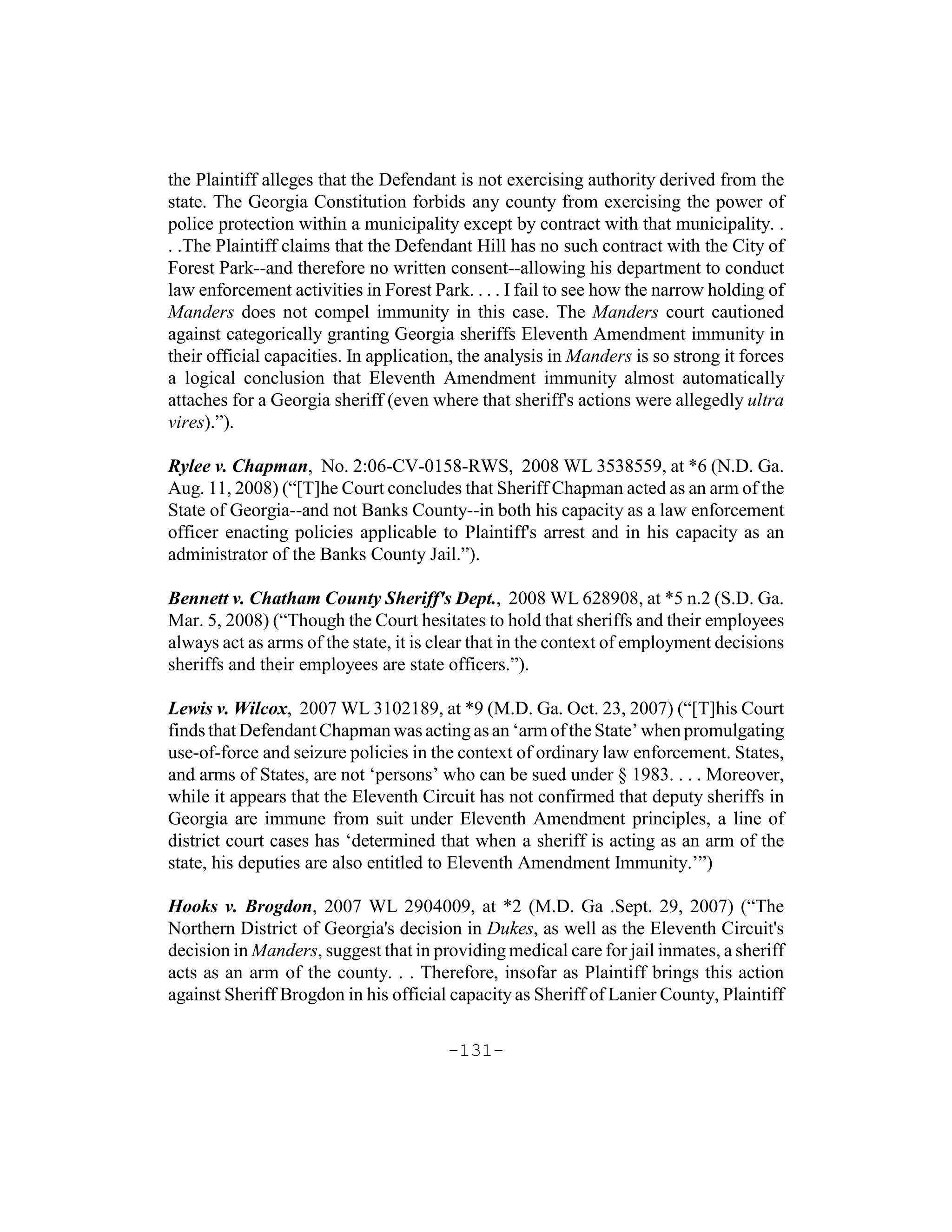 the Plaintiff alleges that the Defendant is not exercising authority derived from the
state. The Georgia Constitution forbids any county from exercising the power of
police protection within a municipality except by contract with that municipality. .
. .The Plaintiff claims that the Defendant Hill has no such contract with the City of
Forest Park--and therefore no written consent--allowing his department to conduct
law enforcement activities in Forest Park. . . . I fail to see how the narrow holding of
Manders does not compel immunity in this case. The Manders court cautioned
against categorically granting Georgia sheriffs Eleventh Amendment immunity in
their official capacities. In application, the analysis in Manders is so strong it forces
a logical conclusion that Eleventh Amendment immunity almost automatically
attaches for a Georgia sheriff (even where that sheriff's actions were allegedly ultra
vires).”).

Rylee v. Chapman, No. 2:06-CV-0158-RWS, 2008 WL 3538559, at *6 (N.D. Ga.
Aug. 11, 2008) (“[T]he Court concludes that Sheriff Chapman acted as an arm of the
State of Georgia--and not Banks County--in both his capacity as a law enforcement
officer enacting policies applicable to Plaintiff's arrest and in his capacity as an
administrator of the Banks County Jail.”).

Bennett v. Chatham County Sheriff's Dept., 2008 WL 628908, at *5 n.2 (S.D. Ga.
Mar. 5, 2008) (“Though the Court hesitates to hold that sheriffs and their employees
always act as arms of the state, it is clear that in the context of employment decisions
sheriffs and their employees are state officers.”).

Lewis v. Wilcox, 2007 WL 3102189, at *9 (M.D. Ga. Oct. 23, 2007) (“[T]his Court
finds that Defendant Chapman was acting as an ‘arm of the State’ when promulgating
use-of-force and seizure policies in the context of ordinary law enforcement. States,
and arms of States, are not ‘persons’ who can be sued under § 1983. . . . Moreover,
while it appears that the Eleventh Circuit has not confirmed that deputy sheriffs in
Georgia are immune from suit under Eleventh Amendment principles, a line of
district court cases has ‘determined that when a sheriff is acting as an arm of the
state, his deputies are also entitled to Eleventh Amendment Immunity.’”)

Hooks v. Brogdon, 2007 WL 2904009, at *2 (M.D. Ga .Sept. 29, 2007) (“The
Northern District of Georgia's decision in Dukes, as well as the Eleventh Circuit's
decision in Manders, suggest that in providing medical care for jail inmates, a sheriff
acts as an arm of the county. . . Therefore, insofar as Plaintiff brings this action
against Sheriff Brogdon in his official capacity as Sheriff of Lanier County, Plaintiff

                                        -131-
 