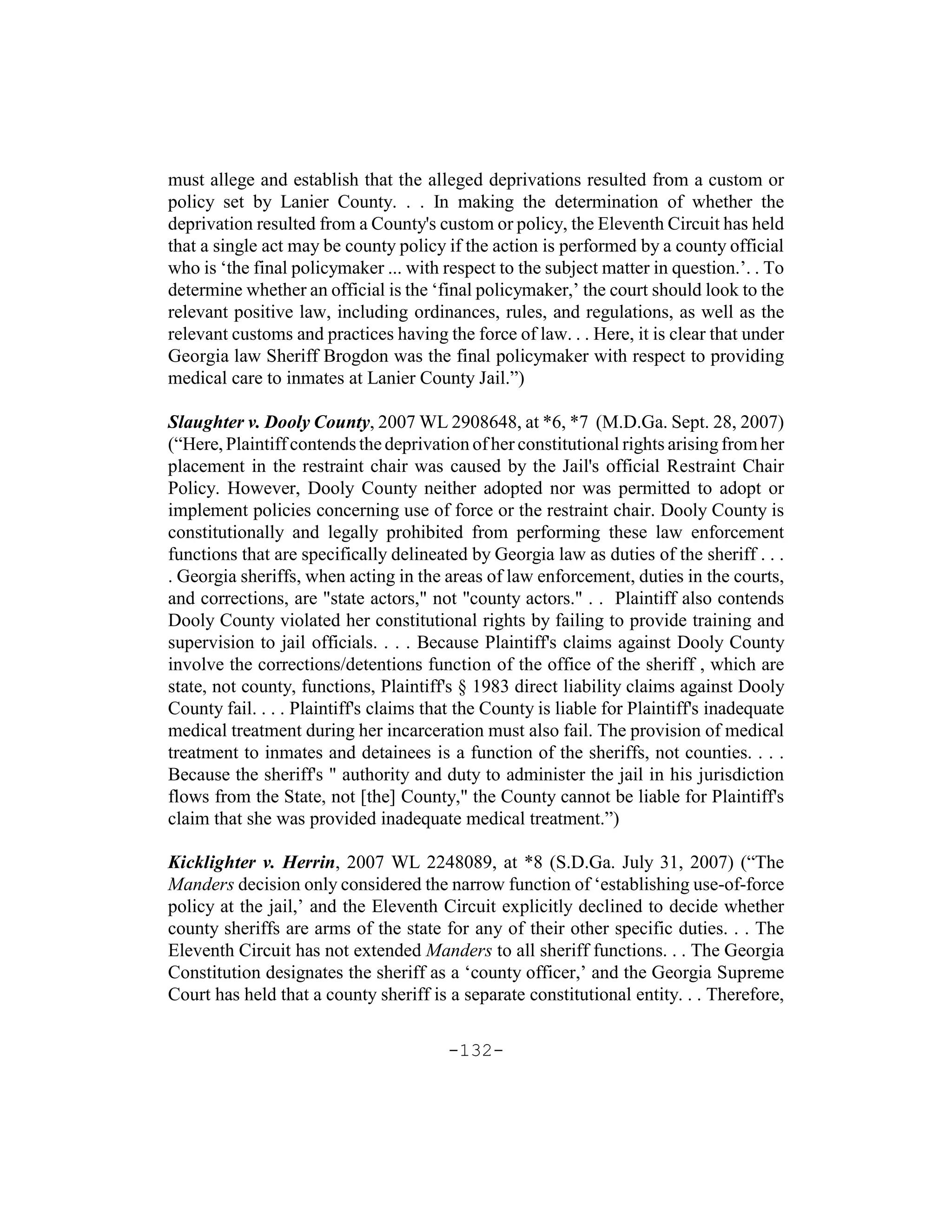 must allege and establish that the alleged deprivations resulted from a custom or
policy set by Lanier County. . . In making the determination of whether the
deprivation resulted from a County's custom or policy, the Eleventh Circuit has held
that a single act may be county policy if the action is performed by a county official
who is ‘the final policymaker ... with respect to the subject matter in question.’. . To
determine whether an official is the ‘final policymaker,’ the court should look to the
relevant positive law, including ordinances, rules, and regulations, as well as the
relevant customs and practices having the force of law. . . Here, it is clear that under
Georgia law Sheriff Brogdon was the final policymaker with respect to providing
medical care to inmates at Lanier County Jail.”)

Slaughter v. Dooly County, 2007 WL 2908648, at *6, *7 (M.D.Ga. Sept. 28, 2007)
(“Here, Plaintiff contends the deprivation of her constitutional rights arising from her
placement in the restraint chair was caused by the Jail's official Restraint Chair
Policy. However, Dooly County neither adopted nor was permitted to adopt or
implement policies concerning use of force or the restraint chair. Dooly County is
constitutionally and legally prohibited from performing these law enforcement
functions that are specifically delineated by Georgia law as duties of the sheriff . . .
. Georgia sheriffs, when acting in the areas of law enforcement, duties in the courts,
and corrections, are "state actors," not "county actors." . . Plaintiff also contends
Dooly County violated her constitutional rights by failing to provide training and
supervision to jail officials. . . . Because Plaintiff's claims against Dooly County
involve the corrections/detentions function of the office of the sheriff , which are
state, not county, functions, Plaintiff's § 1983 direct liability claims against Dooly
County fail. . . . Plaintiff's claims that the County is liable for Plaintiff's inadequate
medical treatment during her incarceration must also fail. The provision of medical
treatment to inmates and detainees is a function of the sheriffs, not counties. . . .
Because the sheriff's " authority and duty to administer the jail in his jurisdiction
flows from the State, not [the] County," the County cannot be liable for Plaintiff's
claim that she was provided inadequate medical treatment.”)

Kicklighter v. Herrin, 2007 WL 2248089, at *8 (S.D.Ga. July 31, 2007) (“The
Manders decision only considered the narrow function of ‘establishing use-of-force
policy at the jail,’ and the Eleventh Circuit explicitly declined to decide whether
county sheriffs are arms of the state for any of their other specific duties. . . The
Eleventh Circuit has not extended Manders to all sheriff functions. . . The Georgia
Constitution designates the sheriff as a ‘county officer,’ and the Georgia Supreme
Court has held that a county sheriff is a separate constitutional entity. . . Therefore,

                                        -132-
 