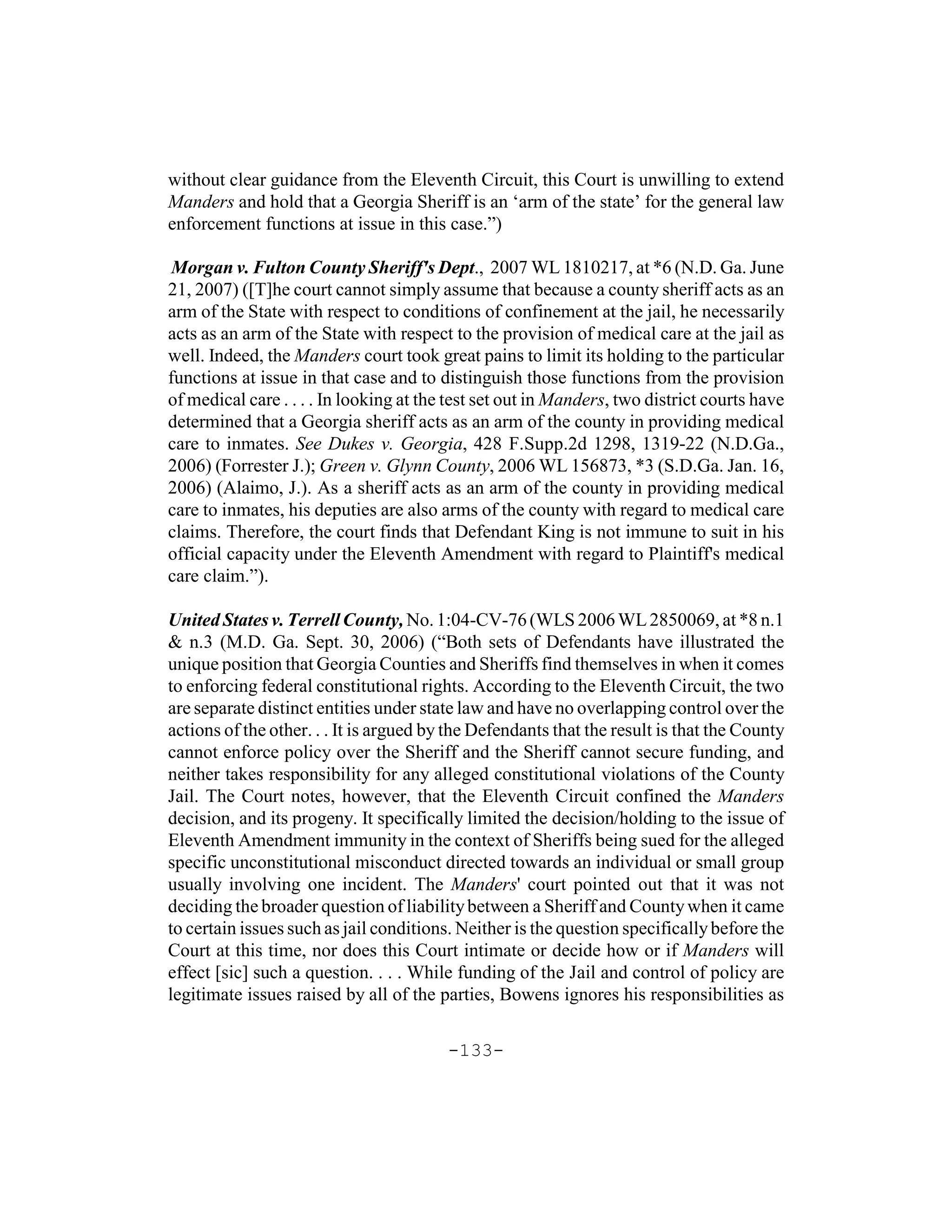 without clear guidance from the Eleventh Circuit, this Court is unwilling to extend
Manders and hold that a Georgia Sheriff is an ‘arm of the state’ for the general law
enforcement functions at issue in this case.”)

 Morgan v. Fulton County Sheriff's Dept., 2007 WL 1810217, at *6 (N.D. Ga. June
21, 2007) ([T]he court cannot simply assume that because a county sheriff acts as an
arm of the State with respect to conditions of confinement at the jail, he necessarily
acts as an arm of the State with respect to the provision of medical care at the jail as
well. Indeed, the Manders court took great pains to limit its holding to the particular
functions at issue in that case and to distinguish those functions from the provision
of medical care . . . . In looking at the test set out in Manders, two district courts have
determined that a Georgia sheriff acts as an arm of the county in providing medical
care to inmates. See Dukes v. Georgia, 428 F.Supp.2d 1298, 1319-22 (N.D.Ga.,
2006) (Forrester J.); Green v. Glynn County, 2006 WL 156873, *3 (S.D.Ga. Jan. 16,
2006) (Alaimo, J.). As a sheriff acts as an arm of the county in providing medical
care to inmates, his deputies are also arms of the county with regard to medical care
claims. Therefore, the court finds that Defendant King is not immune to suit in his
official capacity under the Eleventh Amendment with regard to Plaintiff's medical
care claim.”).

United States v. Terrell County, No. 1:04-CV-76 (WLS 2006 WL 2850069, at *8 n.1
& n.3 (M.D. Ga. Sept. 30, 2006) (“Both sets of Defendants have illustrated the
unique position that Georgia Counties and Sheriffs find themselves in when it comes
to enforcing federal constitutional rights. According to the Eleventh Circuit, the two
are separate distinct entities under state law and have no overlapping control over the
actions of the other. . . It is argued by the Defendants that the result is that the County
cannot enforce policy over the Sheriff and the Sheriff cannot secure funding, and
neither takes responsibility for any alleged constitutional violations of the County
Jail. The Court notes, however, that the Eleventh Circuit confined the Manders
decision, and its progeny. It specifically limited the decision/holding to the issue of
Eleventh Amendment immunity in the context of Sheriffs being sued for the alleged
specific unconstitutional misconduct directed towards an individual or small group
usually involving one incident. The Manders' court pointed out that it was not
deciding the broader question of liability between a Sheriff and County when it came
to certain issues such as jail conditions. Neither is the question specifically before the
Court at this time, nor does this Court intimate or decide how or if Manders will
effect [sic] such a question. . . . While funding of the Jail and control of policy are
legitimate issues raised by all of the parties, Bowens ignores his responsibilities as

                                         -133-
 