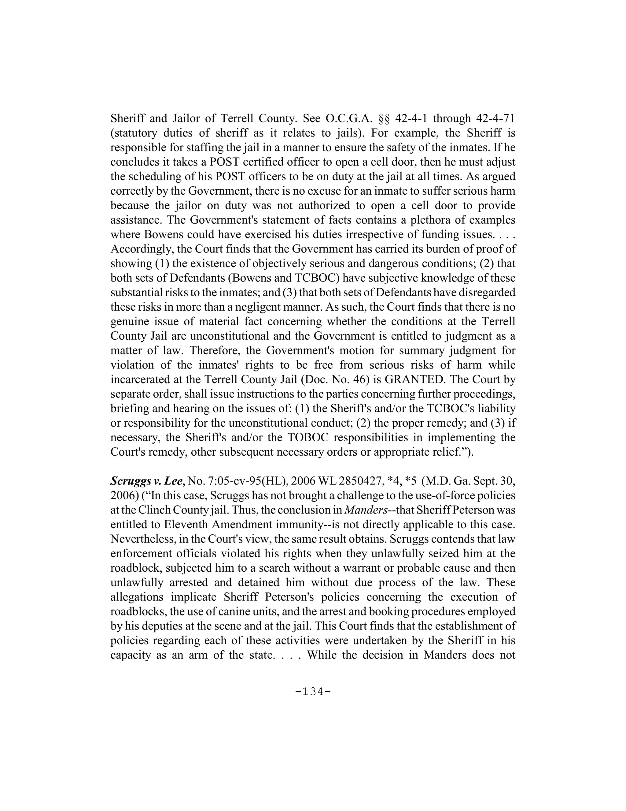 Sheriff and Jailor of Terrell County. See O.C.G.A. §§ 42-4-1 through 42-4-71
(statutory duties of sheriff as it relates to jails). For example, the Sheriff is
responsible for staffing the jail in a manner to ensure the safety of the inmates. If he
concludes it takes a POST certified officer to open a cell door, then he must adjust
the scheduling of his POST officers to be on duty at the jail at all times. As argued
correctly by the Government, there is no excuse for an inmate to suffer serious harm
because the jailor on duty was not authorized to open a cell door to provide
assistance. The Government's statement of facts contains a plethora of examples
where Bowens could have exercised his duties irrespective of funding issues. . . .
Accordingly, the Court finds that the Government has carried its burden of proof of
showing (1) the existence of objectively serious and dangerous conditions; (2) that
both sets of Defendants (Bowens and TCBOC) have subjective knowledge of these
substantial risks to the inmates; and (3) that both sets of Defendants have disregarded
these risks in more than a negligent manner. As such, the Court finds that there is no
genuine issue of material fact concerning whether the conditions at the Terrell
County Jail are unconstitutional and the Government is entitled to judgment as a
matter of law. Therefore, the Government's motion for summary judgment for
violation of the inmates' rights to be free from serious risks of harm while
incarcerated at the Terrell County Jail (Doc. No. 46) is GRANTED. The Court by
separate order, shall issue instructions to the parties concerning further proceedings,
briefing and hearing on the issues of: (1) the Sheriff's and/or the TCBOC's liability
or responsibility for the unconstitutional conduct; (2) the proper remedy; and (3) if
necessary, the Sheriff's and/or the TOBOC responsibilities in implementing the
Court's remedy, other subsequent necessary orders or appropriate relief.”).

Scruggs v. Lee, No. 7:05-cv-95(HL), 2006 WL 2850427, *4, *5 (M.D. Ga. Sept. 30,
2006) (“In this case, Scruggs has not brought a challenge to the use-of-force policies
at the Clinch County jail. Thus, the conclusion in Manders--that Sheriff Peterson was
entitled to Eleventh Amendment immunity--is not directly applicable to this case.
Nevertheless, in the Court's view, the same result obtains. Scruggs contends that law
enforcement officials violated his rights when they unlawfully seized him at the
roadblock, subjected him to a search without a warrant or probable cause and then
unlawfully arrested and detained him without due process of the law. These
allegations implicate Sheriff Peterson's policies concerning the execution of
roadblocks, the use of canine units, and the arrest and booking procedures employed
by his deputies at the scene and at the jail. This Court finds that the establishment of
policies regarding each of these activities were undertaken by the Sheriff in his
capacity as an arm of the state. . . . While the decision in Manders does not

                                       -134-
 