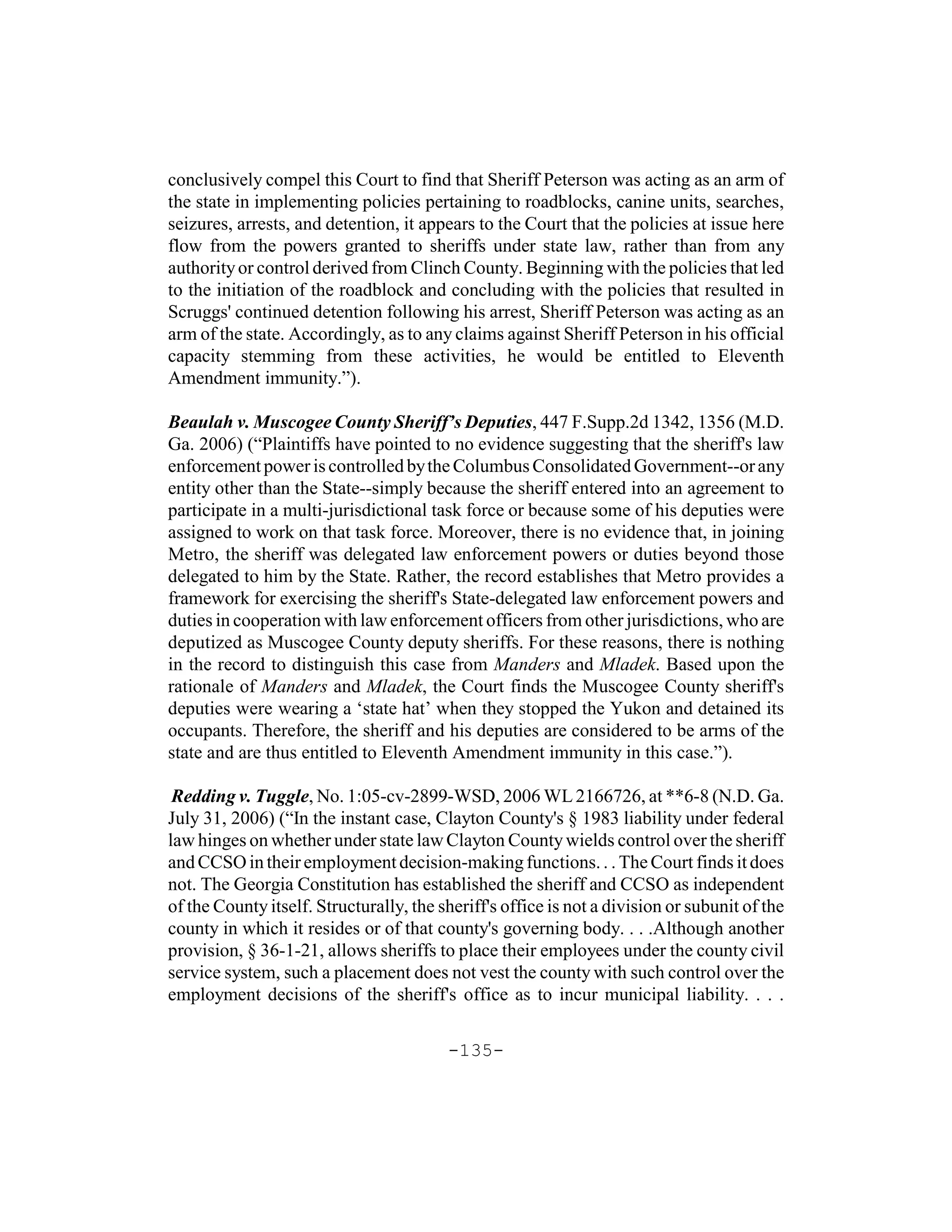 conclusively compel this Court to find that Sheriff Peterson was acting as an arm of
the state in implementing policies pertaining to roadblocks, canine units, searches,
seizures, arrests, and detention, it appears to the Court that the policies at issue here
flow from the powers granted to sheriffs under state law, rather than from any
authority or control derived from Clinch County. Beginning with the policies that led
to the initiation of the roadblock and concluding with the policies that resulted in
Scruggs' continued detention following his arrest, Sheriff Peterson was acting as an
arm of the state. Accordingly, as to any claims against Sheriff Peterson in his official
capacity stemming from these activities, he would be entitled to Eleventh
Amendment immunity.”).

Beaulah v. Muscogee County Sheriff’s Deputies, 447 F.Supp.2d 1342, 1356 (M.D.
Ga. 2006) (“Plaintiffs have pointed to no evidence suggesting that the sheriff's law
enforcement power is controlled by the Columbus Consolidated Government--or any
entity other than the State--simply because the sheriff entered into an agreement to
participate in a multi-jurisdictional task force or because some of his deputies were
assigned to work on that task force. Moreover, there is no evidence that, in joining
Metro, the sheriff was delegated law enforcement powers or duties beyond those
delegated to him by the State. Rather, the record establishes that Metro provides a
framework for exercising the sheriff's State-delegated law enforcement powers and
duties in cooperation with law enforcement officers from other jurisdictions, who are
deputized as Muscogee County deputy sheriffs. For these reasons, there is nothing
in the record to distinguish this case from Manders and Mladek. Based upon the
rationale of Manders and Mladek, the Court finds the Muscogee County sheriff's
deputies were wearing a ‘state hat’ when they stopped the Yukon and detained its
occupants. Therefore, the sheriff and his deputies are considered to be arms of the
state and are thus entitled to Eleventh Amendment immunity in this case.”).

 Redding v. Tuggle, No. 1:05-cv-2899-WSD, 2006 WL 2166726, at **6-8 (N.D. Ga.
July 31, 2006) (“In the instant case, Clayton County's § 1983 liability under federal
law hinges on whether under state law Clayton County wields control over the sheriff
and CCSO in their employment decision-making functions. . . The Court finds it does
not. The Georgia Constitution has established the sheriff and CCSO as independent
of the County itself. Structurally, the sheriff's office is not a division or subunit of the
county in which it resides or of that county's governing body. . . .Although another
provision, § 36-1-21, allows sheriffs to place their employees under the county civil
service system, such a placement does not vest the county with such control over the
employment decisions of the sheriff's office as to incur municipal liability. . . .

                                         -135-
 