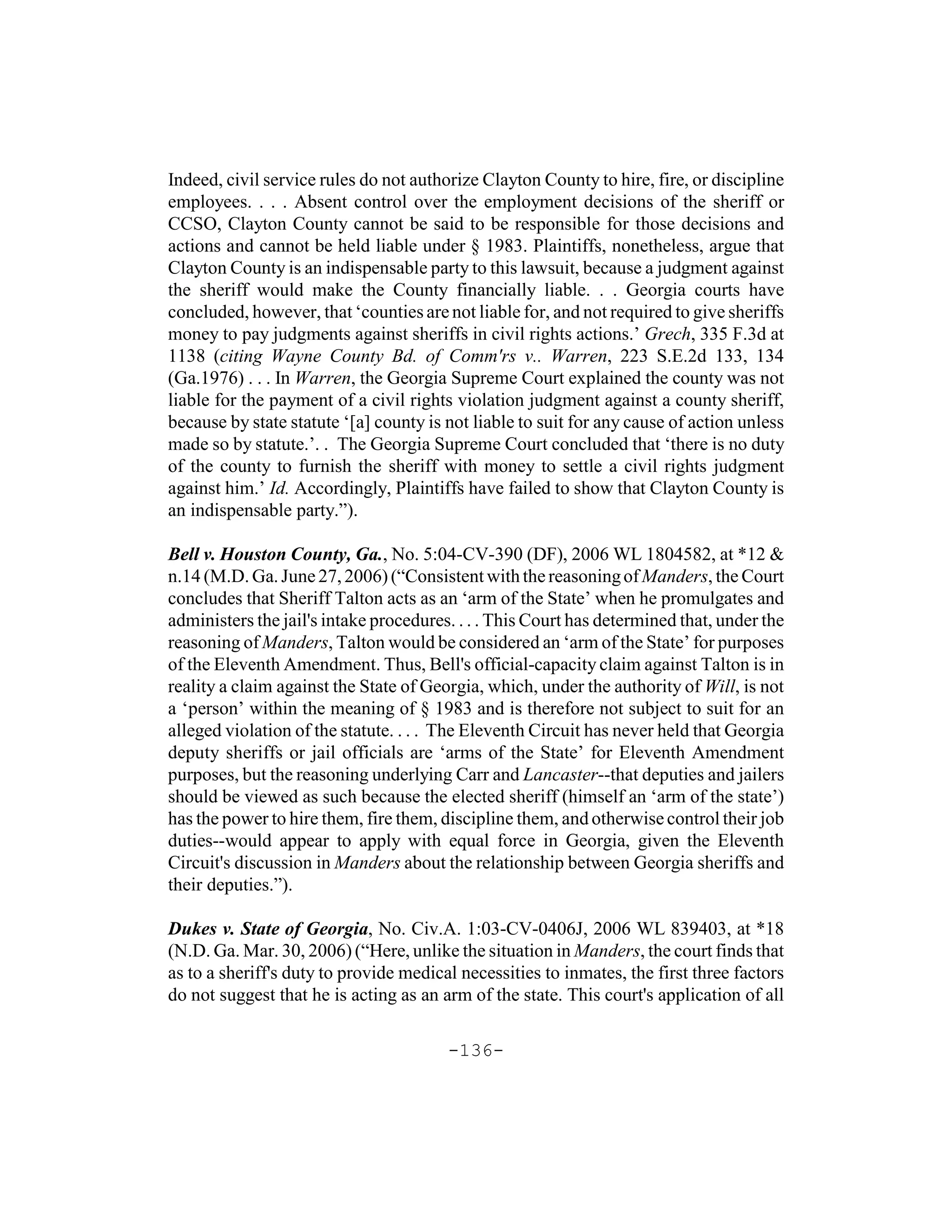 Indeed, civil service rules do not authorize Clayton County to hire, fire, or discipline
employees. . . . Absent control over the employment decisions of the sheriff or
CCSO, Clayton County cannot be said to be responsible for those decisions and
actions and cannot be held liable under § 1983. Plaintiffs, nonetheless, argue that
Clayton County is an indispensable party to this lawsuit, because a judgment against
the sheriff would make the County financially liable. . . Georgia courts have
concluded, however, that ‘counties are not liable for, and not required to give sheriffs
money to pay judgments against sheriffs in civil rights actions.’ Grech, 335 F.3d at
1138 (citing Wayne County Bd. of Comm'rs v.. Warren, 223 S.E.2d 133, 134
(Ga.1976) . . . In Warren, the Georgia Supreme Court explained the county was not
liable for the payment of a civil rights violation judgment against a county sheriff,
because by state statute ‘[a] county is not liable to suit for any cause of action unless
made so by statute.’. . The Georgia Supreme Court concluded that ‘there is no duty
of the county to furnish the sheriff with money to settle a civil rights judgment
against him.’ Id. Accordingly, Plaintiffs have failed to show that Clayton County is
an indispensable party.”).

Bell v. Houston County, Ga., No. 5:04-CV-390 (DF), 2006 WL 1804582, at *12 &
n.14 (M.D. Ga. June 27, 2006) (“Consistent with the reasoning of Manders, the Court
concludes that Sheriff Talton acts as an ‘arm of the State’ when he promulgates and
administers the jail's intake procedures. . . . This Court has determined that, under the
reasoning of Manders, Talton would be considered an ‘arm of the State’ for purposes
of the Eleventh Amendment. Thus, Bell's official-capacity claim against Talton is in
reality a claim against the State of Georgia, which, under the authority of Will, is not
a ‘person’ within the meaning of § 1983 and is therefore not subject to suit for an
alleged violation of the statute. . . . The Eleventh Circuit has never held that Georgia
deputy sheriffs or jail officials are ‘arms of the State’ for Eleventh Amendment
purposes, but the reasoning underlying Carr and Lancaster--that deputies and jailers
should be viewed as such because the elected sheriff (himself an ‘arm of the state’)
has the power to hire them, fire them, discipline them, and otherwise control their job
duties--would appear to apply with equal force in Georgia, given the Eleventh
Circuit's discussion in Manders about the relationship between Georgia sheriffs and
their deputies.”).

Dukes v. State of Georgia, No. Civ.A. 1:03-CV-0406J, 2006 WL 839403, at *18
(N.D. Ga. Mar. 30, 2006) (“Here, unlike the situation in Manders, the court finds that
as to a sheriff's duty to provide medical necessities to inmates, the first three factors
do not suggest that he is acting as an arm of the state. This court's application of all

                                        -136-
 