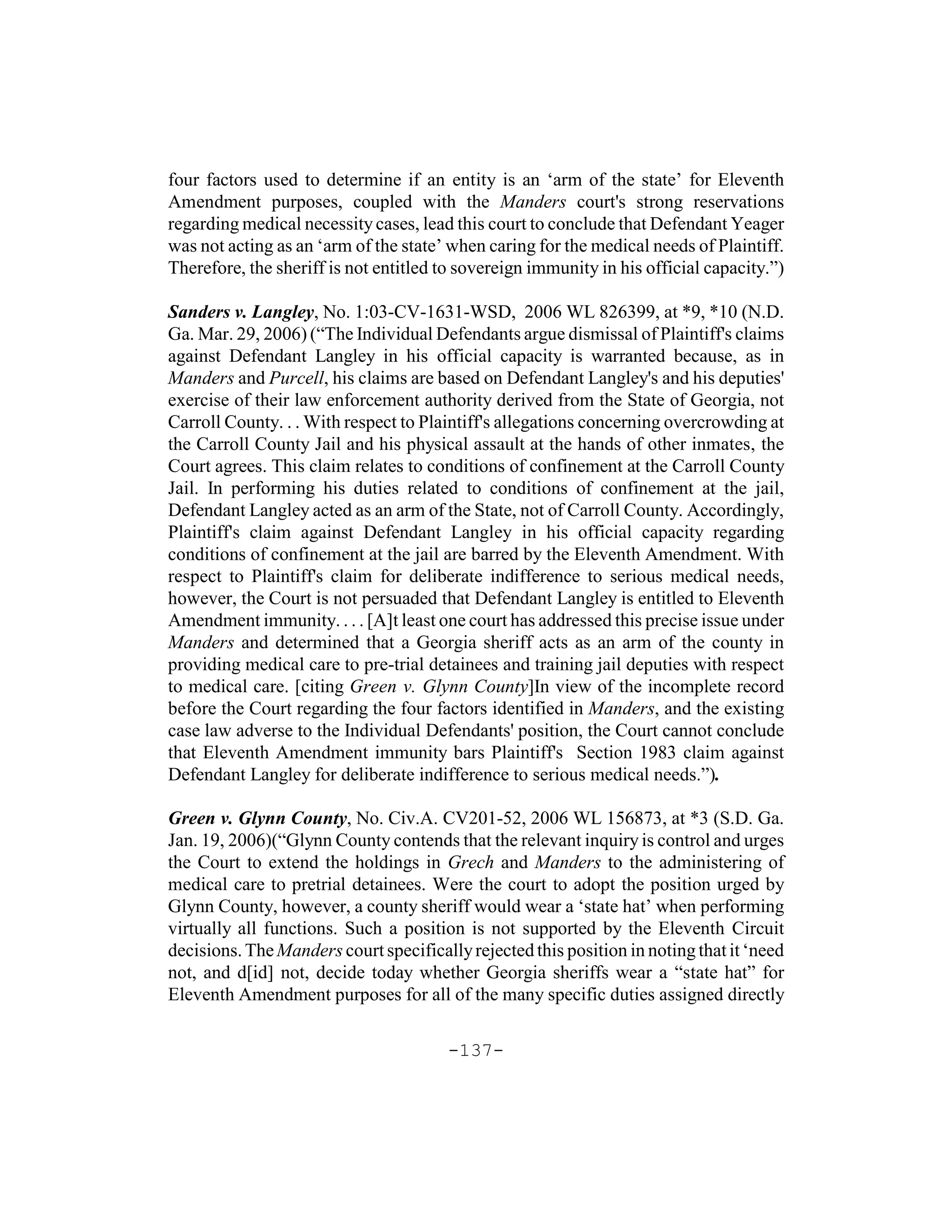 four factors used to determine if an entity is an ‘arm of the state’ for Eleventh
Amendment purposes, coupled with the Manders court's strong reservations
regarding medical necessity cases, lead this court to conclude that Defendant Yeager
was not acting as an ‘arm of the state’ when caring for the medical needs of Plaintiff.
Therefore, the sheriff is not entitled to sovereign immunity in his official capacity.”)

Sanders v. Langley, No. 1:03-CV-1631-WSD, 2006 WL 826399, at *9, *10 (N.D.
Ga. Mar. 29, 2006) (“The Individual Defendants argue dismissal of Plaintiff's claims
against Defendant Langley in his official capacity is warranted because, as in
Manders and Purcell, his claims are based on Defendant Langley's and his deputies'
exercise of their law enforcement authority derived from the State of Georgia, not
Carroll County. . . With respect to Plaintiff's allegations concerning overcrowding at
the Carroll County Jail and his physical assault at the hands of other inmates, the
Court agrees. This claim relates to conditions of confinement at the Carroll County
Jail. In performing his duties related to conditions of confinement at the jail,
Defendant Langley acted as an arm of the State, not of Carroll County. Accordingly,
Plaintiff's claim against Defendant Langley in his official capacity regarding
conditions of confinement at the jail are barred by the Eleventh Amendment. With
respect to Plaintiff's claim for deliberate indifference to serious medical needs,
however, the Court is not persuaded that Defendant Langley is entitled to Eleventh
Amendment immunity. . . . [A]t least one court has addressed this precise issue under
Manders and determined that a Georgia sheriff acts as an arm of the county in
providing medical care to pre-trial detainees and training jail deputies with respect
to medical care. [citing Green v. Glynn County]In view of the incomplete record
before the Court regarding the four factors identified in Manders, and the existing
case law adverse to the Individual Defendants' position, the Court cannot conclude
that Eleventh Amendment immunity bars Plaintiff's Section 1983 claim against
Defendant Langley for deliberate indifference to serious medical needs.”).

Green v. Glynn County, No. Civ.A. CV201-52, 2006 WL 156873, at *3 (S.D. Ga.
Jan. 19, 2006)(“Glynn County contends that the relevant inquiry is control and urges
the Court to extend the holdings in Grech and Manders to the administering of
medical care to pretrial detainees. Were the court to adopt the position urged by
Glynn County, however, a county sheriff would wear a ‘state hat’ when performing
virtually all functions. Such a position is not supported by the Eleventh Circuit
decisions. The Manders court specifically rejected this position in noting that it ‘need
not, and d[id] not, decide today whether Georgia sheriffs wear a “state hat” for
Eleventh Amendment purposes for all of the many specific duties assigned directly

                                       -137-
 
