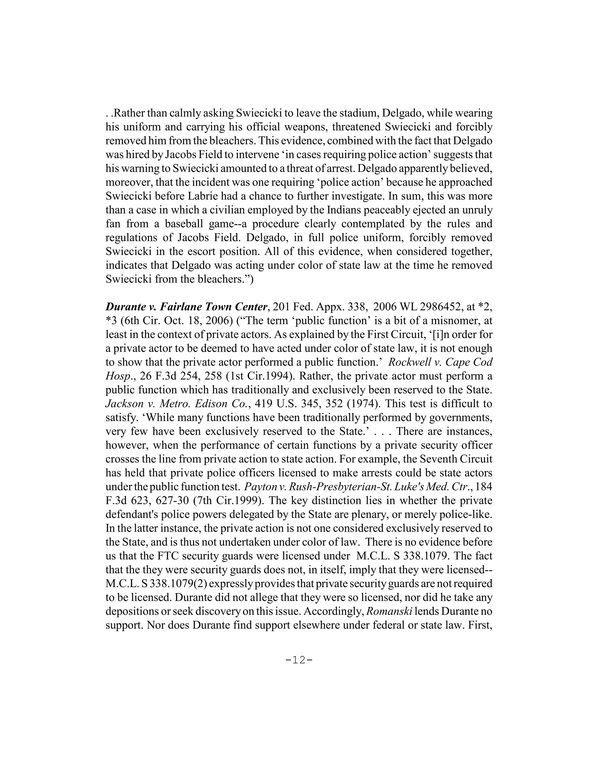 . .Rather than calmly asking Swiecicki to leave the stadium, Delgado, while wearing
his uniform and carrying his official weapons, threatened Swiecicki and forcibly
removed him from the bleachers. This evidence, combined with the fact that Delgado
was hired by Jacobs Field to intervene ‘in cases requiring police action’ suggests that
his warning to Swiecicki amounted to a threat of arrest. Delgado apparently believed,
moreover, that the incident was one requiring ‘police action’ because he approached
Swiecicki before Labrie had a chance to further investigate. In sum, this was more
than a case in which a civilian employed by the Indians peaceably ejected an unruly
fan from a baseball game--a procedure clearly contemplated by the rules and
regulations of Jacobs Field. Delgado, in full police uniform, forcibly removed
Swiecicki in the escort position. All of this evidence, when considered together,
indicates that Delgado was acting under color of state law at the time he removed
Swiecicki from the bleachers.”)

Durante v. Fairlane Town Center, 201 Fed. Appx. 338, 2006 WL 2986452, at *2,
*3 (6th Cir. Oct. 18, 2006) (“The term ‘public function’ is a bit of a misnomer, at
least in the context of private actors. As explained by the First Circuit, ‘[i]n order for
a private actor to be deemed to have acted under color of state law, it is not enough
to show that the private actor performed a public function.’ Rockwell v. Cape Cod
Hosp., 26 F.3d 254, 258 (1st Cir.1994). Rather, the private actor must perform a
public function which has traditionally and exclusively been reserved to the State.
Jackson v. Metro. Edison Co., 419 U.S. 345, 352 (1974). This test is difficult to
satisfy. ‘While many functions have been traditionally performed by governments,
very few have been exclusively reserved to the State.’ . . . There are instances,
however, when the performance of certain functions by a private security officer
crosses the line from private action to state action. For example, the Seventh Circuit
has held that private police officers licensed to make arrests could be state actors
under the public function test. Payton v. Rush-Presbyterian-St. Luke's Med. Ctr., 184
F.3d 623, 627-30 (7th Cir.1999). The key distinction lies in whether the private
defendant's police powers delegated by the State are plenary, or merely police-like.
In the latter instance, the private action is not one considered exclusively reserved to
the State, and is thus not undertaken under color of law. There is no evidence before
us that the FTC security guards were licensed under M.C.L. S 338.1079. The fact
that the they were security guards does not, in itself, imply that they were licensed--
M.C.L. S 338.1079(2) expressly provides that private security guards are not required
to be licensed. Durante did not allege that they were so licensed, nor did he take any
depositions or seek discovery on this issue. Accordingly, Romanski lends Durante no
support. Nor does Durante find support elsewhere under federal or state law. First,

                                         -12-
 
