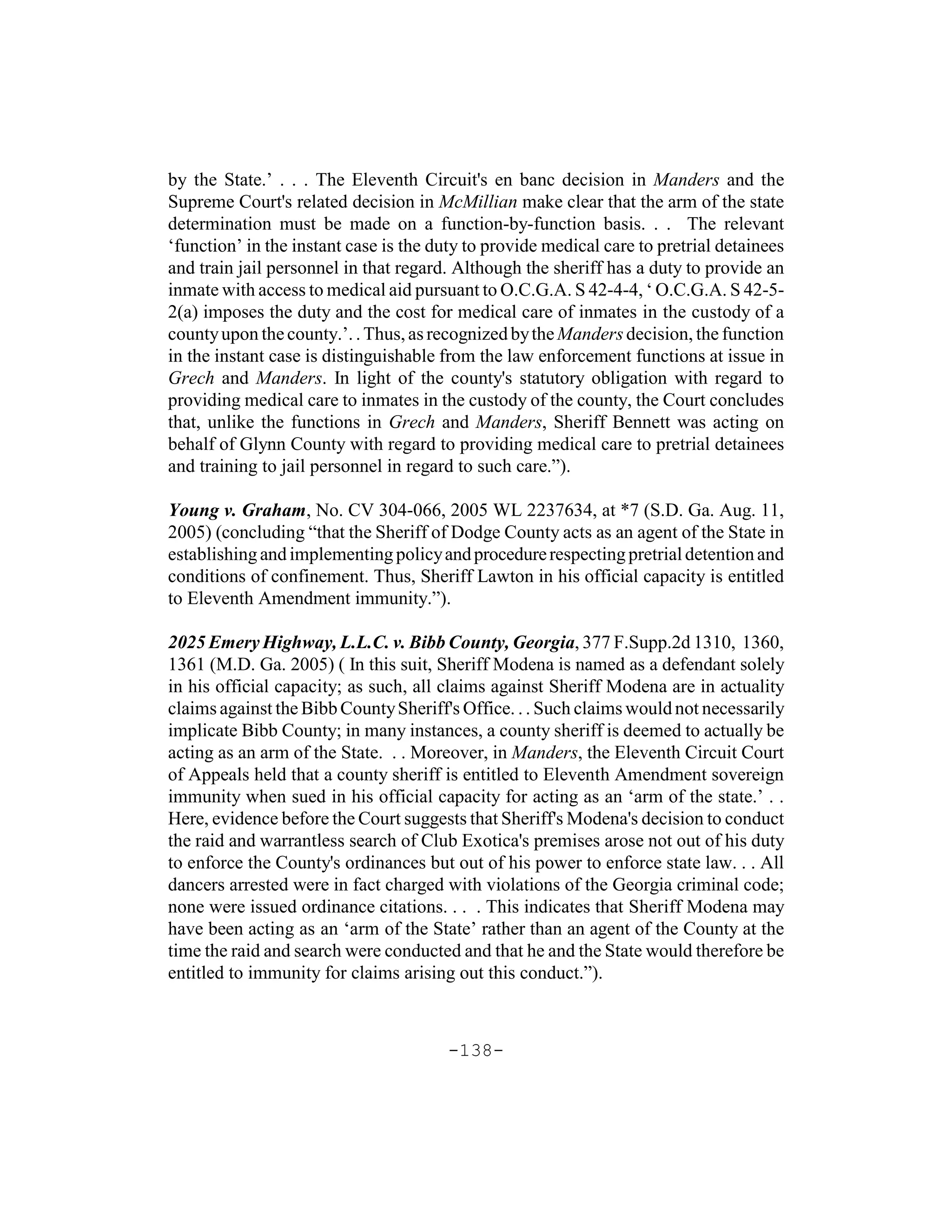by the State.’ . . . The Eleventh Circuit's en banc decision in Manders and the
Supreme Court's related decision in McMillian make clear that the arm of the state
determination must be made on a function-by-function basis. . . The relevant
‘function’ in the instant case is the duty to provide medical care to pretrial detainees
and train jail personnel in that regard. Although the sheriff has a duty to provide an
inmate with access to medical aid pursuant to O.C.G.A. S 42-4-4, ‘ O.C.G.A. S 42-5-
2(a) imposes the duty and the cost for medical care of inmates in the custody of a
county upon the county.’. . Thus, as recognized by the Manders decision, the function
in the instant case is distinguishable from the law enforcement functions at issue in
Grech and Manders. In light of the county's statutory obligation with regard to
providing medical care to inmates in the custody of the county, the Court concludes
that, unlike the functions in Grech and Manders, Sheriff Bennett was acting on
behalf of Glynn County with regard to providing medical care to pretrial detainees
and training to jail personnel in regard to such care.”).

Young v. Graham, No. CV 304-066, 2005 WL 2237634, at *7 (S.D. Ga. Aug. 11,
2005) (concluding “that the Sheriff of Dodge County acts as an agent of the State in
establishing and implementing policy and procedure respecting pretrial detention and
conditions of confinement. Thus, Sheriff Lawton in his official capacity is entitled
to Eleventh Amendment immunity.”).

2025 Emery Highway, L.L.C. v. Bibb County, Georgia, 377 F.Supp.2d 1310, 1360,
1361 (M.D. Ga. 2005) ( In this suit, Sheriff Modena is named as a defendant solely
in his official capacity; as such, all claims against Sheriff Modena are in actuality
claims against the Bibb County Sheriff's Office. . . Such claims would not necessarily
implicate Bibb County; in many instances, a county sheriff is deemed to actually be
acting as an arm of the State. . . Moreover, in Manders, the Eleventh Circuit Court
of Appeals held that a county sheriff is entitled to Eleventh Amendment sovereign
immunity when sued in his official capacity for acting as an ‘arm of the state.’ . .
Here, evidence before the Court suggests that Sheriff's Modena's decision to conduct
the raid and warrantless search of Club Exotica's premises arose not out of his duty
to enforce the County's ordinances but out of his power to enforce state law. . . All
dancers arrested were in fact charged with violations of the Georgia criminal code;
none were issued ordinance citations. . . . This indicates that Sheriff Modena may
have been acting as an ‘arm of the State’ rather than an agent of the County at the
time the raid and search were conducted and that he and the State would therefore be
entitled to immunity for claims arising out this conduct.”).



                                       -138-
 