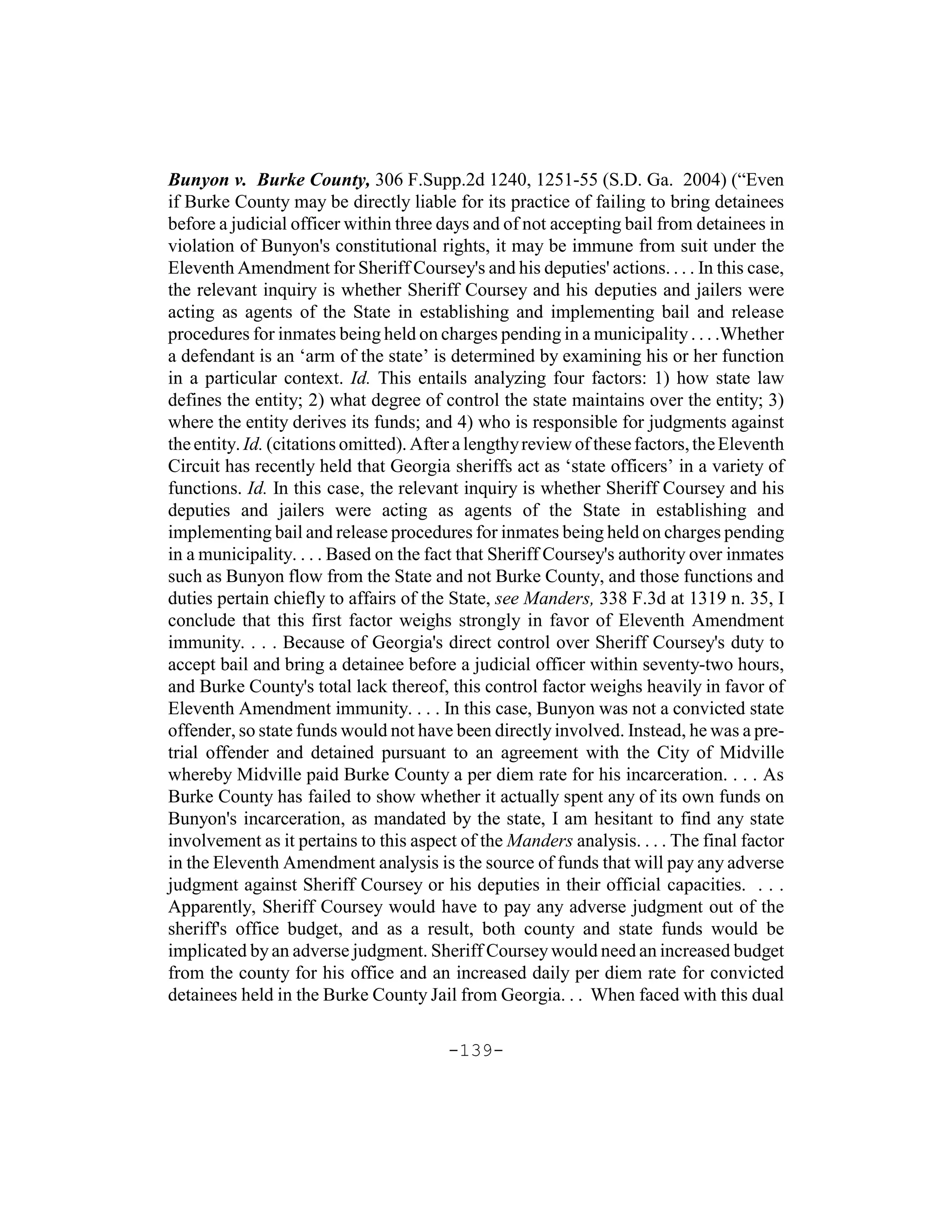 Bunyon v. Burke County, 306 F.Supp.2d 1240, 1251-55 (S.D. Ga. 2004) (“Even
if Burke County may be directly liable for its practice of failing to bring detainees
before a judicial officer within three days and of not accepting bail from detainees in
violation of Bunyon's constitutional rights, it may be immune from suit under the
Eleventh Amendment for Sheriff Coursey's and his deputies' actions. . . . In this case,
the relevant inquiry is whether Sheriff Coursey and his deputies and jailers were
acting as agents of the State in establishing and implementing bail and release
procedures for inmates being held on charges pending in a municipality . . . .Whether
a defendant is an ‘arm of the state’ is determined by examining his or her function
in a particular context. Id. This entails analyzing four factors: 1) how state law
defines the entity; 2) what degree of control the state maintains over the entity; 3)
where the entity derives its funds; and 4) who is responsible for judgments against
the entity. Id. (citations omitted). After a lengthy review of these factors, the Eleventh
Circuit has recently held that Georgia sheriffs act as ‘state officers’ in a variety of
functions. Id. In this case, the relevant inquiry is whether Sheriff Coursey and his
deputies and jailers were acting as agents of the State in establishing and
implementing bail and release procedures for inmates being held on charges pending
in a municipality. . . . Based on the fact that Sheriff Coursey's authority over inmates
such as Bunyon flow from the State and not Burke County, and those functions and
duties pertain chiefly to affairs of the State, see Manders, 338 F.3d at 1319 n. 35, I
conclude that this first factor weighs strongly in favor of Eleventh Amendment
immunity. . . . Because of Georgia's direct control over Sheriff Coursey's duty to
accept bail and bring a detainee before a judicial officer within seventy-two hours,
and Burke County's total lack thereof, this control factor weighs heavily in favor of
Eleventh Amendment immunity. . . . In this case, Bunyon was not a convicted state
offender, so state funds would not have been directly involved. Instead, he was a pre-
trial offender and detained pursuant to an agreement with the City of Midville
whereby Midville paid Burke County a per diem rate for his incarceration. . . . As
Burke County has failed to show whether it actually spent any of its own funds on
Bunyon's incarceration, as mandated by the state, I am hesitant to find any state
involvement as it pertains to this aspect of the Manders analysis. . . . The final factor
in the Eleventh Amendment analysis is the source of funds that will pay any adverse
judgment against Sheriff Coursey or his deputies in their official capacities. . . .
Apparently, Sheriff Coursey would have to pay any adverse judgment out of the
sheriff's office budget, and as a result, both county and state funds would be
implicated by an adverse judgment. Sheriff Coursey would need an increased budget
from the county for his office and an increased daily per diem rate for convicted
detainees held in the Burke County Jail from Georgia. . . When faced with this dual

                                        -139-
 